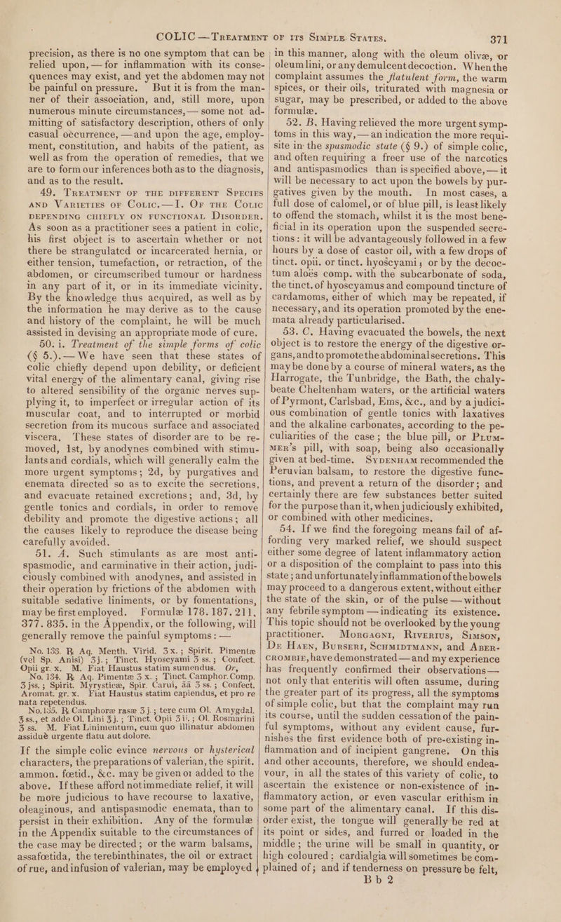 COLIC —Treatrment precision, as there is no one symptom that can be relied upon, —for inflammation with its conse- quences may exist, and yet the abdomen may not be painful on pressure. But it is from the man- ner of their association, and, still more, upon numerous minute circumstances,— some not ad- mitting of satisfactory description, others of only casual o¢currence, —and upon the age, employ- well as from the operation of remedies, that we are to form our inferences both as to the diagnosis, and as to the result. 49, TREATMENT OF THE DIFFERENT SPECIES AND Varieties or Coric.—I. Or tHE Cotic DEPENDING CHIEFLY ON FUNCTIONAL D1sorpER. As soon as a practitioner sees a patient in colic, his first object is to ascertain whether or not there be strangulated or incarcerated hernia, or either tension, tumefaction, or retraction, of the abdomen, or circumscribed tumour or hardness in any part of it, or in its immediate vicinity. By the knowledge thus acquired, as well as by the information he may derive as to the cause and history of the complaint, he will be much assisted in devising an appropriate mode of cure. 50.1. Treatment of the simple forms of colic (§ 5.).— We have seen that these states of colic chiefly depend upon debility, or deficient vital energy of the alimentary canal, giving rise to altered sensibility of the organic nerves sup- plying it, to imperfect or irregular action of its muscular coat, and to interrupted or morbid secretion from its mucous surface and associated viscera, These states of disorder are to be re- moved, ist, by anodynes combined with stimu- lants and cordials, which will generally calm the more urgent symptoms; 2d, by purgatives and enemata directed so as to excite the secretions, and evacuate retained excretions; and, 3d, by gentle tonics and cordials, in order to remove debility and promote the digestive actions; all the causes likely to reproduce the disease being carefully avoided. 51. A. Such stimulants as are most anti- spasmodic, and carminative in their action, judi- ciously combined with anodynes, and assisted in their operation by frictions of the abdomen with suitable sedative liniments, or by fomentations, may be firstemployed. Formule 178.187. 211, 377. 835. in the Appendix, or the following, will generally remove the painful symptoms ; — No. 133. R Aq. Menth. Virid. 3x.; Spirit. Pimente (vel Sp. Anisi) 3j.; Tinct. Hyoscyami 3 ss.; Confect. Opii gr. x. M. Fiat Haustus statim sumendus. O7, No. 134. R Aq. Pimente 3 x. ; Tinct. Camphor.Comp. 3 jss.; Spirit. Myrystice, Spir. Carui, aa 3ss.; Confect, Aromat. gr. x. Fiat Haustus statim capiendus, et pro re nata repetendus. No.135. R Camphore rase 3j.; tere cum Ol. Amygdal. &amp;ss., et adde OL. Lini 3j.; Tinct. Opii 3ii. ; Ol. Rosmarini 3ss. M. Fiat Linimentum, cum quo illinatur abdomen assidué urgente flatu aut dolore. If the simple colic evince nervous or hysterical characters, the preparations of valerian, the spirit. ammon. foetid., &amp;c. may be given o1 added to the above. Ifthese afford notimmediate relief, it will be more judicious to have recourse to laxative, oleaginous, and antispasmodic enemata, than to persist in their exhibition. Any of the formule in the Appendix suitable to the circumstances of the case may be directed ; or the warm balsams, assafoetida, the terebinthinates, the oil or extract of rue, and infusion of valerian, may be employed 371 | in this manner, along with the oleum olive, or _ oleum lini, or any demulcent decoction. Whenthe complaint assumes the flatulent form, the warm spices, or their oils, triturated with magnesia or sugar, may be prescribed, or added to the above formule. 52. B, Having relieved the more urgent symp- | toms in this way,— an indication the more requi- site in: the spasmodic state (§ 9.) of simple colic, | and often requiring a freer use of the narcotics and antispasmodics than is specified above, — it will be necessary to act upon the bowels by pur- gatives given by the mouth. In most cases, a full dose of calomel, or of blue pill, is least likely to offend the stomach, whilst it is the most bene- ficial in its operation upon the suspended secre- tions: it will be advantageously followed in a few hours by a dose of castor oil, with a few drops of tinct. opii. or tinct. hyoscyami; or by the decoc- tum aloés comp. with the subcarbonate of soda, the tinct. of hyoseyamus and compound tincture of cardamoms, either of which may be repeated, if necessary, and its operation promoted by the ene- mata already particularised. 53. C, Having evacuated the bowels, the next object is to restore the energy of the digestive or- gans, and to promotetheabdominalsecretions. This may be done by a course of mineral waters, as the Harrogate, the Tunbridge, the Bath, the chaly- beate Cheltenham waters, or the artificial waters of Pyrmont, Carlsbad, Ems, &amp;c., and by ajudici- ous combination of gentle tonics with laxatives and the alkaline carbonates, according to the pe- culiarities of the case; the blue pill, or Prum- MeER’s pill, with soap, being also occasionally given at bed-time. SypENHAm recommended the Peruvian balsam, to restore the digestive func- tions, and prevent a return of the disorder; and certainly there are few substances better suited for the purpose than it, when judiciously exhibited, or combined with other medicines. 54, If we find the foregoing means fail of af- fording very marked relief, we should suspect either some degree of latent inflammatory action or a disposition of the complaint to pass into this state ; and unfortunately inflammation of the bowels may proceed to a dangerous extent, without either the state of the skin, or of the pulse — without any febrilesymptom — indicating its existence. This topic should not be overlooked by the young practitioner. Morcacni, Rivertius, Simson, De Harn, Burseri, Scumiptmann, and Aper- crompig, have demonstrated —and my experience has frequently confirmed their observations — not only that enteritis will often assume, during the greater part of its progress, all the symptoms of simple colic, but that the complaint may run its course, until the sudden cessation of the pain- ful symptoms, without any evident cause, fur- nishes the first evidence both of pre-existing in- flammation and of incipient gangrene. On this and other accounts, therefure, we should endea- vour, in all the states of this variety of colic, to ascertain the existence or non-existence of in- flammatory action, or even vascular erithism in some part of the alimentary canal. If this dis- order exist, the tongue will generally he red at or its Simpie Srares. its point or sides, and furred or loaded in the middle; the urine will be small in quantity, or high coloured; cardialgia will sometimes be com- plained of ; and if tenderness on pressure be felt,