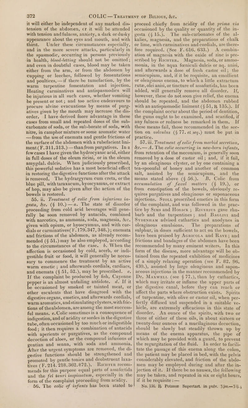 it will either be independent of any marked dis- tension of the abdomen, cr it will be attended with tension and fulness, anxiety, a dark or dusky appearance about the eyes and mouth, and with thirst. Under these circumstances especially, and in the more severe attacks, particularly m the spasmodic, occurring in persons previously ‘in health, blood-letting should not be omitted ; and even in doubtful cases, blood may be taken either from the arm, or from the abdomen by cupping or leeches, followed by fomentations and poultices, —if there he tumefaction, by the warm turpentine fomentation and injection. Heating carminatives and antispasmodics will be injurious in all such cases, whether vomiting be present or not ; and too active endeavours to procure alyine evacuations by means of purg- atives given by the mouth may increase the dis- order. I have derived more advantage in these cases from small and repeated doses of the sub- carbonate of soda, or the sub-borate of soda, with nitre, in camphor mixture or some aromatic water —from the use of enemata and gentle frictions of the surface of the abdomen with a rubefacient lini- ment (F.311.313.)—than from purgatives. Ina few cases | have given the hydrocyanic acid, either in full doses of the oleum ricini, or in the oleum amygdal. dulcis. When judiciously prescribed, this powerful sedative has a most beneficial effect in restoring the digestive functions after the attack isremoved. The hydrargyrum cum creta, or the blue pill, with taraxacum, hyoscyamus, or extract of hop, may also be given after the action of the bowels is restored. 55. ii. Treatment of colic from injurious in- gesta, &amp;c. (§ 10.)—a. The state of disorder proceeding from cold acid beverages will gene- rally be soon removed by antacids, combined with narcotics, as ammonia, soda, magnesia, &amp;c. given with opium, or hyoscyamus, and with cor- dials or carminatives( I. 179.347, 348.); enemata and frictions of the abdomen, as already recom- mended (§ 51.) may be also employed, according to the circumstances of the case. b. When the affection is occasioned by cold, acerb, or indi- gestible fruit or food, it will generally be neces- sary to commence the treatment by an active warm emetic ; and afterwards cordials, cardiacs, and enemata (§ 51, 52.), may be prescribed. c, If the complaint be produced by fish, Cayenne pepper is an almost unfailing antidote. d. If it be occasioned by smoked or tainted meat, or other esculents that have disagreed with the digestive organs, emetics, and afterwards cordials, warm aromatics, andstimulating clysters, with fric- tions of theabdomen, are among the most success- ful means. e. Colic sometimes is a consequence of indigestion, and of acidity or sordes in the digestive tube, often occasioned by too much or indigestible food; it then requires a combination of antacids with aperients or purgatives, as the compound decoction of aloes, or the compound infusions of gentian and senna, with soda and ammonia. After the urgent symptoms are removed, the di- gestive functions should be strengthened and promoted by gentle tonics and deobstruent laxa- tives (F. 214. 218.362.872.). Ricnrer recom- mends for this purpose equal parts of assafoetida and the fel tauri inspissatum, especially in the form of the eomplaint proceeding from acidity. 56. The colic of infants has been stated to proceed chiefly from acidity of the prima via occasioned by the quality or quantity of the in- vesta (§ 15.). The sub-carbonates of the al- kalies, magnesia, and the preparations of chalk or lime, with carminatives and cordials, are there- fore required. (See F. 616. 633.) A combin- ation of magnesia with the oxide of zinc is pre- scribed by Ricuter. Magnesia, soda, or ammo- monia, in the aqua foeniculi dulcis or aq. anisi, and afterwards a dose of fresh castor oil; the semicupium, and, if it be requisite, an emollient or oleaginous enema, to which a little extractum rute, olei anisi, or tincture of assafoetida, has been added, will generally remove all disorder. If, however, these do not soon give relief, the enema should be repeated, and the abdomen rubbed with an antispasmodic liniment (§ 51, B 135.). If the complaint occur about the period of dentition, the gums ought to be examined, and scarified, if any fulness or redness be remarked in them. If these means fail, those recommended in the see- tion on volvulus ($77, e¢ seg.) must be put in practice. : 57.11. Treatment of colic from morbid secretion, &amp;c.— A. The colic occurring in new-born infants, from retention of the meconium, is generally soon removed by a dose of castor oil; and, if it fail, by an oleaginous clyster, or by one containing a tea-spoonful of honey and another of common salt, assisted by the semicupium, and the means stated above (§ 56.). B. Colic from accumulation of faecal matters (§ 19.), or from constipation of the bowels, obviously re- quires purgatives and oleaginous or saponaceous injections. Sroxu prescribed emetics in this form of the complaint, and was followed in the prac- tice by Sms and Hosacx ; Riverrus gave rhu- barb and the turpentines; and Bacrivi and SYDENHAM advised cathartics and anodynes in oleaginous emulsions. The preparations of sulphur, in doses sufficient to act on the bowels, have been praised by Acricota and Rave; and frictions and bandages of the abdomen have been recommended by many eminent writers. In this form of the disease, more advantage will be ob- tained from the repeated exhibition of medicines of a simply relaxing operation (see F. 82. 96. 430.), assisted by large oleaginous and sapon- aceous injections in the manner recommended by Dr. Maxwe tu (see §77.), than by cathartics, which may irritate or inflame the upper parts of the digestive canal, before they can reach or affect the parts where obstruction exists. Spirits of turpentine, with olive or castor oil, when per- fectly diffused and suspended in a suitable ve- hicle, are extremely efficacious in this state of disorder. An ounce of the spirits, with two or three of either of these oils, in about sixteen or twenty-four ounces of a mucilaginous decoction, should be slowly but steadily thrown up by means of the enema apparatus, the pipe of which may be provided with a guard, to prevent the regurgitation of the fluid. In order to facili- tate the passage of this enema along the colon, the patient may be placed in bed, with the pelvis considerably elevated, and friction of the abdo- men may be employed during and after the in- jection of it. If there be no nausea, the following may be taken, and repeated in six or eight hours, if it be requisite : — No. 156. R Potassee Supertart. in pulv. 3 jss.—3ij.;