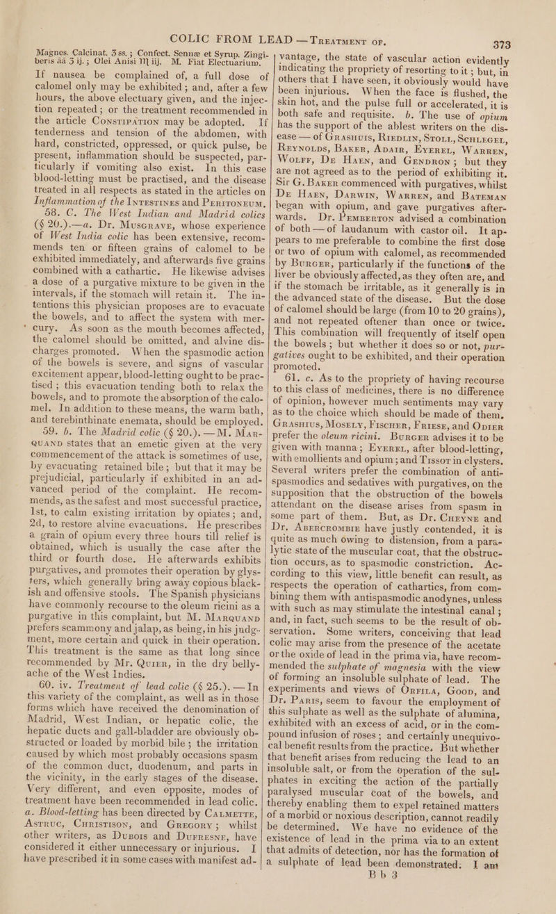 Magnes. Calcinat. 3 ss.; Confect. Senne et Syrup. Zingi- beris aa 3 ij.; Olei Anisi 1 iij. M. Fiat Electuarium. If nausea be complained of, a full dose of calomel only may be exhibited; and, after a few hours, the above electuary given, and the injec- tion repeated ; or the treatment recommended in the article Constipation may be adopted. If tenderness and tension of the abdomen, with hard, constricted, oppressed, or quick pulse, be present, inflammation should be suspected, par- ticularly if vomiting also exist. In this case blood-letting must be practised, and the disease treated in all respects as stated in the articles on Inflammation of the Inrrsrines and Prrironrum, 58. C. The West Indian and Madrid colics (§ 20.).—a. Dr. Muscrave, whose experience of West India colic has been extensive, recom- mends ten or fifteen grains of calomel to be exhibited immediately, and afterwards five grains combined with a cathartic. He likewise advises a dose of a purgative mixture to be given in the intervals, if the stomach will retain it. The in- tentions this physician proposes are to evacuate the bowels, and to affect the system with mer- cury. As soon as the mouth becomes affected, the calomel should be omitted, and alvine dis- charges promoted. When the spasmodic action or the bowels is severe, and signs of vascular excitement appear, blood-letting ought to be prac- tised ; this evacuation tending both to relax the bowels, and to promote the absorption of the calo- mel. In addition to these means, the warm bath, and terebinthinate enemata, should be employed. 59. 6. The Madrid colic (§ 20.). —M. Mar- QUAND states that an emetic given at the very commencement of the attack is sometimes of use, by evacuating retained bile; but that it may be prejudicial, particularly if exhibited in an ad- vanced period of the complaint. He recom- mends, as the safest and most successful practice, Ist, to calm existing irritation by opiates; and, 2d, to restore alvine evacuations. He prescribes a grain of opium every three hours till relief is obtained, which is usually the case after the third or fourth dose. He afterwards exhibits purgatives, and promotes their operation by glys- ters, which generally bring away copious black- ish and offensive stools. The Spanish physicians have commonly recourse to the oleum ricini as a purgative in this complaint, but M. Marevanp prefers scammony and jalap, as being, in his judg. ment, more certain and quick in their operation. This treatment is the same as that long since recommended by Mr. Quier, in the dry belly- ache of the West Indies. 60. iv. Treatment of lead colic (§ 25.).—In this variety of the complaint, as well as in those forms which have received the denomination of Madrid, West Indian, or hepatic colic, the hepatic ducts and gall-bladder are obviously ob- structed or loaded by morbid bile; the irritation caused by which most probably occasions spasm of the common duct, duodenum, and parts in the vicinity, in the early stages of the disease. Very different, and even opposite, modes of reatment have been recommended in lead colic. a. Blood-letting has been directed by Catmerre, Asrruc, Curistison, and Grecory; whilst other writers, as Dusors and Durresnr, have considered it either unnecessary or injurious. I have prescribed it in some cases with manifest ad- 373 vantage, the state of vascular action evidently indicating the propriety of resorting to it ; but, in others that I have seen, it obviously would have been injurious. When the face is flushed, the skin hot, and the pulse full or accelerated, it is both safe and requisite. 6. The use of opium has the support of the ablest writers on the dis- ease — of Grasuuis, Rrepiin, Stout, SCHLEGEL, Reynotps, Baxer, Aparr, Eyeret, WARREN, Wotrr, De Haen, and Grnpron ; but they are not agreed as to the period of exhibiting it. Sir G. Baxer commenced with purgatives, whilst De Harn, Darwin, Warren, and Bareman began with opium, and gave purgatives after- wards. Dr. PrmBerron advised a combination of both — of laudanum with castor oil. It ap- pears to me preferable to combine the first dose or two of opium with calomel, as recommended by Burcrr, particularly if the functions of the liver be obviously affected, as they often are, and if the stomach be irritable, as it generally is in the advanced state of the disease. But the dose of calomel should be large (from 10 to 20 erains), and not repeated oftener than once or twice. This combination will frequently of itself open the bowels ; but whether it does so or not, pur- gatives ought to be exhibited, and their operation promoted. 61. c. As to the propriety of having recourse to this class of medicines, there is no difference of opinion, however much sentiments may vary as to the choice which should be made of them, Grasutvus, Mosgty, Fiscuer, Friese, and Oprer prefer the oleum ricini. Burcer advises it to be given with manna; Eyerret, after blood-letting, with emollients and opium; and Tissor in clysters. Several writers prefer the combination of anti- Spasmodics and sedatives with purgatives, on the Supposition that the obstruction of the bowels attendant on the disease arises from spasm in some part of them. But, as Dr. Curyne and Dr, Azrrcromsrn have justly contended, it is quite as much owing to distension, from a para- lytic state of the muscular coat, that the obstruc- tion occurs, as to spasmodic constriction. Ac- cording to this view, little benefit can result, as respects the operation of cathartics, from com- bining them with antispasmodic anodynes, unless with such as may stimulate the intestinal canal ; and, in fact, such seems to be the result of ob- servation. Some writers, conceiving that lead colic may arise from the presence of the acetate or the oxide of lead in the prima via, have recom- mended the sulphate of magnesia with the view of forming an insoluble sulphate of lead. The experiments and views of Orrixa, Goop, and Dr, Parts, seem to favour the employment of this sulphate as well as the sulphate of alumina, exhibited with an excess of acid, or in the com- pound infusion of roses ; and certainly unequivo- cal benefit results from the practice, But whether that benefit arises from reducing the lead to an insoluble salt, or from the operation of the sul- phates in exciting the action of the partially paralysed muscular Goat of the bowels, and thereby enabling them to expel retained matters of a morbid or noxious description, cannot readily be determined. We have no evidence of the existence of lead in the prima via to an extent that admits of detection, nor has the formation of a sulphate of lead been demonstrated; I am