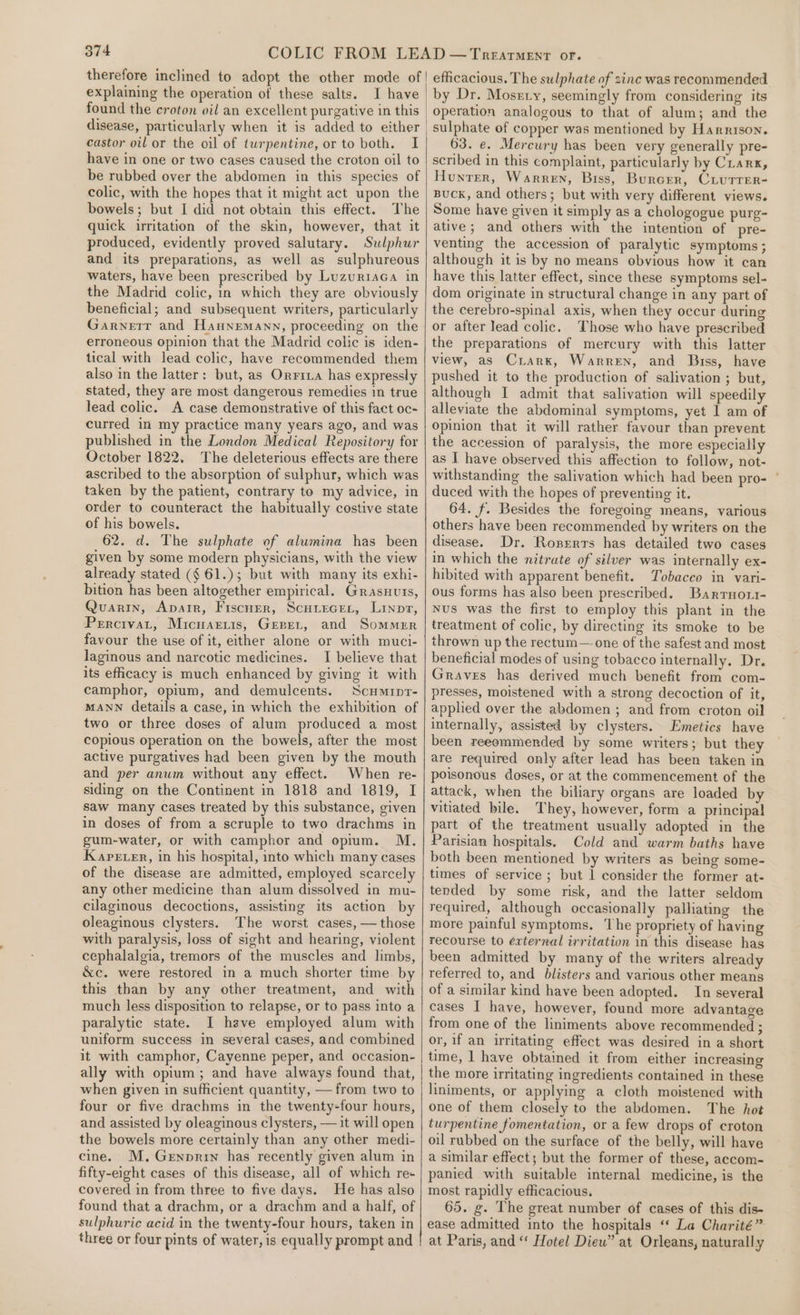 therefore inclined to adopt the other mode of explaining the operation of these salts. I have castor oil or the oil of turpentine, or to both. I have in one or two cases caused the croton oil to be rubbed over the abdomen in this species of colic, with the hopes that it might act upon the bowels; but I did not obtain this effect. The quick irritation of the skin, however, that it produced, evidently proved salutary. Sulphur and its preparations, as well as sulphureous waters, have been prescribed by Luzuriaca in the Madrid colic, in which they are obviously beneficial; and subsequent writers, particularly Garnetr and Hannemann, proceeding on the erroneous opinion that the Madrid colic is iden- tical with lead colic, have recommended them also in the latter: but, as Orrina has expressly stated, they are most dangerous remedies in true lead colic. A case demonstrative of this fact oc- curred in my practice many years ago, and was published in the London Medical Repository for October 1822. The deleterious effects are there ascribed to the absorption of sulphur, which was taken by the patient, contrary to my advice, in order to counteract the habitually costive state of his bowels. 62. d. The sulphate of alumina has been given by some modern physicians, with the view already stated (¢ 61.); but with many its exhi- bition has been altogether empirical. Grasnurs, Quarin, Aparr, Fiscuer, Scuitecet, Linpz, Percivat, Micuartis, Gerer, and Sommrr favour the use of it, either alone or with muci- laginous and narcotic medicines. I believe that its efficacy is much enhanced by giving it with camphor, opium, and demulcents. Scumrpr- MANN details a case, in which the exhibition of two or three doses of alum produced a most copious operation on the bowels, after the most active purgatives had been given by the mouth and per anwm without any effect. When re- siding on the Continent in 1818 and 1819, I saw many cases treated by this substance, given in doses of from a scruple to two drachms in gum-water, or with camphor and opium. M. Kaverter, in his hospital, into which many cases of the disease are admitted, employed scarcely any other medicine than alum dissolved in mu- cilaginous decoctions, assisting its action by oleaginous clysters. The worst cases, — those with paralysis, loss of sight and hearing, violent cephalalgia, tremors of the muscles and limbs, &amp;c. were restored in a much shorter time by this than by any other treatment, and with much less disposition to relapse, or to pass into a paralytic state. I have employed alum with uniform success in several cases, and combined it with camphor, Cayenne peper, and occasion- ally with opium; and have always found that, when given in sufficient quantity, — from two to four or five drachms in the twenty-four hours, and assisted by oleaginous clysters, — it will open the bowels more certainly than any other medi- cine. MM. Genprrn has recently given alum in fifty-eight cases of this disease, all of which re- covered in from three to five days. He has also found that a drachm, or a drachm and a half, of sulphuric acid in the twenty-four hours, taken in three or four pints of water, is equally prompt and efficacious. The sulphate of zinc was recommended by Dr. Mosrty, seemingly from considering its operation analogous to that of alum; and the sulphate of copper was mentioned by Harrison. 63. ¢. Mercury has been very generally pre- scribed in this complaint, particularly by Crarx, Hunter, Warren, Biss, Burcer, CiuTrer- Buck, and others; but with very different views. Some have given it simply as a chologogue purg- ative; and others with the intention of pre- venting the accession of paralytic symptoms ; although it is by no means obvious how it can have this latter effect, since these symptoms sel- dom originate in structural change in any part of the cerebro-spinal axis, when they occur during or after lead colic. Those who have prescribed the preparations of mercury with this latter view, as Crarx, Warren, and Biss, have pushed it to the production of salivation ; but, although I admit that salivation will speedily alleviate the abdominal symptoms, yet | am of opinion that it will rather favour than prevent the accession of paralysis, the more especially as I have observed this affection to follow, not- withstanding the salivation which had been pro- ' duced with the hopes of preventing it. 64. f. Besides the foregoing means, various others have been recommended by writers on the disease. Dr. Roserrs has detailed two cases in which the nitrate of silver was internally ex- hibited with apparent benefit. Tobacco in vari- ous forms has also been prescribed. Barruort- Nus was the first to employ this plant in the treatment of colic, by directing its smoke to be thrown up the rectum— one of the safest and most beneficial modes of using tobacco internally. Dr. Graves has derived much benefit from com- presses, moistened with a strong decoction of it, applied over the abdomen ; and from croton oil internally, assisted by clysters. Emetics have been reeommended by some writers; but they are required only after lead has been taken in poisonous doses, or at the commencement of the attack, when the biliary organs are loaded by vitiated bile. They, however, form a principal part of the treatment usually adopted in the Parisian hospitals. Cold and warm baths have both been mentioned by writers as being some- times of service; but 1 consider the former at- tended by some risk, and the latter seldom required, although occasionally palliating the more painful symptoms. The propriety of having recourse to éxternal irritation in this disease has been admitted by many of the writers already referred to, and blisters and various other means of a similar kind have been adopted. In several cases I have, however, found more advantage from one of the liniments above recommended ; or, if an irritating effect was desired in a short time, | have obtained it from either increasing the more irritating ingredients contained in these liniments, or applying a cloth moistened with one of them closely to the abdomen. The hot turpentine fomentation, or a few drops of croton oil rubbed on the surface of the belly, will have a similar effect; but the former of these, accom- panied with suitable internal medicine, is the most rapidly efficacious. 65. g. The great number of cases of this dis- ease admitted into the hospitals ‘* La Charité” at Paris, and “‘ Hotel Dieu” at Orleans, naturally