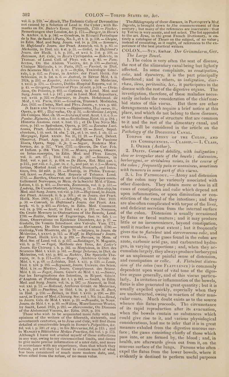 vol. ii. p. 239. — Alcock, The Endemic Colic of Devonshire not caused by a Solution of Lead in the Cyder ; with Re- marks on Dr, Baker’s Essay. Plymouth, 1769. — Fischer, Bemerkungen tiber London, &amp;c. p. 173.—Burger, in Horn’s N. Archiv, ii. b. p. 342. — Gendron, in Récueil Periodique de la Soc. de Santé a Paris, No. 5., et t. ii. p. 338. — Cheyne, in Edin. Med. and Surg. Journ. vol. iv. p. 314. — Sommer, in Hufeland’s Journ. der Pract. Arzneyk. vii. b. p. 83. — Michaélis, in Ibid. xii. 4 st. p. 31. — Gebel, in Hufeland’s Journ. der Heilk. i. b. p.195., et xvii. b. 3st. p. 108, — Bateman, Art. Colic, in Rees’s Cyclopedia. — Roberts, in Transac. of Lond. Coll. of Phys. vol. v. p. 45. — Pem- berton, On the Abdom, Viscera, &amp;c. p. 150.—Andrail, Clinique Médicale, t. iv. Paris, 1827, — Paréset, in Dict. des Sciences Méd. t. vi. p. 9. — Ovfila, 'Toxicologie Géné- rale, i. p. 637. — Friese, in Archiv. der Pract. Heiik.. fiir Schlesien, iv. b. Ist. n. 6. — Andral, in Révue Méa, t. ii. 1824, p, 203. — Kapelev, Archives Génér, de Médecine, t. xviil. p. 370. — Graves, Dublin Hospital Reports, vol. iv, p. 45. — Gregory, Practice of Phys. 5d edit, p.524. — Chris. tison, On Poisons, p. 493, — Copland, in Lond. Med. and Surg. Journ. vol. i. p. 147. ; and in Lond. Med. Repository, vol. xviii. p. 322.— Fournier, in Journ. Hebdomad. de Méd., t. vii. Paris, 1830. — Gendrin, Transact. Medicales, Jan. 1832. — Uwins, Med. and Phys. Journ., v. xxx. p. 441. D, ILEvs AND VOLtvULUs. —Hippocrates, Hg vecrwy, iii., Opera, p. 491. ; Tegi ra Gay, Op. p. 52. —Scribonius Largus, De Compos. Med. ch. 28.—47et@us,Curat. Acut. 1. ii. c. 5.— Paulus Agineta, |. iii, c. 44.— Bartholinus, Epist. iii, p. 284. ; Historia Anatom. cent. v. hist. 23.; et De Usu Nivis Me- dico, p. 145, — Sydenham, Opera, p. 267. — Zacutus Lusz- tanus, Pract. Admirab. |. ii. obser. 29. — Bonet, Sepul- chretum, 1. iii. sect. 14. obs. 7. 24., et 1. iv. sect. 1. ob. 23. — Morgagni, Epist. xxxiv. No. 11, 12. 18. — Vicat, Delect. Observat. Pract. App. p. 31.— Hoffmann, De Passione lliaca, Opera, Supp. ii. jn. 2.— Sagar, Systema Mor. borum, &amp;c. p. 321. Vien. 1757.— Quarin, De Cur. Feb. et Inflam. p. 384. Vien. 1781.— Monro, primus, Observ. en Intus-susceptio, in Edin. Med. and Phys. Essays, vol. ii. -art. 27. ; bid. vol: iii. - p. 387. — Szmson, “in Ibid. vol. v. par. ii, p.664.— De Haen, Rat. Méd. par. i. p.113., par.viii.c. 5., par. ix. c. 5., and par. xi. c.3.— Monro, tertius, Morbid Anat. of the Gullet, Stomach, and Intes- tines, vo. 2d edit. p, 59. —Whately, in Philos. Transac. vol. lxxvi. — Fowler, Med. Reports of Tobacco. Lond. 1785. — Barthezx, Observat. sur les Coliques Iliaques essen- tiellement Nerveuses, in Mem. de la Société Méd. d’Emu- lation, t. iii. p. 401. — Darwin, Zoonomia, vol. ii. p. 533.— Ludwig, De Causis Obstruct. Alvine, p. 22..— Howship,tin Med. and Surg. Journ. vol. viii, ees NE ie in Journ, der Pract. Arzneyk. ii. b. p. 309.; et in Journ. der Pract. Heilk. Nov. 1809, p.13.1. — Scheffer, in Ibid. Dec. 1810. p. 50. — Conradi, in Hufeland’s Journ. der Pract. Arz- neyk. vi. b. p.495.— #orbes, in Edin. Med. Comment, vol. ix. p. 266. — Scott, in Ibid. vol. v. p. 183. — Nevinson, On Crude Mercury in Obstructions of the Bowels, Lond. 1788. — Baillie, Series of Engravings, fasc. iv. tab. i. — Sims, Observations on Epidemic Disorders, &amp;c. p. 27. — Gadolla, De Vomita Intestinor. sive Volvulo. Vien. 1771. — Hartmann, De leo Cognoscendo et Curand, 1780.— Gallesky, Vom Miserere, etc. p. 70. —Salgues, in Journ. de Médecine, t.xxxvi. p. 515. — Wolff, in Hufeland’s Journ, der Pract. Heilk. xvii.-b. p, 189. — Bureau, in Mem. of Med. Soc. of Lond. vol. ii. p. 227. —Baldinger, N. Magazin, viii. b. p. 77. — Vogel, Methode den Ileus, &amp;c. Loder’s Journ. tur Chirurg. i. b, p. 541. — Monfalcon, in Dict. des Sciences Méd. t. xxiii. p. 541. — Raige Delorme, in Dict. de Médecine, vol. xxi. p, 402. — Richter, Die Specielle The- rapie, iv. b. p. 171—226. — Rayer, Archives Génér. de Méd. t. v. p. 68. — Lebidois, Ibid. t. xiii. p. 230. — Louis, Ibid. t. xiv. p. 185. —Regnault, Journ. Univers, des Scien, Méd. t.iv.— Mortier, Journ. Complément. des Scienc. Méad. t. iii. — Faget, Journ. Genér, de Méd. t. xi. —Dance, Sur les Jnvaginations des Intestins, in Répert. Génér. d’Anatom. et Patholog. &amp;c. t. i. p.441.— Smith, in Edin. Med. and Surg. Journ. vol. ix. p. 287. ~ Maxwell, in Ibid, vol. xxi. p. 72. — Rolland, Archives Génér. de Médecine, t. v. p. 220. — Fuschius, in \bid. t. ix. p. 116.— M. Buet, in Ibid. p. 230. — Belluci, in \bid. t. xviii. p. 296. — Bii- zard, in Trans. of Med.-Chirurg. Soc. vol. i. No. 14.—Bauad, in Journ. Gén. de Méd. t. xxiv. p. 20. —Rrandis, in Nouv. Journ. de Méd. t. v. p. 89. — Willan, Miscellaneous Works, by Smith, Lond. 1820, p. 285. — Abercrombie, On Diseases of the Abdominal Viscera, &amp;c. Edin. 1828, p. 104. Those who wish to be acquainted more fully with the opinions of the writers of the fifteenth, sixteenth, and seventeenth centuries, as to Z/eus and Colic, will find them detailed at considerable length in Bonet’s Polyalthes, &amp;c. fol. vol. i. p. 500, e¢ seq. ; in his Mercurius, fol. p. 115. ; and in ManGers Bibliotheca Medico Practica, fol. vol. i. p. 575. Although I have not availed myself of these collections in any way, owing tomy circumscribed limits, and desire to give more precise information of a later date, and more in accordance with my experience, than that which they furnish, yet will they be found to contain much of what has been considered of much more modern date, eas | when sifted from the refuse, of no mean value. The Bibliography of these diseases, in PLoucqurt’s Med. Digesta, is brought down to.the commencement of this century ; but many of the references are inaccurate : that by Youna is very scanty, and not select. The list appended to the art. Ileus, in the great French Dictionary, is en- tirely a catalogue of Theses on the subject, of no value ; instead of consisting, as it ought, of references to the ex- perience of the best practical writers. COLON.—Syn. Kwaov. Der Grimmdarm, Ger. The Large Bowel. 1. The colon is very often the seat of disease, the rest of the alimentary canal being but lighstly affected. In some complaints, as constipation, colic, and dysentery, it is the part principally disordered ; and in others, as indigestion, diar- rhea, ileus, peritonitis, &amp;c., it participates in the disease with the rest of the digestive organs. The investigation, therefore, of these maladies neces- sarily includes the consideration of the chief mor- bid states of this viscus. But there are other derangements which require a brief notice at this place, and which do not belong to these diseases, or to those changes of structure that are common to it and the rest of the alimentary canal, and which will be considered in the article on the Pathology of the Digestive Canat. Torpor or ATONY OF THE CoLon, AND Irs Consequences. — Cuassir.— I. Crass, I. Orver (Author). 2. Derin. General debility, with indigestion ; slow or irregular state of the bowels; distension, borborygmi, or stridulous noises, in the course of the colon ; frequently pain or uneasiness, sometimes with tumours in some part of this viscus. 3.1. I1s Parnorocy. — Atony and distension of the colon may be variously associated with other disorders. They obtain more or less in all cases of constipation and colic which depend not upon inflammation, or upon diminution or con- striction of the canal of the intestines; and they are also often complicated with torpor of the liver, and deficient secretion from the internal surface of the colon. Distension is usually occasioned by flatus or fecal matters; and it may produce little or no inconvenience, beyond constipation, until it reaches a great extent; but it frequently gives rise to flatulent and stercoraceous colic, and even to ileus, The gases found in the eolon are azote, carbonic acid gas, and carburetted hydro- gen, in varying proportions ; and, when they ac- cumulate largely, they always produce borborygmi or an unpleasant or painful sense of distension, and constipation or colic. A. Flatulent disten- sion of the colon (see FLATULENCE) is commonly dependent upon want of vital tone of the diges- tive organs generally, and of this viscus particu- larly. In irritation or inflammation of the bowels, flatus is also generated in great quantity ; but it is usually expelled quickly, especially when they are unobstructed, owing to reaction of their mus- cular coats. Much doubt exists as to the source whence this flatus proceeds. The circumstance of its rapid reproduction after its evacuation, when the bowels contain no substances which could give rise to it, and various physiological considerations, lead me to infer that it is in great measure exhaled from the digestive mucous sur- face ; the gases consisting chiefly of those which pass into, or are formed by, the blood ; and, in health, are afterwards given out from it, on the mucous surface of the lungs. Persons who often expel the flatus from the lower bowels, where it evidently is destined to perform useful purposes