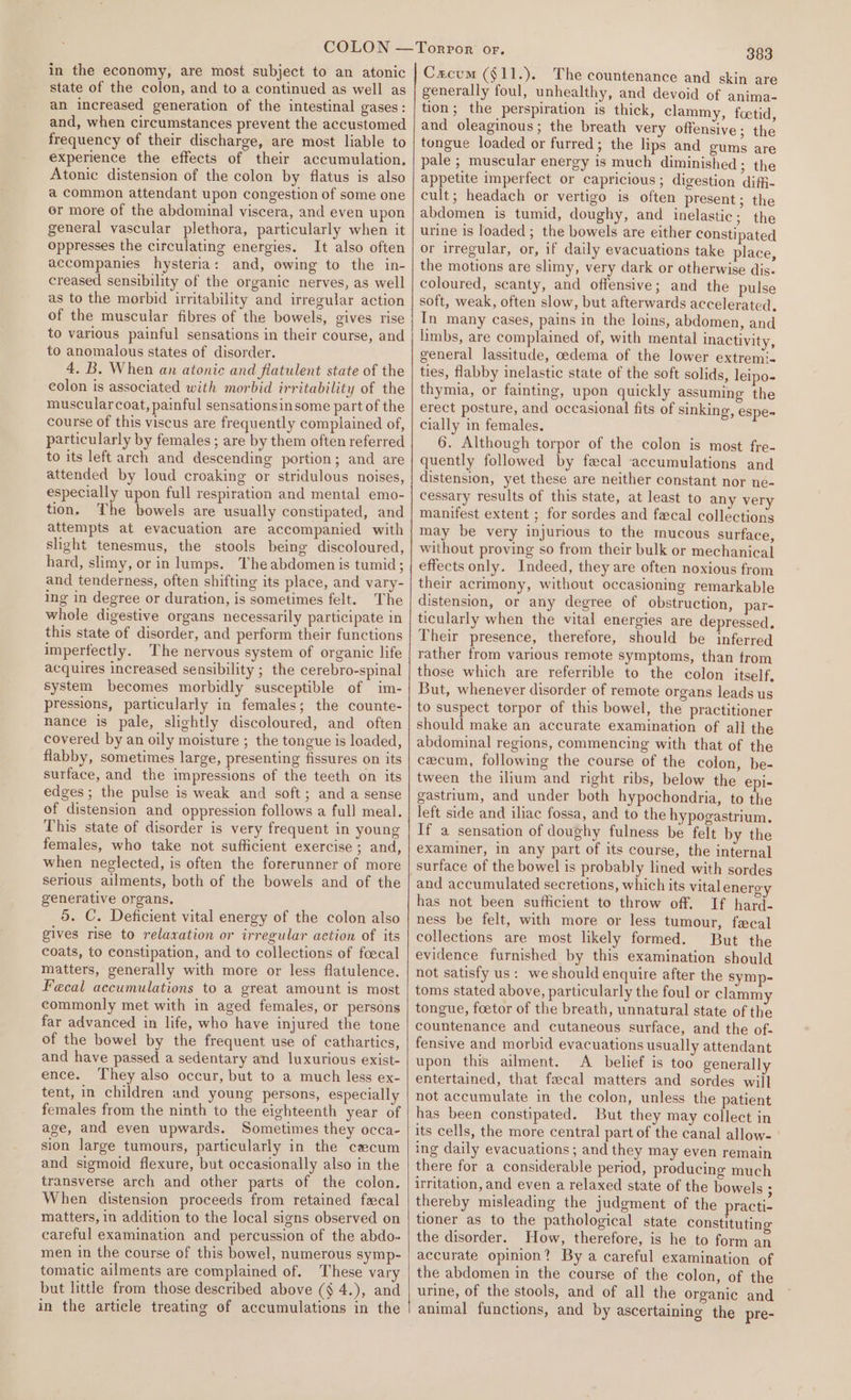 state of the colon, and to a continued as well as an increased generation of the intestinal gases: and, when circumstances prevent the accustomed frequency of their discharge, are most liable to experience the effects of their accumulation. Atonic distension of the colon by flatus is also a common attendant upon congestion of some one er more of the abdominal viscera, and even upon general vascular plethora, particularly when it oppresses the circulating energies. It also often accompanies hysteria: and, owing to the in- creased sensibility of the organic nerves, as well as to the morbid irritability and irregular action of the muscular fibres of the bowels, gives rise to various painful sensations in their course, and to anomalous states of disorder. 4. B. When an atonic and flatulent state of the colon is associated with morbid irritability of the muscularcoat, painful sensationsinsome part of the course of this viscus are frequently complained of, particularly by females ; are by them often referred to its left arch and descending portion; and are attended by loud croaking or stridulous noises, especially upon full respiration and mental emo- tion. The bowels are usually constipated, and attempts at evacuation are accompanied with slight tenesmus, the stools being discoloured, hard, slimy, or in lumps. The abdomen is tumid; and tenderness, often shifting its place, and vary- ing in degree or duration, is sometimes felt. The whole digestive organs necessarily participate in this state of disorder, and perform their functions impertectly. The nervous system of organic life acquires increased sensibility ; the cerebro-spinal system becomes morbidly susceptible of im- pressions, particularly in females; the counte- nance is pale, slightly discoloured, and often covered by an oily moisture ; the tongue is loaded, flabby, sometimes large, presenting fissures on its surface, and the impressions of the teeth on its edges ; the pulse is weak and soft; and a sense of distension and oppression follows a full meal. This state of disorder is very frequent in young females, who take not sufficient exercise ; and, when neglected, is often the forerunner of more serious ailments, both of the bowels and of the generative organs, 5. C. Deficient vital energy of the colon also gives rise to relaxation or irregular aetion of its coats, to constipation, and to collections of fcecal matters, generally with more or less flatulence. Fecal accumulations to a great amount is most commonly met with in aged females, or persons far advanced in life, who have injured the tone of the bowel by the frequent use of cathartics, and have passed a sedentary and luxurious exist- ence. They also occur, but to a much less ex- tent, in children and young persons, especially females from the ninth to the eighteenth year of age, and even upwards. Sometimes they occa- sion large tumours, particularly in the cecum and sigmoid flexure, but occasionally also in the transverse arch and other parts of the colon. When distension proceeds from retained fecal matters, in addition to the local signs observed on careful examination and percussion of the abdo- men in the course of this bowel, numerous symp- tomatic ailments are complained of. These vary but little from those described above (§ 4.), and in the article treating of accumulations in the 383 generally foul, unhealthy, and devoid of anima- tion; the perspiration is thick, clammy, foetid, and oleaginous; the breath very offensive; the tongue loaded or furred; the lips and gums are pale ; muscular energy is much diminished ; the appetite imperfect or capricious; digestion diffi- cult; headach or vertigo is often present; the abdomen is tumid, doughy, and inelastic; the urine is loaded ; the bowels are either constipated or irregular, or, if daily evacuations take place, the motions are slimy, very dark or otherwise dis. coloured, scanty, and offensive; and the pulse soft, weak, often slow, but afterwards accelerated. In many cases, pains in the loins, abdomen, and limbs, are complained of, with mental inactivity, general lassitude, cedema of the lower extremi- ties, flabby inelastic state of the soft solids, leipo- thymia, or fainting, upon quickly assuming the erect posture, and occasional fits of sinking, espe- cially in females. 6. Although torpor of the colon is most fre- quently followed by fecal accumulations and distension, yet these are neither constant nor ne- cessary results of this state, at least to any very manifest extent ; for sordes and fecal collections may be very injurious to the mucous surface, without proving so from their bulk or mechanical effects only. Indeed, they are often noxious from their acrimony, without occasioning remarkable distension, or any degree of obstruction, par- ticularly when the vital energies are depressed. Their presence, therefore, should be inferred rather from various remote symptoms, than trom those which are referrible to the colon itself, But, whenever disorder of remote organs leads us to suspect torpor of this bowel, the practitioner should make an accurate examination of all the abdominal regions, commencing with that of the cecum, following the course of the colon, be- tween the ilium and right ribs, below the epi- gastrrum, and under both hypochondria, to the left side and iliac fossa, and to the hypogastrium. If a sensation of doughy fulness be felt by the examiner, in any part of its course, the internal and accumulated secretions, which its vital energy has not been sufficient to throw off. If hard- ness be felt, with more or less tumour, fecal collections are most likely formed. But the evidence furnished by this examination should not satisfy us: we should enquire after the symp- toms stated above, particularly the foul or clamm tongue, foetor of the breath, unnatural state of the countenance and cutaneous surface, and the of- fensive and morbid evacuations usually attendant upon this ailment. A belief is too generally entertained, that fecal matters and sordes will not accumulate in the colon, unless the patient has been constipated. But they may collect in its cells, the more central part of the canal allow- ing daily evacuations ; and they may even remain there for a considerable period, producing much irritation, and even a relaxed state of the bowels ; thereby misleading the judgment of the practi- tioner as to the pathological state constituting the disorder. How, therefore, is he to form an accurate opinion? By a careful examination of the abdomen in the course of the colon, of the urine, of the stools, and of all the organic and animal functions, and by ascertaining the pre-