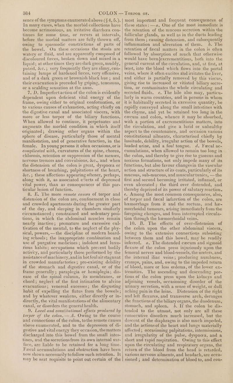 sence of the symptoms enumerated above (§ 4, 5.). In many cases, when the morbid collections have become acrimonious, an ilritative diarrhoea con- tinues for some time, or recurs at intervals, before the morbid matters are fully thrown off, owing to spasmodic constrictions of parts of the bowel. On these occasions the stools are watery or fluid, and are apparently composed of discoloured feces, broken down and mixed ina liquid; at other times they are dark green, muddy, putrid, &amp;c.; very frequently they are slimy, con- taining lumps of hardened faces, very offensive, and of a dark green or brownish black hue ; and their evacuation is preceded by griping, tenesmus, or a scalding sensation at the anus. 7. D. Imperfect action of the colon is evidently dependent upon deficient vital energy of the frame, owing either to original conformation, or the digestive canal and associated viscera, with more or less torpor of the biliary functions. When allowed to continue, it perpetuates and augments the morbid condition in which itself originated; drawing other organs within the sphere of disease, particularly those of mental manifestation, and of generative function, in the female. In young persons it often occasions, or is complicated with, curvatures of the spine, chorea, chlorosis, retention or suppression of the menses, nervous tremors and convulsions, &amp;c., and when the distension of the colon is great, dyspnoea or shortness of breathing, palpitations of the heart, &amp;c.; these affections appearing oftener, perhaps, along with it, as associated e'fects of depressed vital power, than as consequences of this par- ticular lesion of function. 8. E. The more remote causes of torpor and distension of the colon are, confinement in close and crowded apartments during the greater part of the day, and sleeping in chambers similarly circumstanced ; constrained and sedentary posi- tions, in which the abdominal muscles remain nearly inactive; premature and excessive cul- tivation of the mental, to the neglect of the phy- sical, powers, —the discipline of modern board- ing schools; the inappropriate combination and use of purgative medicines ; indolent and luxu- rious habits; occupations which prevent bodily activity, and particularly those performed by the assistance of machinery, and in hot foul airstagnant in crowded manufactories ; pre-existing debility of the stomach and digestive canal, or of the frame generally ; paraplegia or hemiplegia; dis- ease of the spinal column, its membranes, or chord; neglect of the first intimation to alvine evacuations; venereal excesses; the disgusting habit of expelling the flatus from the bowels; and by whatever weakens, either directly or in- directly, the vital manifestations of the alimentary canal, or disorders the general health. 9. Local and constitutional effects produced by torpor of the colon.— A. Owing to the course and connections of the colon, tothe remote causes above enumerated, and to the depression of di- gestive and vital energy they occasion, the matters discharged into this bowel from the small intes- tines, and the secretions from its own internal sur- face, are liable to be retained for a long time. Fecal accumulations and obstruction have been now shown necessarily to follow such retention. It may be next requisite to point out certain of the most important and frequent consequences of these states: —a. One of the most immediate is the retention of the mucous secretion within the follicular glands, as well as in the ducts leading from them ; causing distension, and subsequently inflammation and ulceration of them. 6. The retention of fecal matters in the colon is often followed by absorption of much that otherwise would have been{excrementitious, both into the general current of the circulation, and, at first, at least, into the blood which flows into the portal veins, where it often excites and irritates the liver, and either is partially removed by this viscus, giving rise to increased or vitiated biliary secre- tion, or contaminates the whole circulating and secreted fluids. c. The bile also may, particu- larly in warm countries, and in persons in whom it is habitually secreted in excessive quantity, be rapidly conveyed along the small intestines with the chyme, and yet be retained too long in the cecum and colon, whence it may be absorbed, with a portion of excrementitious matters, into the circulation, and give a lurid or unhealthy aspect to the countenance, and occasion various constitutional ailments, characterised chiefly by lassitude, debility, irregular action of the bowels, loaded urine, and a fou! tongue. d. Fecal ac- cumulations, when allowed to remain too long in the colon, and thereby to give rise to gaseous and noxious formations, not only impede many of its functions, but also favour changesin the vascular action and structure of its coats, particularly of its mucous, sub-mucous, and muscular tunics, —the first and second becoming irritated, inflamed, or even ulcerated; the third over distended, and thereby deprived of its power of salutary reaction. e. Among the most common consequences, also, of torpor and feecal infarction of the colon, are hemorrhage from it and the rectum, and he- morrhoidal tumours, arising immediately from the foregoing changes, and from interrupted circula- tion through the hemorrhoidal veins. 10. B. The effects of over-distension of the colon upon the other abdominal viscera, owing to the extensive connections subsisting between them and this bowel, may be readily inferred. a. The distended cecum and sigmoid flexure of the colon press injuriously upon the femoral nerves and blood-vessels, the ureters, and the internal iliac veins; producing numbness, cramps, pains, and, owing to the impeded return of blood, more or less cedema, of the lower ex- tremities. The ascending and descending por- tions of the colon press upon the kidneys and adjoining vessels, occasioning disorder of the urinary secretion, with a sense of weight, or dull aching painin the loins. Distension of the right and left flexures, and transverse arch, deranges the functions of the biliary organs, the duodenum, stomach, and spleen. 6. If the colon be dis- tended to the utmost, not only are all these consecutive disorders much increased, but the descent of the diaphragm is also much impeded, and the actions of the heart and lungs materially affected; occasioning palpitations, intermissions, and irregularity of the pulse, dyspnoea, and a short and rapid respiration. Owing to this effect upon the circulating and respiratory organs, the return of the blood from the head is retarded, various nervous ailments, and headach, are occa- sioned ; and determination of blood to, and con-