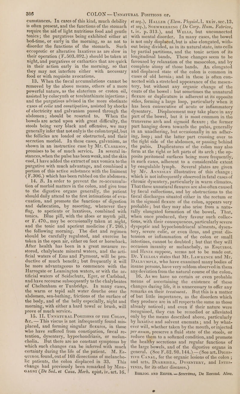 cumstances. In cases of this kind, much debility is often present, and the functions of the stomach require the aid of light nutritious food and gentle tonics; the purgatives being exhibited either at bed-time, or early in the morning, so as not to disorder the functions of the stomach. Such eccoprotic or alterative laxatives as are slow in their operation (F.503.892.) should be taken at night, and purgatives or cathartics that are quick in their action early in the morning, so that they may not interfere either with necessary food or with requisite avocations. 13. When the fecal accumulations cannot be removed by the above means, others of a more powerful nature, as the elaterium or croton oil, assisted by colocynth or terebinthinate injections ; and the purgatives advised in the more obstinate cases of colic and constipation, assisted by shocks of electricity and galvanism passed through the abdomen; should be resorted to. When the bowels are acted upon with great difficulty, the stools being very black and offensive, we may secretion morbid. In these cases, galvanism, as shown in an instructive case by Mr. Crarxson, promises to be of much service. In several in- stances, when the pulse has been weak, and the skin cool, I have added the extract of nux vomica to the purgative with much advantage, and combined a portion of this active substance with the liniment (F'.306.): which has been rubbed on the abdomen. 14. B. In order to prevent the re-accumula- tion of morbid matters in the colon, and give tone to the digestive organs generally, the patient should daily attend to the first intimations of eva- cuation, and promote the functions of digestion and defecation, by resorting, whenever they flag, to aperients or laxatives, combined with tonics. Blue pill, with the aloes or myrrh pill, or F. 470., may be occasionally taken at night, and the tonic and aperient medicine (F. 266.) the following morning. The diet and regimen should be carefully regulated, and exercise be taken in the open air, either on foot or horseback. After health has been in a great measure re- stored, chalybeate mineral waters, and the arti- ficial waters of Ems and Pyrmont, will be pro- ductive of much benefit; but frequently it will be more advantageous to commence with the Harrogate or Leamington waters, or with the ar- tificial waters of Seidschutz, Eger, or Carlsbad, and have recourse subsequently to the chalybeates of Cheltenham or Tunbridge. In many cases, the warm or tepid salt water douche over the abdomen, sea-bathing, frictions of the surface of the body, and of the belly especially, night and morning, with either a hard towel or brush, will prove of much service. 15. Il. Unnaturat Positions or tur Coron, &amp;c.— This viscus is not infrequently found mis- placed, and forming singular flexures, in those who have suffered from constipation, fecal re- tention, dysentery, hypochondriasis, or melan- cholia. But there are no constant symptoms by which such changes can be inferred with much certainty during the life of the patient. M. Es- Quirot found, out of 168 dissections of melancho- lic patients, the colon displaced in 33. change had previously been remarked by Mor- Gani (De Sed. et Caus. Morb. epist. iv. art. 16. et seq.), Hatirr (Elem. Physiol.1. xxiv.sec.13. et seq.), SoEmMERRING (De Corp. Hum, Fabrica, t.iv. p. 313.), and Wetts, but unconnected with mental disorder. In many cases, the bowel is not only displaced, but is also elongated, with- out being divided, as in its natural state, into cells by partial partitions, and the tonic action of its longitudinal bands. These changes seem to be favoured by relaxation of the mesocolon, and by complete atony of those bands. An elongated and displaced state of the colon is common in cases of old hernia; and in these is often con- nected with a stretched appearance of the mesen- tery, but without any organic change of the coats of the bowel : but sometimes the unnatural flexure or duplicature is adherent at its opposite sides, forming a large loop, particularly when it has been consecutive of acute or inflammatory dysentery. Displacement may take place in any part of the bowel, but it is most common in the transverse arch and sigmoid flexure ; the former part hanging down towards the pubis, generally in an unadhering, but occasionally in an adher- ing, loop; and the latter part crossing over to the right side of the abdomen, or passing behind the pubis. Duplicatures of the colon may also form at the right or left parts of its arch ; the op- posite peritoneal surfaces being more frequently, in such cases, adherent to a considerable extent by coagulable lymph. Several plates are given by Mr. Awnestey illustrative of this change ; which is not infrequently observed in fatal cases of chronic dysentery, particularly in warm climates. That these unnatural flexures are also often caused by fecal collections, and by obstructions to the fecal discharges situated either in the rectum or in the sigmoid flexure of the colon, appears very probable ; but they may also arise from a natu- rally elongated formation of the bowel. That, when once produced, they favour such collec- tions, with their consequences, particularly severe dyspeptic and hypochondriacal ailments, dysen- tery, severe colic, or even ileus, and great dis- tension or inflammation of the colon or small intestines, cannot be doubted ; but that they will occasion insanity or melancholy, as Esqurron and Hinze suppose, seems not to be made out, Dr. Yrvvory states that Mr. Lawrence and Mr. Datrympte, who have examined many bodies of insane persons, have very seldom observed in them any deviation from the natural course of the colon. 16. As we have no certain or even probable means of ascertaining the existence of these changes during life, it is unnecessary to offer any remarks on their treatment. But this is a matter of but little importance, as the disorders which they produce are in all respects the same as those already noticed; and even if their nature were recognised, they can be remedied or alleviated only by the means described above, particularly by laxative and solvent enemata; and by what- ever will, whether taken by the mouth, or injected per anum, preserve a fluid state of the stools, or reduce them to a softened condition, and promote the healthy secretions and regular functions of the large bowels, and of the digestive organs in general. (See F.82. 98,144.) — (See art. Dicrs- tive Canat, for the organic lesions of the colon ; and arts. Drarrua@a, Dysenrery, and Inres- TinES, for its other diseases.) BIBLIOG. AND REFER, — Severinus, De Recond. Abse.