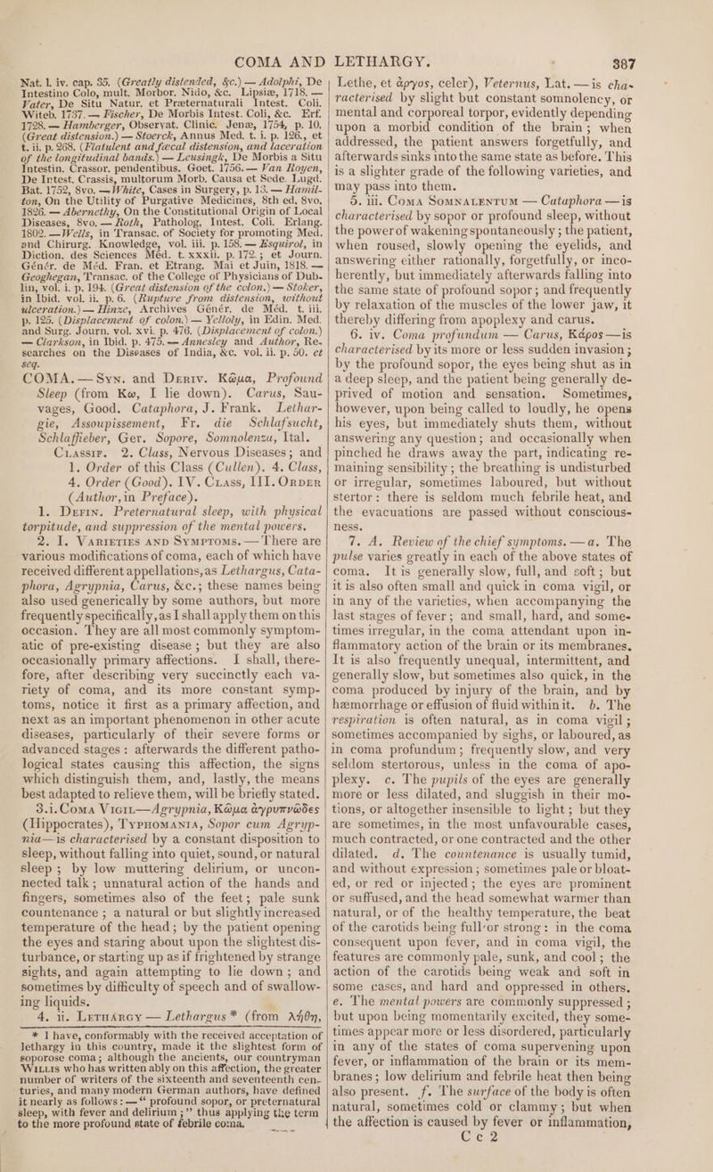 COMA AND Nat. 1. iv. cap. 35. (Greatly distended, &amp;c.) — Adolph, De Intestino Colo, mult. Morbor, Nido, &amp;c. Lipsiz, 1718, — Vater, De Situ Natur, et Preternaturali Intest. Coli. Witeb. 1737. — Fischer, De Morbis Intest. Coli, &amp;c. Erf. 1728. — Hamberger, Obseryat. Clinic. Jena, 1754, p. 10, (Great distension.) — Stoerck, Annus Med. t. i. p. 126., et t. ii. p. 268. (Fvatulent and fecal distension, and laceration of the longitudinal bands.) — Leusingk, De Morbis a Situ Intestin. Crassor. pendentibus. Goet. 1756.— Van Royen, De Intest. Crassis, multorum Morb. Causa et Sede. Luga. Bat. 1752, 8vo. —White, Cases in Surgery, p. 13. — Hamil- fon, On the Utility of Purgative Medicines, 8th ed, 8vo, 1826. — Abernethy, On the Constitutional Origin of Local Diseases, 8vo.-— Roth, Patholog, Intest. Coli. Erlang. 1802. —Wells, in Transac. of Society for promoting Med. and Chirurg. Knowledge, vol. iii. p. 158. — Hsquirol, in Diction. des Sciences Med. t. xxxii. p.172.; et Journ. Génér. de Méd. Fran. et Etrang. Mai et Juin, 1818. — Geoghegan, Transac. of the College of Physicians of Dub- lin, vol. i. p. 194. (Great distension of the cclon,) — Stoker, in Ibid. vol. ii. p.6. (Rupture from distension, without ulceration.) — Hinze, Archives Geénér. de Meéd. t. iii. p. 125. (Displacement of colon.) — Yelloly, in Edin. Med. and Surg. Journ. vol. xvi. p. 476. (Displacement of colon.) — Clarkson, in Ibid. p. 475. — Annesley and Author, Re- searches on the Diseases of India, &amp;c. vol. ii. p. 50. e¢ seq. COMA. — Syn. and Deriv. Kéua, Profound Sleep (from Kw, I lie down). Carus, Sau- vages, Good. Cataphora, J. Frank. Lethar- gie, Assoupissement, Fr. die Schlafsucht, Schlaffieber, Ger. Sopore, Somnolenza, Ital. Cuiassir. 2. Class, Nervous Diseases; and 1. Order of this Class (Cullen). 4. Class, 4, Order (Good). IV. Crass, III. OrpvER (Author,in Preface). 1. Derin. Preternatural sleep, with physical torpitude, and suppression of the mental powers, 2. I. Varieties AND Symproms.— There are various modifications of coma, each of which have received different appellations,as Lethargus, Cata- phora, Agrypnia, Carus, &amp;c.; these names being also used generically by some authors, but more frequently specifically, as I shall apply them on this occasion. They are all most commonly symptom- atic of pre-existing disease ; but they are also occasionally primary affections. I shall, there- fore, after describing very succinctly each va- riety of coma, and its more constant symp- toms, notice it first as a primary affection, and next as an important phenomenon in other acute diseases, particularly of their severe forms or advanced stages: afterwards the different patho- logical states causing this affection, the signs which distinguish them, and, lastly, the means best adapted to relieve them, will be briefly stated. 3.1.Coma Vic1t—Agrypnia, Kawa, ayputv@des (Hippocrates), TypHomaANnta, Sopor cum Agryp- niu—is characterised by a constant disposition to sleep, without falling into quiet, sound, or natural sleep ; by low muttering delirium, or uncon- nected talk; unnatural action of the hands and fingers, sometimes also of the feet; pale sunk countenance ; a natural or but slightly increased temperature of the head; by the patient opening the eyes and staring about upon the slightest dis- turbance, or starting up asif frightened by strange sights, and again attempting to lie down; and sometimes by difficulty of speech and of swallow- ing liquids. 4, nu. LernArcy — Lethargus * * I have, conformably with the received acceptation of lethargy in this country, made it the slightest form of soporose coma; although the ancients, our countryman Wits who has written ably on this affection, the greater number of writers of the sixteenth and seventeenth cen.. turies, and many modern German authors, have defined it nearly as follows: —“ profound sopor, or preternatural sleep, with fever and delirium ;”’ thus applying the term to the more profound state of febrile coma. ( from Aen, eee LETHARGY. 387 Lethe, et apyos, celer), Veternus, Lat. —is cha racterised by shght but constant somnolency, or mental and corporeal torpor, evidently depending upon a morbid condition of the brain; when addressed, the patient answers forgetfully, and afterwards sinks into the same state as before. This is a slighter grade of the following varieties, and may pass into them. 5. 11. Coma SOMNALENTUM — Cataphora —is characterised by sopor or profound sleep, without the power of wakening spontaneously ; the patient, when roused, slowl opening the eyelids, and answering either rationally, forgetfully, or inco- herently, but immediately afterwards falling into the same state of profound sopor; and frequently by relaxation of the muscles of the lower jaw, it thereby differing from apoplexy and carus. 6. iv. Coma profundum — Carus, Képos —is characterised by its more or less sudden invasion ; by the profound sopor, the eyes being shut as in a deep sleep, and the patient being generally de- prived of motion and sensation. Sometimes, - however, upon being called to loudly, he opens his eyes, but immediately shuts them, without answering any question; and occasionally when pinched he draws away the part, indicating re- maining sensibility ; the breathing is undisturbed or irregular, sometimes laboured, but without stertor: there is seldom much febrile heat, and the evacuations are passed without conscious- ness. 7. A. Review of the chief symptoms. —a. The pulse varies greatly in each of the above states of coma. It is generally slow, full, and soft; but it is also often small and quick in coma vigil, or in any of the varieties, when accompanying the last stages of fever; and small, hard, and some- times irregular, in the coma attendant upon in- flammatory action of the brain or its membranes, It is also frequently unequal, intermittent, and generally slow, but sometimes also quick, in the coma produced by injury of the brain, and b hemorrhage or effusion of fluid withinit. 6. The respiration is often natural, as in coma vigil ; sometimes accompanied by sighs, or laboured, as in coma profundum; frequently slow, and very seldom stertorous, unless in the coma of apo- plexy. c. The pupils of the eyes are generally more or less dilated, and sluggish in their mo- tions, or altogether insensible to light ; but they are sometimes, in the most unfavourable cases, much contracted, or one contracted and the other dilated. d. The countenance is usually tumid, and without expression ; sometimes pale or bloat- ed, or red or injected; the eyes are prominent or suffused, and the head somewhat warmer than natural, or of the healthy temperature, the beat of the carotids being full’or strong: in the coma consequent upon fever, and in coma vigil, the features are commonly pale, sunk, and cool; the action of the carotids being weak and soft in some cases, and hard and oppressed in others. e. The mental powers are commonly suppressed ; but upon being momentarily excited, they some- times appear more or less disordered, particularly in any of the states of coma supervening upon fever, or inflammation of the brain or its mem- branes ; low delirium and febrile heat then being also present. f. The surface of the body is often natural, sometimes cold or clammy; but when the affection is caused by fever or inflammation, Cc2
