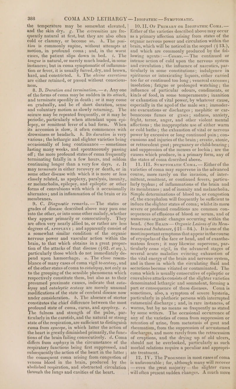 the temperature may be somewhat elevated, and the skin dry. g, The eatremities are fre- quently natural at first, but they are also often cold or clammy, or become so. h. The posi- tion 1s commonly supine, without attempts at motion, in profound coma; and, in the worst cases, the patient slips down in bed, 7 The tongue is natural, or merely much loaded, in some instances; but in coma symptomatic of inflamma- tion or fever, it is usually furred, dry, and brown, hard, and constricted. are either retained, or passed without conscious- ness. 8. B. Duration and termination. — a. Any one of the forms of coma may be sudden in its attack, and terminate speedily in death; or it may come on gradually, and be of short duration, sense and voluntary motion as slowly returning, The seizure may be repeated frequently, or it may be pepe particularly when attendant upon epi- epsy, or remittent fever of a bad form. When its accession is slow, it often commences with drowsiness or headach. 6. Its duration is very various; the lethargic and slighter varieties being occasionally of long continuance — sometimes lasting many weeks, and spontaneously passing off ; the more profound states of coma frequently terminating fatally in a few hours, and seldom continuing longer than a very few days. c. It may terminate in either recovery or death, or in some other disease with which it is more or less closely related, as apoplexy, paralysis, insanity, or melancholia, epilepsy, and epileptic or other forms of convulsions with which it occasionally alternates; and in inflammation of the brain or its membranes. 9. C. Diagnostic remarks.— The states or grades of disease described above may pass one into the other, or into some other malady, whether they appear primarily or consecutively. They are often very nearly allied to, or rather are less degrees of, apopLexy ; and apparently consist of a somewhat similar condition of the organic nervous power and vascular action within the brain, to that which obtains in a great propor- tion of the attacks of that disease ($62. et seq.), particularly those which do not immediately de- pend upon hemorrhage. a. The close resem- blance of many cases of coma vigil to ecstasy, and of the other states of coma to catalepsy, not only as to the grouping of the sensible phenomena which respectively constitute them, but also as to their presumed proximate causes, indicate that cata- lepsy and cataleptic ecstasy are merely unusual modifications of the state of cerebral disease now under consideration. b. The absence of stertor constitutes the chief difference between the most rofound state of coma, carus, and apoplexy. c. he fulness and strength of the pulse, par- ticularly in the carotids, and the natural or strong state of the respiration, are sufficient to distinguish the heart is greatly diminished primarily, the func- tions of the brain failing consecutively. d. Coma differs from asphyxy in the circumstance of the respiratory functions being first suppressed, and subsequently the action of the heart in the latter ; the consequent coma arising from congestion of venous blood in the brain, produced by the | abolished respiration, and obstructed circulation | through the lungs and cavities of the heart. 10. 11. Or Primary or Ipropatraic Coma.— Either of the varieties described above may occur as a primary affection arising from states of the organic nervous power and circulation within the brain, which will be noticed in the sequel (§ 13.), and which are commonly produced by the fol- lowing agents: —Causes.— The continued or intense action of cold upon the nervous system and circulation ; the influence of narcotics, par- ticularly in some constitutions; indulgence in spirituous or intoxicating liquors, either carried too far or continued too long ; venereal excesses ; insolation; fatigue or prolonged watching; the influence of particular odours, condiments, or kinds of food, in some temperaments ; inanition or exhaustion of vital power, by whatever cause, especially in the aged of the male sex; immoder- ate evacuations or discharges ; mephitic or car- bonaceous fumes or gases; sadness, anxiety, fright, terror, anger, and other violent mental affections ; the inappropriate use of either warm or cold baths; the exhaustion of vital or nervous power by excessive or long continued pain; con- cussions and injuries of the brain ; erratic, atonic, or retrocedent gout; pregnancy or child-bearing ; and suppression of the menses or lochia; are the causes which produce, in a primary form, any of the states of coma described above. 11. II. Sympromaric Coma. — Either of the varieties of coma may supervene in the advanced course, more rarely on the invasion, of inter- mittent, remittent, or continued fevers, particu- larly typhus; of inflammations of the brain and its membranes ; and of insanity and melancholia. Simple determinations of blood to, or congestion of, the encephalon will frequently be sufficient to induce the slighter states of coma; whilst its more severe or profound conditions are common con- sequences of effusions of blood or serum, and of numerous organic changes occurring within the head. (See Brary— Organic Lesions of its Mem- branesand Substance, §21—84.). Itis one of the mostimportant symptoms that appear in the course of erysipelas of the face or head, and of exanthe- matous fevers; it may likewise supervene, par- ticularly coma vigil, in the advanced stages of several acute maladies evincing exhaustion of the vital energy of the brain and nervous system, and in those in which the circulating fluid and secretions become vitiated or contaminated. The coma which is usually consecutive of epileptic or convulsive attacks consists of the slighter varieties denominated lethargic and somnolent, forming a part or consequence of these diseases. Coma is sometimes, also, a symptom of severe hysteria, particularly in plethoric persons with interrupted catamenial discharge ; and, in rare instances, of worms, but by no means so frequently as stated by some writers. The occasional occurrence of any of the varieties of coma from suppression or rheumatism, from the suppression of accustomed discharges, and more rarely from the retrocession of eruptions, and the drying up of old ulcers, should not be overlooked, particularly as such morbid relations require a peculiar and appropri- ate treatment. 12. IV. The Procnosts in most cases of coma is unfavourable ; for, although many will recover —even the great majority —the slighter cases will often present sudden changes. A much more