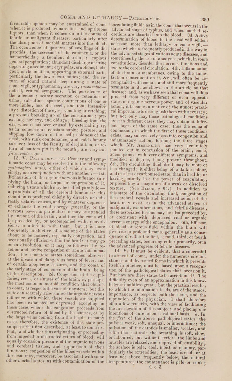 favourable opinion may be entertained of coma when it is produced by narcotics and spirituous liquors, than when it comes on in the course of febrile or malignant diseases, particularly after the absorption of morbid matters into the blood. The occurrence of epistaxis, of swellings of the parotids ; the accession of the catamenia, or the hemorrhoids ; a feculent diarrhcea ; copious general perspiration ; abundant discharge of urine depositing a sediment ; erysipelas, eruptions, boils, gout, or rheumatism, appearing in external parts, particularly the lower extremities; and the re- turn of sound natural sleep during a state of coma vigil, or typhomania ; are very favourable— indeed, critical symptoms. The persistence of the affection ; scanty secretion or retention of urine ; subsultus; spastic contractions of one or more limbs; loss of speech, and total insensibi- lity ; distortion of the eyes; vomiting or retching; a previous breaking up of the constitution ; pre- existing cachexy, and oldage ; bleeding from the ear, when it has been caused by external injury, as I concussion ; constant supine posture, and slipping low down in the bed; coldness of the head, with sunk countenance, and cold clammy surface; loss of the faculty of deglutition, or re- turn of matters put in the mouth; are very un- favourable signs. 13. V. Parnotocy.—A. Primary and symp- tomatic coma may be resolved into the following pathological states, either of which may exist singly, or in conjunction with one another :— Ist, Exhaustion of the organic nervous influence sup- plying the brain, or torpor or suppression of it, inducing a state which may be called paralytic — a paralysis of all the cerebral functions: this condition is produced chiefly by directly or indi- _ Tectly sedative causes, and by whatever depresses or exhausts the vital energy generally, or the nervous power in particular: it may be attended by anemia of the brain ; and then the coma will be preceded by, or accompanied with, convul- sions, or alternate with them; but it is more frequently productive of some one of the states about to be noticed, especially congestion, and occasionally effusion within the head: it may go on to dissolution, or it may be followed by re- action and active congestion or acute inflamma- tion; the comatose states sometimes observed at the invasion of dangerous forms of fever, and of certain apoplectic seizures, and the coma of the early stage of concussion of the brain, being of this description. 2d, Congestion of the capil- laries, veins, or sinuses of the brain, is, perhaps, the most common morbid condition that obtains in coma, as respects the vascular system: but this state can scarcely arise, unless the organic nervous influence with which these vessels are supplied has been exhausted or depressed, excepting in those cases where the congéstion proceeds from obstructed return of blood by the sinuses, or by the large veins coming from the head: in many cases, therefore, the existence of this state pre- supposes that first described, at least to some ex- tent; and whether thus originating, or proceeding from impeded or obstructed rettirn of blood, will equally occasion pressure of the organic nervous and cerebral tissues, and suppression of their functions: congestion of the blood-vessels within the head may, moreover, be associated with some other morbid states, as with contamination of the 389 circulating fluid ; asin the coma that occurs in the advanced stage of typhus, and when morbid se- cretions are absorbed into the blood. 3d, Active determination of blood to the head will seldom occasion more than lethargy or coma vigil, — states which are frequently producedin this way in the advanced stages of various acute diseases, and sometimes by the use of anodynes, which, in some constitutions, disorder the nervous functions and excite the cerebral circulation. 4th, Inflammation of the brain or membranes, owing to the tume- faction consequent on it, &amp;c., will often be ac- companied with coma ; and still more frequently terminate in it, as shown in the article on that disease: and, as we have seen that coma will thus proceed from very different or even opposite states of organic nervous power, and of vascular action, it becomes a matter of the utmost practi- cal importance to distinguish them with accuracy : but not only may those pathological conditions exist in different cases, they may obtain at differ- ent stages of the same case: thus the coma of concussion, in which the first of those conditions exists, may successively pass into congestion and inflammatory action, forming the three stages which Mr, Azrrneruy has very accurately pointed out in concussion of the brain; coma, accompanied with very different symptoms, and modified in degree, being present throughout. oth, The circulating fluid itself may be more or less changed ; it either being of a darker colour, and ina less decarbonised state, than in health ; or having entirely lost the power of coagulating, or presenting a coagulum of a weak or dissolved texture. (See Broop, § 94.) In addition to this state of the circulating fluid, congestion of the cerebral vessels and increased action of the heart may exist, as in the advanced stages of malignant, exanthematous, and febrile diseases ; these associated lesions may be also preceded by, or coexistent with, depressed vital or organic nervous energy ofthe encephalon. 6th, Effusion of blood or serous fluid within the brain will give rise to profound coma, generally as a conse- quence of either the first, second, third, or fourth preceding states, occurring either primarily, or in the advanced progress of febrile diseases. 14. B. It must be evident, that a successful treatment of coma, under the numerous circum- stances and diversified forms in which it presents itself in practice, must be based upon a recogni- tion of the pathological states that occasion it. But how are these states to be ascertained? The difficulty even of an approximation to this know- ledge is doubtless great; but the practical results, to which the information leads, are of the utmost importance, as respects both the issue, and the reputation of the physician. JI shall therefore offer a few remarks, with the view of facilitating the investigation of this subject, and placing our intentions of cure upon a rational basis. a. In the first of the above pathological states, the pulse is weak, soft, unequal, or intermitting ; the pulsation of the carotids is smaller, weaker, and softer than natural; the breathing is soft, slow, or laboured, but without stertor; the limbs and muscles are relaxed, and deprived of sensibility ; the surface is pale, cool, moist or clammy, par- ticularly the extremities ; the head is cool, or at least not above, frequently below, the natural temperature ; the Soe de is pale or sunk ; c 3