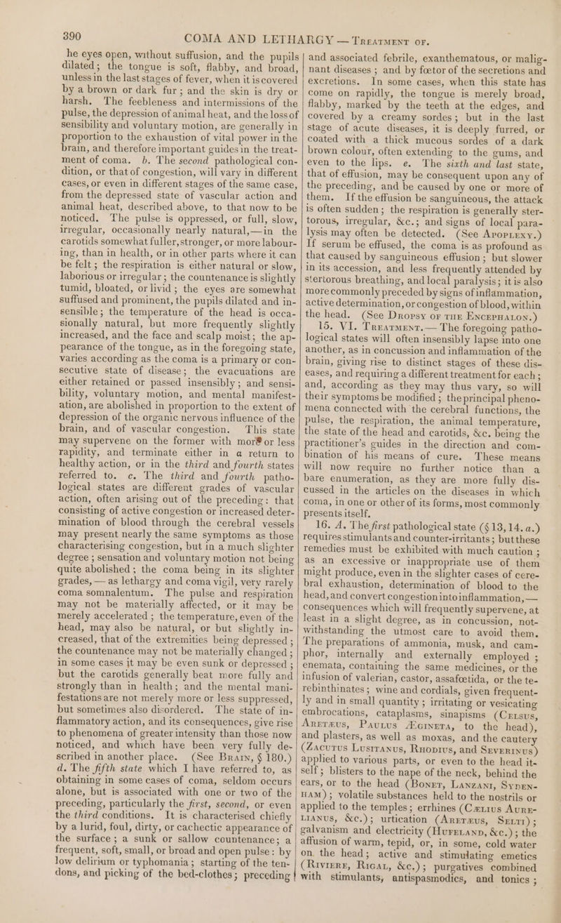 he eyes open, without suffusion, and the pupils dilated; the tongue is soft, flabby, and broad, unless in the last stages of fever, when it iscovered by a brown or dark fur; and the skin is dry or harsh. The feebleness and intermissions of the pulse, the depression of animal heat, and the loss of sensibility and voluntary motion, are generally in proportion to the exhaustion of vital power in the brain, and therefore important guides in the treat- ment of coma. 6. The second pathological con- dition, or that of congestion, will vary in different cases, or even in different stages of the same case, from the depressed state of vascular action and animal heat, described above, to that now to be noticed. ‘he pulse is oppressed, or full, slow, irregular, occasionally nearly natural,—in the carotids somewhat fuller, stronger, or more labour- ing, than in health, or in other parts where it can be felt ; the respiration is either natural or slow, laborious or irregular ; the countenance is slightly tumid, bloated, or livid; the eyes are somewhat suffused and prominent, the pupils dilated and in- sensible; the temperature of the head is occa- sionally natural, but more frequently slightly increased, and the face and scalp moist; the ap- pearance of the tongue, as in the foregoing state, varies according as the coma is a primary or con- secutive state of disease; the evacuations are either retained or passed insensibly; and sensi- bility, voluntary motion, and mental manifest- ation, are abolished in proportion to the extent of depression of the organic nervous influence of the brain, and of vascular congestion. This state may supervene on the former with mor®or less rapidity, and terminate either in a@ return to healthy action, or in the third and fourth states referred to. c. The third and fourth patho- logical states are different grades of vascular action, often arising out of the preceding: that consisting of active congestion or increased deter- mination of blood through the cerebral vessels may present nearly the same symptoms as those characterising congestion, but in a much slighter degree ; sensation and voluntary motion not being quite abolished ; the coma being in its slighter grades, —as lethargy and coma vigil, very rarely coma somnalentum. The pulse and respiration may not be materially affected, or it may be merely accelerated ; the temperature, even of the head, may also be natural, or but slightly in- creased, that of the extremities being depressed ; the countenance may not be materially changed ; in some cases jt may be even sunk or depressed ; but the carotids generally beat more fully and strongly than in health; and the mental mani- festations are not merely more or less suppressed, but sometimes also disordered. The state of in- flammatory action, and its consequences, give rise to phenomena of greater intensity than those now noticed, and which have been very fully de- scribed in another place. (See Brarn, § 180.) d. The fifth state which I have referred to, as obtaining in some cases of coma, seldom occurs alone, but is associated with one or two of the preceding, particularly the first, second, or even the third conditions. It is characterised chiefly by a lurid, foul, dirty, or cachectic appearance of the surface ; a sunk or sallow countenance; a frequent, soft, small, or broad and open pulse: by low delirium or typhomania ; starting of the ten- dons, and picking of the bed-clothes ; preceding and associated febrile, exanthematous, or malig nant diseases ; and by foetor of the secretions and excretions. In some cases, when this state has come on rapidly, the tongue is merely broad, flabby, marked by the teeth at the edges, and covered by a creamy sordes; but in the last stage of acute diseases, it is deeply furred, or coated with a thick mucous sordes of a dark brown colour, often extending to the gums, and even to the lips. e. The sixth and last state, that of effusion, may be consequent upon any of the preceding, and be caused by one or more of them. If the effusion be sanguineous, the attack is often sudden; the respiration is generally ster- torous, irregular, &amp;c.; and signs of local para- lysis may often be detected. (See Aropiexy.) If serum be effused, the coma is as profound as that caused by sanguineous effusion; but slower in its accession, and less frequently attended by stertorous breathing, and local paralysis; it is also more commonly preceded by signs of inflammation, active determination, or congestion of blood, within the head. (See Dropsy or tur ENCEPHALON. ) 15. VI. Trearmenr.— The foregoing patho- logical states will often insensibly lapse into one another, as in concussion and inflammation of the brain, giving rise to distinct stages of these dis~ eases, and requiring a different treatment for each; and, according as they may thus vary, so will their symptoms be modified ; the principal pheno- mena connected with the cerebral functions, the pulse, the respiration, the animal temperature, the state of the head and carotids, &amp;c. being the practitioner’s guides in the direction and com- bination of his means of cure. These means will now require no further notice than a bare enumeration, as they are more fully dis- cussed in the articles on the diseases in which coma, in one or other of its forms, most commonly presents itself, 16. A. The first pathological state ($13, 14. a.) requires stimulants and counter-irritants ; but these remedies must be exhibited with much caution - as an excessive or inappropriate use of them might produce, even in the slighter cases of cere= bral exhaustion, determination of blood to the head, and convert congestion into inflammation, — consequences which will frequently supervene, at least in a slight degree, as in concussion, not- withstanding the utmost care to avoid them. The preparations of ammonia, musk, and cam- phor, internally and externally employed ; enemata, containing the same medicines, or the infusion of valerian, castor, assafoetida, or the te- rebinthinates ; wine and cordials, given frequent- ly and in small quantity ; irritating or vesicating embrocations, cataplasms, sinapisms (Crtsus, Arrrmus, Pavurus A‘cineta, to the head), and plasters, as well as moxas, and the cautery (Zacutus Lusrranus, Ruoprvs, and SEVERINUS) applied to various parts, or even to the head it- self; blisters to the nape of the neck, behind the ears, or to the head (Boner, Lanzani, Synen- HAM); volatile substances held to the nostrils or applied to the temples; errhines (Catius Aurr- LiANus, &amp;c.); urtication (Arrraus, Sent); galvanism and electricity (Hurrranp, &amp;c.); the affusion of warm, tepid, or, in some, cold water on the head; active and stimulating emetics (Rivierr, Ricar, &amp;c.); purgatives combined with stimulants, antispasmodics, and tonics ;