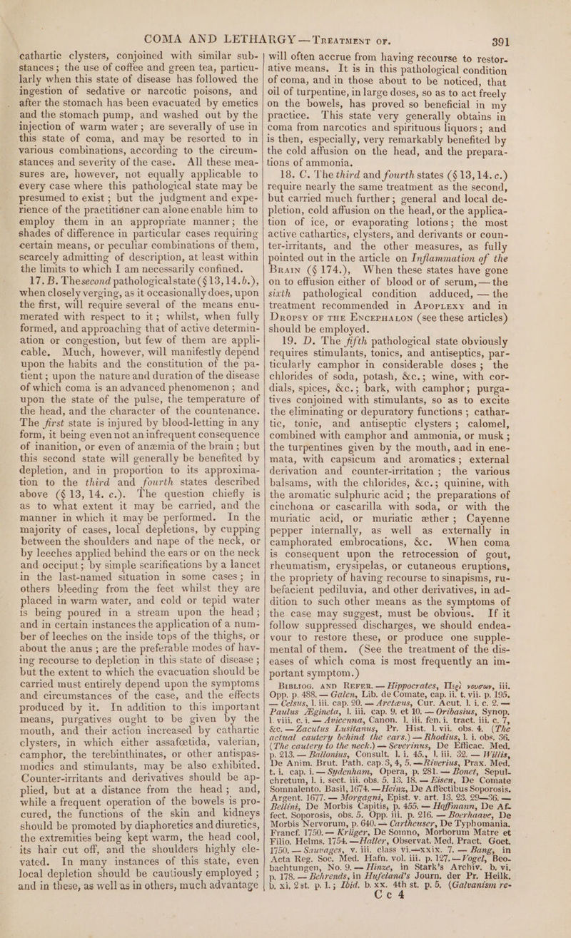 cathartic clysters, conjoined with similar sub- stances; the use of coftee and green tea, particu- larly when this state of disease has followed the ingestion of sedative or narcotic poisons, and after the stomach has been evacuated by emetics and the stomach pump, and washed out by the injection of warm water ; are severally of use in this state of coma, and may be resorted to in various combinations, according to the circum- stances and severity of the case. All these mea- sures are, however, not equally applicable to every case where this pathological state may be presumed to exist ; but the judgment and expe- rience of the practitidner can alone enable him to employ them in an appropriate manner; the shades of difference in particular cases requiring certain means, or peculiar combinations of them, scarcely admitting of description, at least within the limits to which I am necessarily confined. 17. B. Thesecond pathological state (§13,14.6.), when closely verging, as it occasionally does, upon the first, will require several of the means enu- merated with respect to it; whilst, when fully formed, and approaching that of active determin- ation or congestion, but few of them are appli- cable. Much, however, will manifestly depend upon the habits and the constitution of the pa- tient ; upon the nature and duration of the disease of which coma is anadvanced phenomenon ; and upon the state of the pulse, the temperature of the head, and the character of the countenance. The first state is injured by blood-letting in any form, it being even not an infrequent consequence of inanition, or even of anemia of the brain ; but this second state will generally be benefited by depletion, and in proportion to its approxima- tion to the third and fourth states described above (§ 13,14. c.). The question chiefly is as to what extent it may be carried, and the manner in which it may be performed. In the majority of cases, local depletions, by cupping between the shoulders and nape of the neck, or by leeches applied behind the ears or on the neck and occiput; by simple scarifications by a lancet in the last-named situation in some cases; in others bleeding from the feet whilst they are placed in warm water, and cold or tepid water is being poured in a stream upon the head; and in certain instances the application of a num- ber of leeches on the inside tops of the thighs, or about the anus ; are the preferable modes of hav- ing recourse to depletion in this state of disease ; but the extent to which the evacuation should be carried must entirely depend upon the symptoms and circumstances of the case, and the effects produced by it. In addition to this important means, purgatives ought to be given by the mouth, and their action increased by cathartic elysters, in which either assafcetida, valerian, camphor, the terebinthinates, or other antispas- modics and stimulants, may be also exhibited. Counter-irritants and derivatives should be ap- plied, but at a distance from the head and, while a frequent operation of the bowels 1s pro- cured, the functions of the skin and kidneys should be promoted by diaphoretics and diuretics, the extremities being kept warm, the head cool, its hair cut off, and the shoulders highly ele- vated. In many instances of this state, even local depletion should be cautiously employed ; 391 will often accrue from having recourse to restor- ative means. It is in this pathological condition of coma, and in those about to be noticed, that oil of turpentine, in large doses, so as to act freely on the bowels, has proved so beneficial in my practice. This state very generally obtains in coma from narcotics and spirituous liquors; and is then, especially, very remarkably benefited by the cold affusion on the head, and the prepara- tions of ammonia. 18. C. The third and fourth states (§ 13,14. c.) require nearly the same treatment as the second, but carried much further; general and local de- pletion, cold affusion on the head, or the applica- tion of ice, or evaporating lotions; the most active cathartics, clysters, and derivants or coun- ter-irritants, and the other measures, as fully pointed out in the article on Inflammation of the Brain (§ 174.), When these states have gone on to effusion either of blood or of serum,— the sitth pathological condition adduced, — the treatment recommended in ApopLexy and in Dropsy or tHE Encerua on (see these articles) should be employed. 19. D. The fifth pathological state obviously requires stimulants, tonics, and antiseptics, par- ticularly camphor in considerable doses; the chlorides of soda, potash, &amp;c.; wine, with cor- dials, spices, &amp;c.; bark, with camphor; purga- tives conjoined with stimulants, so as to excite the eliminating or depuratory functions ; cathar- tic, tonic, and antiseptic clysters; calomel, combined with camphor and ammonia, or musk ; the turpentines given by the mouth, and in ene- mata, with capsicum and aromatics; external derivation and counter-irritation ; the various balsams, with the chlorides, &amp;c.; quinine, with the aromatic sulphuric acid ; the preparations of cinchona or cascarilla with soda, or with the muriatic acid, or muriatic ether; Cayenne pepper internally, as well as externally in camphorated embrocations, &amp;c. When coma is consequent upon the retrocession of gout, rheumatism, erysipelas, or cutaneous eruptions, the propriety of having recourse to sinapisms, ru- befacient pediluvia, and other derivatives, in ad- dition to such other means as the symptoms of the case may suggest, must be obvious. If it follow suppressed discharges, we should endea- vour to restore these, or produce one supple- mental of them. (See the treatment of the dis- eases of which coma is most frequently an im- portant symptom.) Brsyioc. AND ReErer. — Hippocrates, Ticei vovewy, iii. Opp. p. 488. — Galen, Lib. de Comate, cap. ii. t. vii. p. 195. — Celsius, 1. ili. cap. 20. — Aret@us, Cur. Acut, |. i. c. 2.— Paulus Zegineta, }. iii. cap. 9. et 10. — Oribasius, Synop. 1. viii. c. i. — Avicenna, Canon. 1. ili. fen. i. tract. iii. c. 7, &amp;c. — Zacutus Lusitanus, Pr. Hist. 1. vii. obs. 4. (The actual cautery behind the ears.) — Rhodtus, |. i. obs. 36. (The cautery to the neck.) — Sevérinus, De Efficac. Med. p- 213. — Ballonius, Consult. 1. i. 45., 1. iii. 32. — Wills, De Anim. Brut. Path. cap. 3, 4, 5. —Rzverius, Prax. Med. t. i. cap. i.— Sydenham, Opera, p. 281.— Bonet, Sepul- chretum, I. i. sect. ili. obs. 5. 13. 18. — Hisen, De Comate Somnalento. Basil, 1674. —Heznz, De A ftectibus Soporosis. Argent. 1677. — Morgagni, Epist. v. art. 13. 23, 29—36,. — Bellini, De Morbis Capitis, p. 455. — Haffmann, De Af- fect. Soporosis, obs. 5. Opp. ili. p. 216. — Boerhaave, De Morbis Nervorum, p. 640. — Cartheuser, De Typhomania. Francf. 1750. — Kriiger, De Somno, Morborum Matre et Filio. Helms. 1754. —Hailer, Observat. Med. Pract. Goet. 1750. — Sauvages, v. iii. class Vii—xxix. 7. — Bang, in Acta Reg. Soc. Med. Hafn. vol. iii. p. 127.—Vogel, Beo- bachtungen, No. 9.-= Hinze, in Stark’s Archiv. b. vi. p. 178. — Behrends, in Hufeland’s Journ, der Pr. Heilk, Cc4