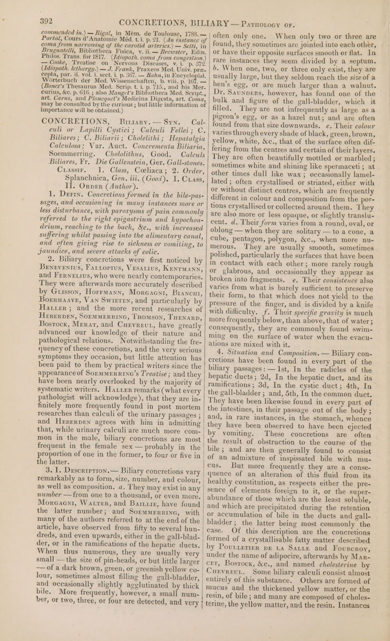 commended in.) — Rigal, in Mem. de TouJouse, 1788. — Portal, Cours d’ Anatomie Méd. t. i. p. 21. (An tnstance of coma from narrowing of the carotid arteries.) — Seltz, in Brugnatelli, Bibliotheca Fisica, v. ii. — Brewster, Edin. Philos. Trans. for 1817. (Id*opath. coma from congestion.) — Cooke, Treatise on Nervous Diseases, v. i. p. 372! (Idtopath. lethargy.) — J. Frank, Praxeos Med. Univ. pre. cepta, par. ii. vol. i. sect. i. p. 367. — Bahn, in Encyclopad,. Worterbuch der Med. Wissenschaften, b. viii. p. 107. — (Bonet’s Thesaurus Med. Scrip. t. i. p. 715., and his Mer- curius, &amp;c. p. 616. ; also Manget’s Bibliotheca Med. Script., art. Carus, and Ploucquet’s Medicina Digesta, art. Coma, may be consulted by the curious ; but little information ot importance will be obtained.) CONCRETIONS, Biukry’— Syn. Cal- cculi or Lapilli Cystici ; Calculi Fellei; C. Biliares; C. Biliarii ; Cholelithi ; Hepatalgia Calculosa; Var. Auct. Concrementa Biliaria, Soemmerring. Chololithus, Good. Culculs Biliares, Fr. Die Gallenstein, Ger. Gall-stones. Crassir. 1. Class, Codliaca; 2. Order, Splanchnica, Gen. iii. (Good). I. Crass, Il. Orver (Author). 1. Derry. Concretions formed in the bile-pas- sages, and occasioning in many instances more or less disturbance, with paroxysms of pain commonly referred to the right epigastrium and hypochon- drium, reaching to the back, &amp;c., with increased suffering whilst passing into the alimentary canal, and often giving rise to sickness or vomiting, to Jaundice, and severe attacks of colic. 2. Biliary concretions were first noticed by Benzventus, Fariopius, VEsAtus, KENTMANN, and Frernexius, who were nearly contemporaries. They were afterwards more accurately described by Guisson, Horrmann, Morcacnt, Brancut, Borruaave, Van Swieren, and particularly by Harter; and the more recent researches of HEBERDEN, SOEMMERRING, THOMSON, THENARD, Bostock, Merart, and Curvrevt, have greatly advanced our knowledge of their nature and pathological relations. Notwithstanding the fre- quency of these concretions, and the very serious symptoms they occasion, but little attention has been paid to them by practical writers since the appearance of SopmMERRING’s Treatise ; and they have been nearly overlooked by the majority of systematic writers. Hatter remarks (what every pathologist will acknowledge), that they are in- finitely more frequently found in post mortem researches than calculi of the urinary passages ; and Hrprerpren agrees with him in admitting that, while urinary calculi are much more com- mon in the male, biliary concretions are most frequent in the female sex —probably in the proportion of one in the former, to four or five in the latter. 3. I. Duscription.— Biliary concretions vary remarkably as to form, size, number, and colour, as well as composition. a. T'hey may exist in any number — from one to a thousand, or even more. Morecacni, Warrer, and Barixiie, have found the latter number; and Sormmerrrye, with many of the authors referred to at the end of the article, have observed from fifty to several hun- dreds, and even upwards, either in the gall-blad- der, or in the ramifications of the hepatic ducts. When thus numerous, they are usually very smal] —- the size of pin-heads, or but little larger — of a dark brown, green, or greenish yellow co- and occasionally slightly agelutinated by thick bile. More frequently, however, a small num- ber, or two, three, or four are detected, and very often only one. When only two or three are found, they sometimes are jointed into each other, or have their opposite surfaces smooth or flat. In rare instances they seem divided by a septum. b. When one, two, or three only exist, they are usually large, but they seldom reach the sizeof a hen’s egg, or are much larger than a walnut. Dr. Saunpers, however, has found one of the bulk and figure of the gall-bladder, which it filled. They are not infrequently as large as a pigeon’s egg, or as a hazel nut; and are often found from that size downwards. c. Their colour varies through every shade of black, green, brown, yellow, white, &amp;Xc., that of the surface often dif- fering from the centres and certain of their layers. They are often beautifully mottled or marbled; sometimes white and shining like spermaceti ; at other times dull like wax ; occasionally lamel- lated ; often crystallised or striated, either with or without distinct centres, which are frequently different in colour and composition from the por- tions crystallised or collected around them. They are also more or less opaque, or slightly translu- cent. d. Their form varies from a round, oval, or oblong — when they are solitary — to a cone, a cube, pentagon, polygon, &amp;c., when more nu- merous. They are usually smooth, sometimes polished, particularly the surfaces that have been in contact with each other; more rarely rough or glabrous, and occasionally they appear as broken into fragments. e. Their consistence also varies from what is barely sufficient to preserve their form, to that which does not yield to the pressure of the finger, and is divided by a knife with difficulty. f. Their specific gravity is much more frequently below, than above, that of water ; consequently, they are commonly found swim- ming on the surface of water when the evacu- ations are mixed with it. 4. Situation and Composition. — Biliary con- cretions have been found in every part of the biliary passages: — Ist, In the radicles of the hepatic ducts; 2d, In the hepatic duct, and its ramifications; 3d, In the cystic duct; 4th, In the gall-bladder; and, 5th, In the common duct. They have been likewise found in every part of the intestines, in their passage out of the body ; and, in rare instances, in the stomach, whence they have been observed to have been ejected by vomiting, These concretions are often the result of obstruction to the course of the bile; and are then generally found to consist of an admixture of inspissated bile with mu- cus. But more frequently they are a conse- quence of an alteration of this fluid from its healthy constitution, as respects either the pre- sence of elements foreign to it, or the super- abundance of those which are the least soluble, and which are precipitated during the retention or accumulation of bile in the ducts and gall- bladder ; the latter being most commonly the case. Of this description are the concretions formed of a crystallisable fatty matter described by Poutrermr pe 1a Sate and Fourcroy, under the name of adipocire, afterwards hy Mar- cet, Bosrocx, &amp;c., and named cholesterine by Cunvreut, Some biliary caleuli consist almost entirely of this substance. Others are formed of mucus and the thickened yellow matter, or the resin, of bile; and many are composed of choles- terine, the yellow matter, and the resin. Instances