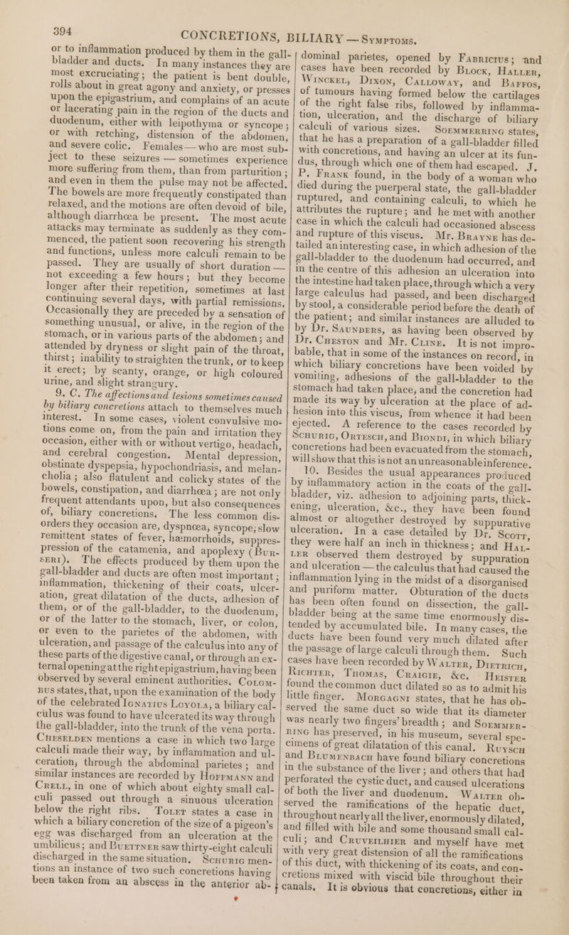 bladder and duets. In many instances they are most excruciating ; the patient is bent double, rolls about in great agony and anxiety, or presses upon the epigastrium, and complains of an acute or lacerating pain in the region of the ducts and duodenum, either with leipothyma or syncope ; or with retching, distension of the abdomen, and severe colic. Females— who are most sub- ject to these seizures — sometimes experience more suffering from them, than from parturition ; and even in them the pulse may not be affected, The bowels are more frequently constipated than relaxed, and the motions are often devoid of bile, although diarrhcea be present. The most acute attacks may terminate as suddenly as they com- menced, the patient soon recovering his strength and functions, unless more calculi remain to be passed. They are usually of short duration — not exceeding a few hours; but they become longer after their repetition, sometimes at last continuing several days, with partial remissions. something unusual, or alive, in the region of the stomach, or in various parts of the abdomen; and attended by dryness or slight pain of the throat, thirst ; inability to straighten the trunk, or to keep it erect; by scanty, orange, or high coloured urine, and slight strangury. 9. C. The affections and lesions sometimes caused by biliary concretions attach to themselves much interest. In some cases, violent convulsive mo= tions come on, from the pain and irritation they occasion, either with or without vertigo, headach, and cerebral congestion. Mental depression, obstinate dyspepsia, hypochondriasis, and melan- cholia; also flatulent and colicky states of the bowels, constipation, and diarrhoea ; are not only frequent attendants upon, but also consequences of, biliary concretions. The less common dis- orders they occasion are, dyspnoea, syncope; slow pression of the catamenia, and apoplexy (Bur- seri). The effects produced by them upon the gall-bladder and ducts are often most important ; inflammation, thickening of their coats, ulcer- them, or of the gall-bladder, to the duodenum, or of the latter to the stomach, liver, or colon, or even to the parietes of the abdomen, with these parts of the digestive canal, or through an ex- ternal openingat the right epigastrium, having been observed by several eminent authorities. Cotom- Bus states, that, upon the examination of the body of the celebrated Ienattus Leyoua, a biliary cal- clus was found to have ulcerated its way through the gall-bladder, into the trunk of the vena porta. CtrrseLpEN mentions a case in which two large calculi made their way, by inflammation and ul- ceration; through the abdominal parietes ; and similar instances are recorded by Horrmann and Cret1, in one of which about eighty small cal- culi passed out through a sinuous ulceration below the right ribs. Totxr states a case in which a biliary concretion of the size of a pigeon’s egg was discharged from an ulceration at the umbilicus; and Buerrner saw thirty-eight calculi discharged in the same situation. Scnuric men- tions an instance of two such concretions having been taken from an abscess in the anterior ab. * dominal parietes, opened by Fasnricrus; and cases have been recorded by Buocx, Hater, Wincker, Drxon, Cattoway, and Barros, of tumours having formed below the cartilages of the right false ribs, followed by inflamma- tion, ulceration, and the discharge of biliary calculi of various sizes. SOEMMERRING States, that he has a preparation of a gall-bladder filled with concretions, and having an ulcer at its fun- dus, through which one of them had escaped. J. P. Franx found, in the body of a woman who died during the puerperal state, the gall-bladder Tuptured, and containing calculi, to which he attributes the rupture; and he met with another and rupture of this viseus. Mr. Braynz has de- tailed an interesting case, in which adhesion of the gall-bladder to the duodenum had occurred, and in the centre of this adhesion an ulceration into the intestine had taken place, through which a very large caleulus had passed, and been discharged by stool, a considerable period before the death of the patient; and similar instances are alluded to by Dr. Saunpers, as having been observed by Dr. Cuzston and Mr. Crunk. It is not impro- bable, that in some of the instances on record, in which biliary concretions have been voided b vomiting, adhesions of the gall-bladder to the stomach had taken place, and the concretion had made its way by ulceration at the place of ad- hesion into this viscus, from whence it had been ejected. A reference to the cases recorded by Scuunric, Orrescn, and Bronpr, in which biliary concretions had been evacuated from the stomach, willshow that this isnot an unreasonable inference. 10. Besides the usual appearances produced by inflammatory action in the coats of the gall. bladder, viz. adhesion to adjoining parts, thick- ening, ulceration, &amp;c., they have been found almost or altogether destroyed by suppurative ulceration, In a case detailed by Dr. Scorr, they were half an inch in thickness; and Hat- LER Observed them destroyed by suppuration and ulceration — the calculus that had caused the inflammation lying in the midst of a disorganised and puriform matter. Obturation of the ducts has been often found on dissection, the gall- biadder being at the same time enormously dis- tended by accumulated bile. In many Cases, the ducts have been found very much dilated after the passage of large calculi through them. Such cases have been recorded by Watrter, Dierricu, Ricuter, Tuomas, Craiciz, &amp;c, Heisrrr found the common duct dilated so as to admit his little finger. Morcacni states, that he has ob- served the same duct so wide that its diameter was nearly two fingers’ breadth ; and Sormarn- RING has preserved, in his museum, several spe- cimens of great dilatation of this canal. Ruyscu and Brumennacn have found biliary concretions in the substance of the liver ; and others that had perforated the cystic duct, and caused ulcerations of both the liver and duodenum. Watrer ob- served the ramifications of the hepatic duct, throughout nearly all the liver, enormously dilated, and filled with bile and some thousand small cal_ culi; and Cruvertyrer and myself have met with very great distension of all the ramifications of this duct, with thickening of its coats, and con- cretions mixed with viscid bile throughout their canals, It is obvious that concretions, either in