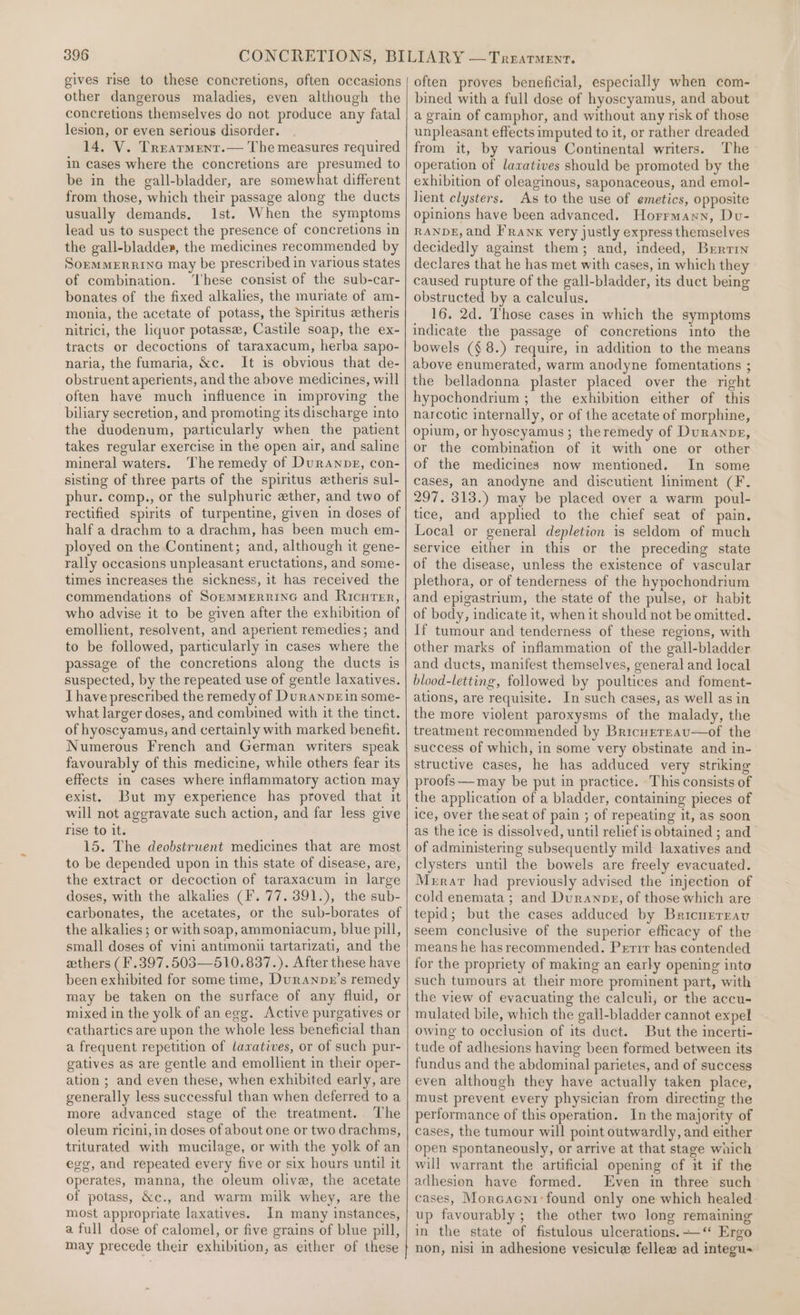 gives rise to these concretions, often occasions other dangerous maladies, even although the concretions themselves do not produce any fatal lesion, or even serious disorder. 14. V. Trearment.— The measures required in cases where the concretions are presumed to be in the gall-bladder, are somewhat different from those, which their passage along the ducts usually demands, Ist. When the symptoms lead us to suspect the presence of concretions in the gall-bladde», the medicines recommended by SopMMERRING may be prescribed in various states of combination. ‘These consist of the sub-car- bonates of the fixed alkalies, the muriate of am- monia, the acetate of potass, the Spiritus etheris nitrici, the liquor potasse, Castile soap, the ex- tracts or decoctions of taraxacum, herba sapo- naria, the fumaria, &amp;c. It is obvious that de- obstruent aperients, and the above medicines, will often have much influence in improving the biliary secretion, and promoting its discharge into the duodenum, particularly when the patient takes regular exercise in the open air, and saline mineral waters. The remedy of Duranpg, con- sisting of three parts of the spiritus etheris sul- phur. comp., or the sulphuric ether, and two of rectified spirits of turpentine, given in doses of half a drachm to a drachm, has been much em- ployed on the Continent; and, although it gene- rally occasions unpleasant eructations, and some- times increases the sickness, it has received the commendations of SommmerrinG and Ricuter, who advise it to be given after the exhibition of emollient, resolvent, and aperient remedies; and to be followed, particularly in cases where the passage of the concretions along the ducts is suspected, by the repeated use of gentle laxatives. Ihave prescribed the remedy of Durannrin some- what larger doses, and combined with it the tinct. of hyoscyamus, and certainly with marked benefit. Numerous French and German writers speak favourably of this medicine, while others fear its effects in cases where inflammatory action may exist. But my experience has proved that it will not aggravate such action, and far less give rise to it. 15. The deobstrwent medicines that are most to be depended upon in this state of disease, are, the extract or decoction of taraxacum in large doses, with the alkalies (F. 77. 391.), the sub- carbonates, the acetates, or the sub-borates of the alkalies; or with soap, ammoniacum, blue pill, small doses of vini antimonii tartarizati, and the ethers (F.397.503—510.837.). After these have been exhibited for some time, Duranpn’s remedy may be taken on the surface of any fluid, or mixed in the yolk of anegg. Active purgatives or cathartics are upon the whole less beneficial than a frequent repetition of lavatives, or of such pur- gatives as are gentle and emollient in their oper- ation ; and even these, when exhibited early, are generally less successful than when deferred to a more advanced stage of the treatment. The oleum ricini, in doses of about one or two drachms, triturated with mucilage, or with the yolk of an egg, and repeated every five or six hours until it operates, manna, the oleum olive, the acetate of potass, &amp;c., and warm milk whey, are the most appropriate laxatives. In many instances, a full dose of calomel, or five grains of blue pill, may precede their exhibition, as either of these often proves beneficial, especially when com- bined with a full dose of hyoscyamus, and about a grain of camphor, and without any risk of those unpleasant effects imputed to it, or rather dreaded from it, by various Continental writers. The operation of laxatives should be promoted by the exhibition of oleaginous, saponaceous, and emol- lient clysters. As to the use of emetics, opposite opinions have been advanced. Horrmann, Dvu- RANDE, and FRawnx very justly express themselves decidedly against them; and, indeed, Brrrin declares that he has met with cases, in which they caused rupture of the gall-bladder, its duct being obstructed by a calculus. 16. 2d. Those cases in which the symptoms indicate the passage of concretions into the bowels (§ 8.) require, in addition to the means above enumerated, warm anodyne fomentations ; the belladonna plaster placed over the right hypochondrium ; the exhibition either of this narcotic internally, or of the acetate of morphine, opium, or hyoscyamus ; theremedy of Duranne, or the combination of it with one or other of the medicines now mentioned. In some cases, an anodyne and discutient liniment (F. 297. 313.) may be placed over a warm poul- tice, and applied to the chief seat of pain. Local or general depletion is seldom of much service either in this or the preceding state of the disease, unless the existence of vascular plethora, or of tenderness of the hypochondrium and epigastrium, the state of the pulse, or habit of body, indicate it, when it should not be omitted. If tumour and tenderness of these regions, with other marks of inflammation of the gall-bladder and ducts, manifest themselves, general and local blood-letting, followed by poultices and foment- ations, are requisite. In such cases, as well as in the more violent paroxysms of the malady, the treatment recommended by BricurrEau—of the success of which, in some very obstinate and in- structive cases, he has adduced very striking proofs —may be put in practice. This consists of the application of a bladder, containing pieces of ice, over the seat of pain ; of repeating it, as soon as the ice is dissolved, until relief is obtained ; and of administering subsequently mild laxatives and clysters until the bowels are freely evacuated. Merrar had previously advised the injection of cold enemata ; and Duranpe, of those which are tepid; but the cases adduced by Bricnerrav seem conclusive of the superior efficacy of the means he hasrecommended. Perrr has contended for the propriety of making an early opening into such tumours at their more prominent part, with the view of evacuating the calculi, or the accu- mulated bile, which the gall-bladder cannot expel owing to occlusion of its duct. But the incerti- tude of adhesions having been formed between its fundus and the abdominal parietes, and of success even although they have actually taken place, must prevent every physician from directing the performance of this operation. In the majority of cases, the tumour will point outwardly, and either open spontaneously, or arrive at that stage wnich will warrant the artificial opening of it if the adhesion have formed. Even im three such cases, Morcacni:found only one which healed up favourably ; the other two long remaining in the state of fistulous ulcerations.‘ Ergo non, nisi in adhesione vesicule fellew ad integu-
