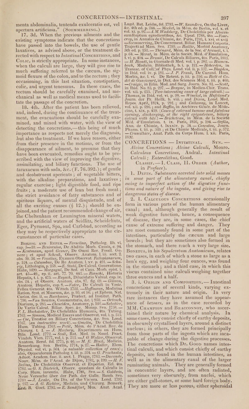 menta abdominalia, tentenda exulceratio est, vel apertura artificiosa.” (SonMMERRING. ) 17. 3d. When the previous ailments and the existing symptoms indicate that the concretions have passed into the bowels, the use of gentle laxatives, as advised above, or the treatment di- rected with respect to Intestinal Concrerrons, and Co ic, is strictly appropriate. In some instances, when the calculi are large, they will give rise to much suffering referred to the cecum, the sig- moid flexure of the colon, and to the rectum ; they occasioning, in this last situation, constipation, colic, and urgent tenesmus. In these cases, the rectum should be carefully examined, and me- chanical as well as medical means used to facili- tate the passage of the concretion. 18. 4th. After the patient has been relieved, and, indeed, during the continuance of the treat- ment, the evacuations should be carefully exa- mined, and mixed with water, with the view of detecting the concretions,—this being of much importance as respects not merely the diagnosis, but also the treatment. If we have reason, either from their presence in the motions, or from the disappearance of ailment, to presume that they have been evacuated, remedies ought to be pre- scribed with the view of improving the digestive, assimilating, and biliary functions. The use of taraxacum with soda, &amp;c. (F. 76.392.) ; of gentle and deobstruent aperients ; of vegetable bitters, with the alkaline preparations, and laxatives ; regular exercise; light digestible food, and ripe fruits ; a moderate use of lean but fresh meat ; the strict aveidance of fatty substances and of spiritous liquors, ef mental disquietude, and of all the exciting causes (§ 12.); should be en- joined, and the patient recommended change of air, the Cheltenham or Leamington mineral waters, and the artificial waters of Seidlitz, Scheidchutz, Eger, Pyrment, Spa, and Carlsbad, according as they may be respectively appropriate to the cir- cumstances of particular cases. Biptroc. and Rerer.— Fernelius, Patholog. lib. vi. cap. 5—10. — Benivenius, De Abditis Morb. Causis, c. 94. — Kentmann, apud Gesner, De Omni Rer. Fossil. Ge- nere; et apud Schenk, Observ. Anatom. 1. iii, sect. 2. obs. 30. 36. — Vesalius, Examen Observat. Fallopianarum, p. 124.— Columbus, De Re Anatom. 1. xv. p. 491. — Schu- vig, Lithologia, p. 268. —E. Stahl, De Calcul. Generatione. Hale, 1699. — Morgagni, De Sed. et Caus. Morb. epist. i. art. 45—49., ep. ii. art. 77. 79. 443. — Bianchi, Historia Hepatis, t.i. p. 475. — Ruysch, Dilucidatio Valvul. cap. iv. obs. 24.; et Observ. Anatom. obs, 87. fig. 69. — Glisson, Anatom. Hepatis, cap.8.—Vater, De Calculi in Vesic. Fellea Generat. 4to. Witteb. 1722. —Hoffmann, Medicina Ration. Syst. et Museum, &amp;c. p. 95. et 96. ; et Ephem. Nat. Curios. dec. ii. — Boerhaave, Prelect. ad Institut. Path. § 790. —Van Swieten, Commentaria, &amp;c. | 950. — Ortesch, Diarium, p. 283. — Cheselden, Anatomy, p. 166.—Sabatier, De Variis Calcul. Biliar. Spec. &amp;c. Monsp. 8vo, 1758. — F. L. Hochstetter, De Cholelithis Humanis, 4to. Tubing. 1763. — Simson, Medical Essays and Observat. vol. i. p. 315. — Coe, Treatise on Biliary Concretions, &amp;c. Svo, Lond. 1767. (an instructive work).— Gmelin, De Cholelithis Hum. Tubing. 1763.— Petit, Mém. de |’ Acad. Roy. de Chirurg. t. 1. — J. Maclury, Experiments on Hum. Bile. Lond. 1772. — Stoll, Rat. Med. in Nosol. Pract. Vindob. Vien. 1777, vol. i. p. 213. —J. G. Walter, Observat. Anatom. Berol. fol. 1775, p.46.— M. E. Block, Medicin. Bemerkung. 8vo. Berlin, 1774, p.27.— Haller, Elem. Physiol. vol. vi. p. 564. (@ valuable collection of cases) ; also, Opusculorum Patholog. t. ili. p. 324, — G. Prochaska, Adnot. Academ. fase. ii. sect. 1. Pragee, 1783. —Durande, Nouv. Mém. de 1l’Acad. de Dijon, 1782, p. 199. — H. F. Delius, De Cholelithis Observat. et Experim. Erl. 4to. 1782. — G. S. Dietrich, Observ. queedam de Calculis in Corp. Hum. inventis. Hale, 1788, 8vo.—S. Goldwix, Neue Versuche tiber der Path. der Galle. Bamb. 8ve. 1789. —.J, Leake, On Dis. of the Viscera. Lond. 1792. p. 257. — A. G. Richter, Medicin, und_Chirurg. Bemerk. Exst. B. Goet. 1793. — E. Sandifort, Mus. Anat. Acad. 397 Lugd. Bat. Leide, fol. 1793. —W. Saunders, On the Liver, &amp;c. 4th ed. p. 244. — Meckel, in Mém. de Berlin, vol. x. et vol. xi. p. 92.— A. M. Wadsberg, De Cholelithis per Absces- sumRuptum egredientibus, &amp;c. Upsal. 1788, 4to. —Four- croy, in Annales de Chimie, &amp;c. Paris, 1793, t. xvi. et xvii —Soemmerring, De Concrement. Biliar. Humani Corporis. Trajectiad Man. 8vo. 1795,— Bazllie, Morbid Anatomy, 5th ed. p. 251. — Thénard, Mem. de la Soc. d’ Arcueil, t. i. p. 64, — Merat, in Mém., dela Sociét. Méd. d’Emulation, t. vi. p. 404. — Brunié, De Calculs Biliares, 4to. Paris, 1803. — H. Biond, in Giornale di Med. vol. i. p. 382. — Blumen. back, Medicin. Bibliothek, b.i. p. 121.— Heberden, in Transac. of Coll.fof Phys. Lond. vol. il. p. 137, — Blagden, in Ibid, vol. iv. p.181.— J. P. Frank, De Curand. Hom. Morbis, &amp;c. 1. vi. De Retent. p. iii. p. 316. — Biett et Ca. det de Gassicourt, in Dict. des Sciences Méd. t. iii. p. 460. — Craigie, in Edin. Med. and Surg. Journ. No, 81. —Scott, in Ibid. No. 83, p. 297. — Brayne, in Medico-Chir. Trans. vol. xii. p. 255. (Two interesting cases of large calcult.) — Thomas, in Ibid. vol. vi. p. 98. — Winckel, in Hufeland’s Journ. der Pr. Heilk. b. viii.; and Devon, Lond. Med. Repos. April, 1824, p. 291.; and Callaway, in Lancet, vol. xii. p. 296. ; and Baffos, in Archives Génér. de Méde- cine, t. xix. p. 459. (Cases of external tumour and fistulous opening, discharging, at the right epigastrium, biliary calculi with bile.) — Bricheteau, in Mem. de la Societé Méd. d’Emulation. t. ix. Paris, 1826, p. 194. — O7jila, Ann. de Chimie, t. Ixxxiv. p. 34.— Caventou, Journ. Pharm. t. iii. p. 369. ; et De Chimie Medicale, t. iii. p. 572. a ean Anat. Path. du Corps Hum. 1]. xii. Paris, 32. CONCRETIONS — Inrestinat. Syn. — Alvine Coneretions; Alvine Calculi, Monro. Caleulous Concretions, Andral. Intestinal Calculi; Enterolithus, Good. Crassir.—I. Crass, I]. Onper (Author, in Preface). 1. Derin. Substances accreted into solid masses in some part of the alimentary canal, chiefly owing to imperfect action of the digestive func- tions and nature of the ingesta, and giving rise to dangerous states of disease. 2. I. Catcutous Concretions occasionally form in various parts of the human alimentary canal; and, although generally the result of weak digestive function, hence, a consequence of disease, they are, in some cases, the chief cause of extreme suffering and danger. They are most commonly found in some part of the intestines, particularly the cacum and large ‘bowels; but they are sometimes also formed in the stomach, and there reach a very large size. Bonerus, in his Sepulcretum Anatomicum, relates two cases, in each of which a stone as large as a hen’s egg, and weighing four ounces, was found in the stomach ; and a third case, in which this viscus contained nine calculi weighing together three ounces and a half. 3. 1. OriGiIn AND Composition. — Intestinal concretions are of several kinds, varying ex- tremely in their nature and origin. In very rare instances they have assumed the appear- ance of bezoars, as in the case recorded by MM. Cuamprion and Bracconnot, who ascer- tained their nature by chemical analysis. In some cases, they consist chiefly of earthy deposits, in obscurely crystallised layers, around a distinct nucleus; in others, they are formed principally from those parts of the ingesta which are inca- pable of change during the digestive processes. The concretions which Dr. Goop names intes- tinal calculi, and which consist chiefly of earthy deposits, are found in the human intestines, as well as in the alimentary canal of the larger ruminating animals. They are generally formed in concentric layers, and are often radiated, sometimes very obscurely, from nuclei, which are either gall-stones, or some hard foreign body. They are more or less porous; either spheroidal