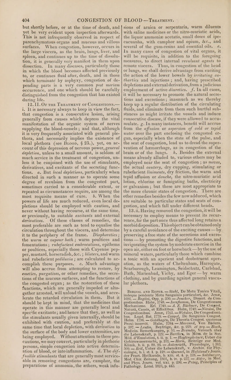 but shortly before, or at the time of death, and yet be very evident upon inspection afterwards. This is not infrequently observed in respect of parenchymatous organs and mucous and villous surfaces. When congestion, however, occurs in the large viscera, as the brain, lungs, liver, and spleen, and continues up to the time of dissolu- tion, it is generally very manifest in them upon dissection. In many diseases, particularly those in which the blood becomes affected previously to, or continues fluid after, death, and in those which terminate by asphyxy, congestion of de- pending parts is a very common post moriem occurrence, and one which should be carefully distinguished from the congestion that has existed during life. 12.11.Or roe Treatment or ConGEstions.— i. It is necessary always to keep in view the fact, that congestion is a consecutive lesion, arising generally from causes which depress the vital manifestation of the organic system of nerves supplying the blood-vessels ; and that, although it is very frequently associated with general ple- thora, and necessarily imples the existence of local plethora (see Bioop, § 23.), yet, on ac- count of this depression of nervous power, general depletion, unless to a small amount, is seldom of much service in the treatment of congestion, un- less it be conjoined with the use of stimulants, derivatives, and excitants of the secreting func- tions. a. But local depletions, particularly when directed in such a manner as to operate some degree of revulsion from the congested part, sometimes carried to a considerable extent, or repeated as circumstances require, are among the most requisite means of cure. 6. When the powers of life are much reduced, even local de- pletions should be employed with caution, and never without having recourse, at the same time, or previously, to suitable excitants and external derivutives. Of these classes of remedies, the most preferable are such as tend to equalise the circulation throughout the viscera, and determine it to the periphery of the frame. Diaphoretics ; the warm or vapour-bath ; warm poultices and fomentations ; rubefacient embrocations, epithems or poultices, especially those with Cayenne pep- per, mustard, horseradish, &amp;c. ; blisters, and warm and rubefacient pediluvia ; are calculated to ac- complish these purposes. c. Much advantage will also accrue from attempting to restore, by emetics, purgatives, or other remedies, the secre- tions of the mucous surfaces, and the functions of the congested organ; as the restoration of these functions, which are generally impeded or alto- gether arrested, will unload the vessels, and acce- lerate the retarded circulation in them. But it should be kept in mind, that the medicines that operate in this manner are generally local and spec‘fic excitants ; and hence that they, as wellas the stimulants usually given internally, should be exhibited with caution, and preferably at .the same time that local depletion, with derivation to the surface of the body and lower extremities, are being employed. Withoutattention to these pre- cautions, we may convert, particularly in plethoric persons, simple congestion into active determin- ation of blood, or intoinflammation. d. The dif- fusible stimulants that are generally most service- able in removing congestions are, camphor, the preparations of ammonia, the ethers, weak infu- sions of arnica or serpentaria, warm diluents with saline medicines or the nitro-muriatic acids, the liquor ammoniz acetatis, small doses of ipe- cacuanha, with camphor and opium, &amp;c., and several of the gum-resins and essential oils. e. In many cases of congestion of vital organs, it will be requisite, in addition to the foregoing measures, to direct internal revulsant agents to remote viscera. Thus, in congestion of the head or lungs, we shall derive advantage from exciting the action of the lower bowels by irritating ca- thartics and injections ; and, having prescribed depletions and external derivation, from a judicious employment of active diuretics. f. In all cases, it will be necessary to promote the natural secre- tions and excretions; inasmuch as we thereby keep up a regular distribution of the circulating fluids, and eliminate from them such hurtful sub- stances as might irritate the vessels and induce consecutive disease, if they were allowed to accu- mulate. g. In many instances, benefit will accrue from the affusion or aspersion of cold or tepid water over the part enclosing the congested or- gan, especially when the state of the pulse, and the seat of congestion, lead us to dread the super- vention of hemorrhage, as in congestion of the brain or of the lungs. kh. Besides the external means already alluded to, various others may be employed near the seat of congestion ; as movas, the actual cautery, dry cupping, stimulating or tubefacient liniments, dry friction, the warm and tepid affusion or douche, the nitro-muriatic acid lotion, chlorine or fumigating baths, electricity or galvanism ; but these are most appropriate to the more chronic states of congestion. ‘There are other remedies besides the few now adduced, which are suitable to particular states and seats of con- gestion, and which fall under different heads. 13.ii. Having removed the congestion, it will be necessary to employ means to prevent its recur- rence, for the part once thus affected long retains a morbid disposition. This object can be obtained only by a careful avoidance of the exciting causes — by preserving afree state of the secretions and excre- tions — by promoting the digestive functions, and invigorating the system by moderate exercise in the open air, either on foot or horseback — by the use of mineral waters, particularly those which combine a tonic with an aperient and deobstruent oper- ation, as the waters of Cheltenham, Harrogate, Scarborough, Leamington, Seidschutz, Carlsbad, Bath, Marienbad, Vichy, and Eger — by warm clothing, and by guarding against general vascu- lar plethora. Bisiioc, AND ReFer. — Stahl, De Motu Tonico Vitali, indeque pendente Motu Sanguinis particulari, &amp;c. Jena, 1692, — Baglivi, Opp. p. 350.— Juncker, Dissert. de Con- gestionibus. Hale, 1748. — Isenflamm, De Congestionum Mechanismo. Erl. 1749.— A. £. Biichner, De Congest. Natura, Causis, et Effectibus. Hale, 1749.—Nicolai, De Cengestionibus. Jen, 1761.—Wetzlar, De Congestioni- bus. Lugd. Bat. 1779. — Cappel, De Sanguinis Congest. Helm. 1796. — Goldhagen, De Theoria Congest. quatenus Praxi inservit. Hale, 1784.— Marcard, Von Badern. p. 397, — Lentin, Beytrage, &amp;c. p. 229. et seq.— Bloch, Medicin. Bemerkungen, p. 53. — Brandis, Versuch iiber die Lebenskraft, p. 122. — Barthex, in Mém. de la Soc. Méd. a’Emulation, t. ii. p. 1. — Hopfengartner, Ueber die Gehirnwassersucht, p.121.— Horn, Beitrage zur Med. Klinik, .b. ii. p. 88. 94. — Autenrieth, Physiologie, 4 383. 509. — Rel, Ueber die Lebenskraft, v. Archiv. fiir Phy- siologie, b. i. st. 1. p. 129. — Quensel, in Hufeland’s Journ. der Pract. Heilkunde, b. xiii. st. 4. p. 128. — Salzburger, Med. Chir. Zeitung, 1801, b. iv. p. 257.— Alder, in Med, and Phys. Journ. vol. xxi. p. 296,— Pring, Principles of Pathology. Lond. 1823, p. 443.