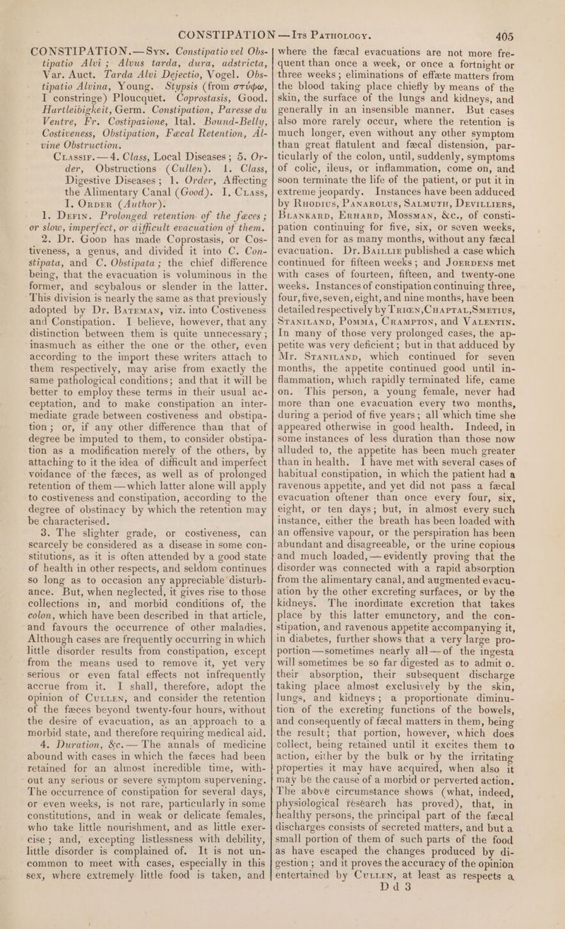 CONSTIPATiON.—Syn. Constipatio vel Obs- tipatio Alvi ; Alvus tarda, dura, adstricta, Var. Auct. Tarda Alvi Dejectio, Vogel. Obs- tipatio Alvina, Young. Stypsis (from orto, I constringe) Ploucquet. Coprostasis, Good. Hartleibigkeit, Germ. Constipation, Paresse du Ventre, Fr. Costipazione, Ital. Bownd-Belly, Costiveness, Obstipation, Fecal Retention, Al- vine Obstruction. Crassir,— 4. Class, Local Diseases; 5. Or- der, Obstructions (Cullen). 1. Class, Digestive Diseases; 1. Order, Affecting the Alimentary Canal (Good). I. Cuass, I, Orper (Author). 1. Derin. Prolonged retention of the feces ; or slow, imperfect, or difficult evacuation of them. 2. Dr. Goop has made Coprostasis, or Cos- tiveness, a genus, and divided it into C. Con- stipata, and C. Obstipata; the chief difference being, that the evacuation is voluminous in the former, and scybalous or slender in the latter. This division is nearly the same as that previously adopted by Dr. Barreman, viz. into Costiveness and Constipation. I believe, however, that any distinction between them is quite unnecessary ; inasmuch as either the one or the other, even according to the import these writers attach to them respectively, may arise from exactly the same pathological conditions; and that it will be better to employ these terms in their usual ac- ceptation, and to make constipation an inter- mediate grade between costiveness and obstipa- tion; or, if any other difference than that of degree be imputed to them, to consider obstipa- tion as a modification merely of the others, by attaching to it the idea of difficult and imperfect voidance of the feces, as well as of prolonged retention of them—which latter alone will apply to costiveness and constipation, according to the degree of obstinacy by which the retention may be characterised. 3. The slighter grade, or costiveness, can scarcely be considered as a disease in some con- stitutions, as it is often attended by a good state of health in other respects, and seldom continues so long as to occasion any appreciable disturb- ance. But, when neglected, it gives rise to those collections in, and morbid conditions of, the colon, which have been described in that article, and favours the occurrence of other maladies. Although cases are frequently occurring in which little disorder results from constipation, except from the means used to remove it, yet very serious or even fatal effects not infrequently accrue from it. I shall, therefore, adopt the opinion of Cutten, and consider the retention of the feces beyond twenty-four hours, without the desire of evacuation, as an approach to a morbid state, and therefore requiring medical aid. 4. Duration, &amp;c.— The annals of medicine abound with cases in which the feces had been retained for an almost incredible time, with- out any serious or severe symptom supervening. The occurrence of constipation for several days, or even weeks, is not rare, particularly in some constitutions, and in weak or delicate females, who take little nourishment, and as little exer- cise; and, excepting listlessness with debility, little disorder is complained of. It is not un- common to meet with cases, especially in this sex, where extremely little food is taken, and 405 where the fecal evacuations are not more fre- quent than once a week, or once a fortnight or three weeks ; eliminations of effete matters from the blood taking place chiefly by means of the skin, the surface of the lungs and kidneys, and generally in an insensible manner. But cases also more rarely occur, where the retention is much longer, even without any other symptom than great flatulent and fecal distension, par- ticularly of the colon, until, suddenly, symptoms of colic, ileus, or inflammation, come on, and soon terminate the life of the patient, or put it in extreme jeopardy. Instances have been adduced by Ruopius, Panarotus, Satmutn, Deviviirrs, Brankarp, Ernarp, Mossman, &amp;c., of consti- pation continuing for five, six, or seven weeks, and even for as many months, without any fecal evacuation. Dr. Bariuiz published a case which continued for fifteen weeks; and JorrpENs met with cases of fourteen, fifteen, and twenty-one weeks. Instances of constipation continuing three, four, five,seven, eight, and nine months, have been detailed respectively by Trian,Cuaprat,Smetius, Stanrtanp, Pomma, Crampton, and VALENTIN. In many of those very prolonged cases, the ap- petite was very deficient ; but in that adduced by Mr. Sranrtanp, which continued for seven months, the appetite continued good until in- flammation, which rapidly terminated life, came on. This person, a young female, never had more than one evacuation every two months, during a period of five years; all which time she appeared otherwise in good health. Indeed, in some instances of less duration than those now alluded to, the appetite has been much greater than in health. I have met with several cases of habitual constipation, in which the patient had a ravenous appetite, and yet did not pass a fecal evacuation oftener than once every four, six, eight, or ten days; but, in almost every such instance, either the breath has been loaded with an offensive vapour, or the perspiration has been abundant and disagreeable, or the urine copious and much loaded,—evidently proving that the disorder was connected with a rapid absorption from the alimentary canal, and augmented evacu- ation by the other excreting surfaces, or by the kidneys. The inordinate excretion that takes place by this latter emunctory, and the con- stipation, and ravenous appetite accompanying it, in diabetes, further shows that a very large pro- portion—sometimes nearly all—of the ingesta will sometimes be so far digested as to admit o. their absorption, their subsequent discharge taking place almost exclusively by the skin, lungs, and kidneys; a proportionate diminu- tion of the excreting functions of the bowels, and consequently of fecal matters in them, being the result; that portion, however, which does collect, being retained until it excites them to action, either by the bulk or by the irritating properties it may have acquired, when also it may be the cause of a morbid or perverted action. The above cireumstance shows (what, indeed, physiological research has proved), that, in healthy persons, the principal part of the fecal discharges consists of secreted matters, and but a small portion of them of such parts of the food as have escaped the changes produced by di- gestion ; and it proves the accuracy of the opinion entertained by Cutten, at least as respects a Dd3