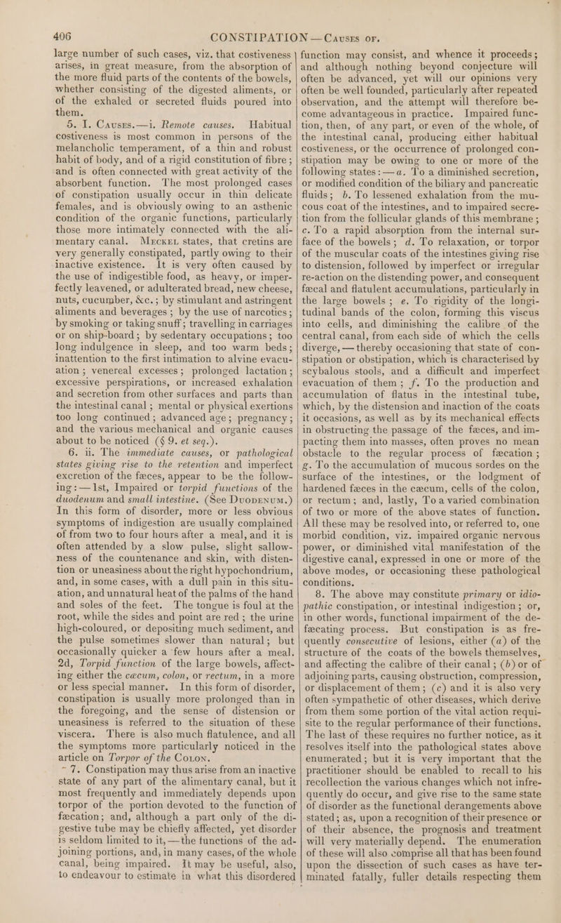 large number of such cases, viz. that costiveness arises, in great measure, from the absorption of the more fluid parts of the contents of the bowels, whether consisting of the digested aliments, or of the exhaled or secreted fluids poured into them. 5. I. Causes.—i. Remote causes. Habitual costiveness is most common in persons of the melancholic temperament, of a thin and robust habit of body, and of a rigid constitution of fibre ; and is often connected with great activity of the absorbent function. The most prolonged cases of constipation usually occur in thin delicate females, and is obviously owing to an asthenic condition of the organic functions, particularly those more intimately connected with the ali- mentary canal. M«rcxer states, that cretins are very generally constipated, partly owing to their inactive existence. It is very often caused by the use of indigestible food, as heavy, or imper- fectly leavened, or adulterated bread, new cheese, nuts, cucumber, &amp;c.; by stimulant and astringent aliments and beverages ; by the use of narcotics; by smoking or taking snuff; travelling in carriages or on ship-board; by sedentary occupations; too long indulgence in sleep, and too warm beds; inattention to the first intimation to alvine evacu- ation ; venereal excesses; prolonged lactation; excessive perspirations, or increased exhalation and secretion from other surfaces and parts than the intestinal canal ; mental or physical exertions too long continued; advanced age; pregnancy ; and the various mechanical and organic causes about to be noticed (§ 9. et seq.). 6. u. The immediate causes, or pathological states giving rise to the retention and imperfect excretion of the feces, appear to be the follow- ing:—JIst, Impaired or torpid functions of the duodenum and small intestine. (See Duoprenum.) In this form of disorder, more or less obvious symptoms of indigestion are usually complained of from two to four hours after a meal, and it is often attended by a slow pulse, slight sallow- ness of the countenance and skin, with disten- tion or uneasiness about the right hypochondrium, and, in some cases, with a dull pain in this situ- ation, and unnatural heat of the palms of the hand and soles of the feet. The tongue is foul at the root, while the sides and point are red ; the urine high-coloured, or depositing much sediment, and the pulse sometimes slower than natural; but occasionally quicker a few hours after a meal. 2d, Torpid function of the large bowels, affect- ing either the cecum, colon, or rectum, in a more or less special manner. In this form of disorder, constipation is usually more prolonged than in the foregoing, and the sense of distension or uneasiness is referred to the situation of these viscera. There is also much flatulence, and all the symptoms more particularly noticed in the article on Torpor of the Coton. ~ 7. Constipation may thus arise from an inactive state of any part of the alimentary canal, but it most frequently and immediately depends upon torpor of the portion devoted to the function of fecation; and, although a part only of the di- gestive tube may be chiefly affected, yet disorder is seldom limited to it, —the functions of the ad- joining portions, and, in many cases, of the whole canal, being impaired. It may be useful, also, to endeavour to estimate in what this disordered function may consist, and whence it proceeds ; and although nothing beyond conjecture will often be advanced, yet will our opinions very often be well founded, particularly after repeated observation, and the attempt will therefore be- come advantageous in practice. Impaired func- tion, then, of any part, or even of the whole, of the intestinal canal, producing either habitual costiveness, or the occurrence of prolonged con- stipation may be owing to one or more of the following states: —a. To a diminished secretion, or modified condition of the biliary and pancreatic fluids; b. To lessened exhalation from the mu- cous coat of the intestines, and to impaired secre- tion from the follicular glands of this membrane ; c. To a rapid absorption from the internal sur- face of the bowels; d. To relaxation, or torpor of the muscular coats of the intestines giving rise to distension, followed by imperfect or irregular re-action on the distending power, and consequent fecal and flatulent accumulations, particularly in the large bowels; e. To rigidity of the longi- tudinal bands of the colon, forming this viscus into cells, and diminishing the calibre of the central canal, from each side of which the cells diverge, — thereby occasioning that state of con- stipation or obstipation, which is characterised by scybalous stools, and a difficult and imperfect evacuation of them; f. To the production and accumulation of flatus in the intestinal tube, which, by the distension and inaction of the coats it occasions, as well as by its mechanical effects in obstructing the passage of the feces, and im- pacting them into masses, often proves no mean obstacle to the regular process of fecation ; g. To the accumulation of mucous sordes on the surface of the intestines, or the lodgment of hardened feces in the cecum, cells of the colon, or rectum; and, lastly, Toa varied combination of two or more of the above states of function. All these may be resolved into, or referred to, one morbid condition, viz. impaired organic nervous power, or diminished vital manifestation of the digestive canal, expressed in one or more of the above modes, or occasioning these pathological conditions. 8. The above may constitute primary or idio- pathic constipation, or intestinal indigestion ; or, in other words, functional impairment of the de- fecating process. But constipation is as fre- quently consecutive of lesions, either (a) of the structure of the coats of the bowels themselves, and affecting the calibre of their canal ; (b) or of. adjoining parts, causing obstruction, compression, or displacement of them; (c) and it is also very often sympathetic of other diseases, which derive from them some portion of the vital action requi- site to the regular performance of their functions, The last of these requires no further notice, as it resolves itself into the pathological states above enumerated; but it is very important that the practitioner should be enabled to recall to his recollection the various changes which not infre- quently do occur, and give rise to the same state of disorder as the functional derangements above stated; as, upon a recognition of their presence or of their absence, the prognosis and treatment will very materially depend. The enumeration of these will also comprise all that has been found upon the dissection of such cases as have ter-