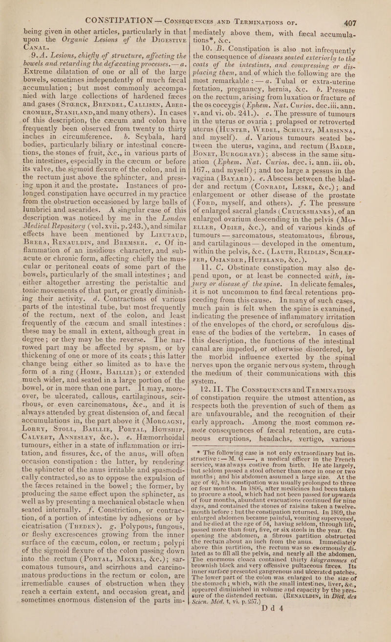 being given in other articles, particularly in that upon the Organic Lesions of the Dicersrive CANAL. 9.A. Lesions, chiefly of structure, affecting the howels and retarding the defecating processes.— a. Extreme dilatation of one or all of the large bowels, sometimes independently of much fecal accumulation; but most commonly accompa- nied with large collections of hardened faces and gases (Starck, BrenvEL, Catiisen, ABER- CROMBIE, STANILAND, and many others). In cases of this description, the cecum and colon have frequently been observed from twenty to thirty inches in circumference. 0b. Scybala, hard bodies, particularly. biliary or intestinal concre- tions, the stones of fruit, &amp;c., in various parts of the intestines, especially in the cecum or before its valve, the sigmoid flexure of the colon, and in the rectum just above the sphincter, and press- - ing upon it and the prostate. Instances of pro- longed constipation have occurred in my practice from the obstruction occasioned by large balls of lumbrici and ascarides. A singular case of this description was noticed by me in the London Medical Repository (vol. xvii. p.243.), and similar effects have been mentioned by Liruravup, Brera, Renavutpin, and Bremser. c. Of in- flammation of an insidious character, and sub- acute or chronic form, affecting chiefly the mus- cular or peritoneal coats of some part of the bowels, particularly of the small intestines ; and either altogether arresting the peristaltic and tonic movements of that part, or greatly diminish- ing their activity. d. Contractions of various parts of the intestinal tube, but most frequently of the rectum, next of the colon, and least frequently of the cacum and small intestines: these may be small in extent, although great in degree; or they may be the reverse. The nar- rowed part may be affected by spasm, or by thickening of one or more of its coats ; this latter change being either so limited as to have the form of a ring (Homer, Barrie); or extended much wider, and seated in a large portion of the bowel, or in more than one part. It may, more- over, be ulcerated, callous, cartilaginous, scir- thous, or even carcinomatous, &amp;c., and it is always attended by great distension of, and fecal accumulations in, the part above it (Morcaenr, Lorry, Srott, Bare, Portar, Howsuip, Catvert, Annestey, &amp;c.). e. Hemorrhoidal tumours, either in a state of inflammation or irri- tation, and fissures, &amp;c. of the anus, will often occasion constipation: the latter, by rendering the sphincter of the anus irritable and spasmodi- cally contracted,so as to oppose the expulsion of the feces retained in the bowel; the former, by producing the same effect upon the sphincter, as well as by presenting a mechanical obstacle when seated internally. f. Constriction, or contrac- tion, of a portion of intestine by adhesions or by cicatrisation (THEDEN). g. Polypous, fungous, or fleshy excrescences growing from the inner surface of the cecum, colon, or rectum; polypi of the sigmoid flexure of the colon passing down into the rectum (Porrat, Mecxet, &amp;c.); sar- comatous tumours, and scirrhous and carcino- matous productions in the rectum or colon, are iremetiable causes of obstruction when they reach a certain extent, and occasion great, and sometimes enormous distension of the parts im- 407 mediately above them, with fecal accumula- tions*, &amp;c. 10. B. Constipation is also not infrequently the consequence of diseases seated exteriorly to the coats of the intestines, and compressing or dis~ placing them, and of which the following are the most remarkable: — a. T'ubal or extra-uterine foetation, pregnancy, hernia, &amp;c. 06. Pressure on the rectum, arising from luxation or fracture of the os coccygis (Ephem. Nat. Curios. dec.iii. ann, v.and vi. ob. 241.). c. The pressure of tumours in the uterus or ovaria ; prolapsed or retroverted uterus (Hunter, Wepre, Scuuttz, Marsinna, and myself). d. Various tumours seated be- tween the uterus, vagina, and rectum (Baner, Bonet, Burccrave); abscess in the same situ- ation (Ephem. Nat. Curios. dec. i. ann. iii. ob. 167., and myself) ; and too large a pessus in the vagina (Bayarp). e. Abscess between the blad- der and rectum (Conranpi, Lesxr, &amp;c.); and enlargement or other disease of the prostate (Forp, myself, and others). jf. The pressure * of enlarged sacral glands ( CRUICKSHANKS), of an enlarged ovarium descending in the pelvis (Mu- ELLER, Oprer, &amp;c.), and of various kinds of tumours — sarcomatous, steatomatous, fibrous, and cartilaginous — developed in the omentum, within the pelvis, &amp;c. (Lautu, Repu, Scuzr- FER, OstanpER, Huretanp, &amp;c.). 11. C, Obstinate constipation may also de- pend upon, or at least be connected with, in- it is not uncommon to find fecal retentions pro- ceeding from thiscause. In many of such cases, much pain is felt when the spine is examined, indicating the presence of inflammatory irritation of the envelopes of the chord, or scrofulous dis- ease of the bodies of the vertebre. In cases of this description, the functions of the intestinal canal are impeded, or otherwise disordered, by the morbid influence exerted by the spinal nerves upon the organic nervous system, through the medium of their communications with this system. 12. Il. The Consequences and TERMINATIONS of constipation require the utmest attention, as respects both the prevention of such of them as are unfavourable, and the recognition of their early approach. Among the most common re- mote consequences of fecal retention, are cuta- neous eruptions, headachs, vertigo, various * The following case is not only extraordinary but in- structive: —M. G > 2 medical officer in the French service, was always costive from birth. He ate largely, but seldom passed a stool oftener than once in one or two months; and his abdomen assumed a large size. At the age of 42, his constipation was usually prolonged to three or four months. In 1806, after medicines had been taken to procure a stool, which had not been passed for upwards of four months, abundant evacuations continued for nine days, and contained the stones of raisins taken a twelve. month before : but the constipation returned. In 1809, the enlarged abdomen became painful, vomiting supervened, and he died at the age of 54, having seldom, through life, passed more thani four, five, or six stools in the year. On opening the abdomen, a fibrous partition obstructed the rectum about an inch from the anus. Immediately above this partition, the rectum was so enormously di- lated as to fill all the pelvis, and nearly all the abdomen. The enormous cloaca contained thirty Aélogrammes of brownish black and very offensive pultaceous feces. Its inner surface presented gangrenous and ulcerated patches. The lower part of the colon was enlarged to the size of the stomach ; which, with the small intestines, liver, &amp;c., appeared diminished in volume and capacity by the pres- sure of the distended rectum, (RENAULDIN, in Dict, des Scien. Méd. t, vi. p. 257.) Dd 4