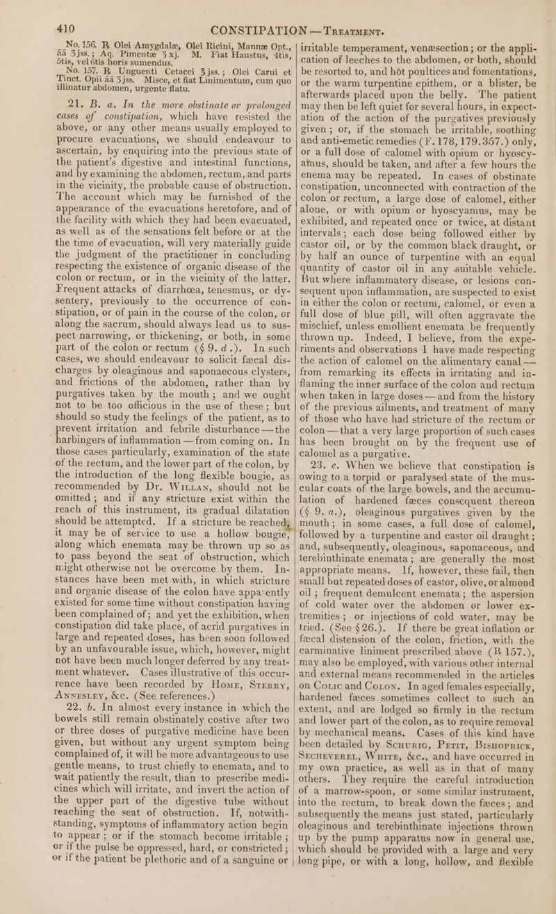 No. 156. R. Olei Amygdalew, Olei Ricini, Manne Opt., aa 3jss.; Aq. Pimente 3xj. M. Fiat Haustus, 4tis, 5tis, vel 6tis horis sumendus. No. 157. BR. Unguenti Cetacei 3jss.; Olei Carui et Tinct. Opii aa 3jss. Misce, et fiat Linimentum, cum quo illinatur abdomen, urgente flatu. 21. B. a. In the more obstinate or prolonged cases of constipation, which have resisted the above, or any other means usually employed to procure evacuations, we should endeavour to ascertain, by enquiring into the previous state of the patient’s digestive and intestinal functions, and by examining the abdomen, rectum, and parts in the vicinity, the probable cause of obstruction. The account which may be furnished of the appearance of the evacuations heretofore, and of the facility with which they had been evacuated, as well as of the sensations felt before or at the the time of evacuation, will very materially guide the judgment of the practitioner in concluding respecting the existence of organic disease of the colon or rectum, or in the vicinity of the latter. Frequent attacks of diarrhoea, tenesmus, or dy- sentery, previously to the occurrence of con- stipation, or of pain in the course of the colon, or along the sacrum, should always lead us to sus- pect narrowing, or thickening, or both, in some part of the colon or rectum ($9.d.). In such cases, we should endeavour to solicit fecal dis- charges by oleaginous and saponaecous clysters, and frictions of the abdomen, rather than by purgatives taken by the mouth; and we ought not to be too officious in the use of these; but should so study the feelings of the patient, as to prevent irritation and febrile disturbance —the harbingers of inflammation —from coming on. In those cases particularly, examination of the state of the rectum, and the lower part of the colon, by the introduction of the long flexible bougie, as recommended by Dr. Witian, should not be omitted ; and if any stricture exist within the reach of this instrument, its gradual dilatation should be attempted. If a stricture be reachedy it may be of service to use a hollow bougie, along which enemata may be thrown up so as to pass beyond the seat of obstruction, which might otherwise not be overcome by them. In- stances have been met with, in which stricture and organic disease of the colon have apparently existed for some time without constipation having been complained of; and yet the exhibition, when constipation did take place, of acrid purgatives in Jarge and repeated doses, has been soon followed by an unfavourable issue, which, however, might not have been much longer deferred by any treat- ment whatever. Cases illustrative of this occur- rence have been recorded by Home, Srerry, Annestey, &amp;c. (See references.) 22. b. In almost every instance in which the bowels still remain obstinately costive after two or three doses of purgative medicine have been given, but without any urgent symptom being complained of, it will be more advantageous to use gentle means, to trust chiefly to enemata, and to wait patiently the result, than to prescribe medi- cines which will irritate, and invert the action of the upper part of the digestive tube without reaching the seat of obstruction. If, notwith- or if the pulse be oppressed, hard, or constricted ; or if the patient be plethoric and of a sanguine or irritable temperament, venesection ; or the appli- cation of leeches to the abdomen, or both, should be resorted to, and hét poultices and fomentations, or the warm turpentine epithem, or a blister, be afterwards placed upon the belly. The patient may then be left quiet for several hours, in expect- ation of the action of the purgatives previously given ; or, if the stomach be irritable, soothing and anti-emetic remedies (F.178, 179.357.) only, or a full dose of calomel with opium or hyoscy- amus, should be taken, and after a few hours the enema may be repeated. In cases of obstinate constipation, unconnected with contraction of the colon or rectum, a large dose of calomel, either alone, or with opium or hyoscyamus, may be exhibited, and repeated once or twice, at distant intervals; each dose being followed either by castor oil, or by the common black draught, or by half an ounce of turpentine with an equal quantity of castor oil in any suitable vehicle. But where inflammatory disease, or lesions con- sequent upon inflammation, are suspected to exist in either the colon or rectum, calomel, or even a full dose of blue pill, will often aggravate the mischief, unless emollient enemata be frequently thrown up. Indeed, I believe, from the expe- riments and observations I have made respecting the action of calomel on the alimentary canal — from remarking its effects in irritating and in- flaming the inner surface of the colon and rectum when taken in large doses —and from the history of the previous ailments, and treatment of many of those who have had stricture of the rectum or colon —that a very large proportion of such cases has been brought on by the frequent use of calomel as a purgative. 23. c. When we believe that constipation is owing to a torpid or paralysed state of the mus- cular coats of the large bowels, and the accumu- lation of hardened feces conscquent thereon (§ 9. a.), oleaginous purgatives given by the mouth; in some cases, a full dose of calomel, followed by a turpentine and castor oil draught ; and, subsequently, oleaginous, saponaceous, and terebinthinate enemata; are generally the most appropriate means. If, however, these fail, then small but repeated doses of castor, olive, or almond oil ; frequent demulcent enemata; the aspersion of cold water over the abdomen or lower ex- tremities ; or injections of cold water, may be tried. (See §26.). If there be great inflation or fecal distension of the colon, friction, with the carminative liniment prescribed above (RB 157.), may also be employed, with various other internal and external means recommended in the articles on Coric and Coton. In aged females especially, hardened faces sometimes collect to such an extent, and are lodged so firmly in the rectum and lower part of the colon, as to require removal by mechanical means. Cases of this kind have. been detailed by Scuvuric, Prerrr, Brsnorricx, SECHEVEREL, Wuirs, &amp;c., and have occurred in my own practice, as well as in that of many others. They require the careful introduction of a marrow-spoon, or some similar instrument, into the rectum, to break down the faces; and subsequently the means just stated, particularly oleaginous and terebinthinate injections thrown up by the pump apparatus now in general use, which should be provided with a large and very long pipe, or with a long, hollow, and flexible