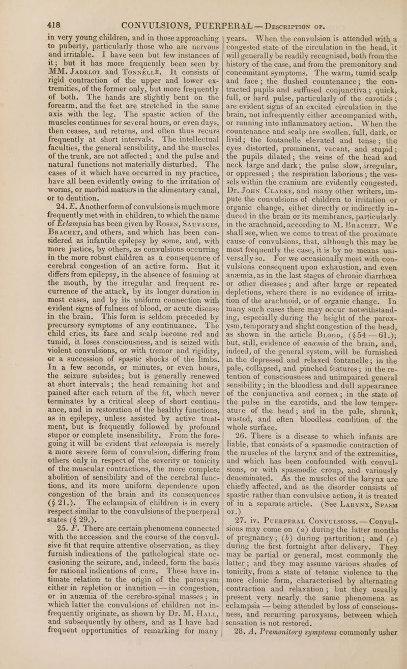 in very young children, and in those approaching to puberty, particularly those who are nervous and irritable. I have seen but few instances of it; but it has more frequently been seen by MM. Japrxor and Tonnei£. It consists of rigid contraction of the upper and lower ex- tremities, of the former only, but more frequently of both. The hands are slightly bent on the forearm, and the feet are stretched in the same axis with the leg. The spastic action of the muscles continues for several hours, or even days, then ceases, and returns, and often thus recurs frequently at short intervals. The intellectual faculties, the general sensibility, and the muscles of the trunk, are not affected ; and the pulse and natural functions not materially disturbed. The cases of it which have occurred in my practice, have all been evidently owing to the irritation of worms, or morbid matters in the alimentary canal, or to dentition. 24. E. Anotherform of convulsionsis much more frequently met with in children, to which the name of Eclampsia has been given by Rosrn, Sauvacss, Bracuet, and others, and which has been con- sidered as infantile epilepsy by some, and, with more justice, by others, as convulsions occurring in the more robust children as a consequence of cerebral congestion of an active form. But it differs from epilepsy, in the absence of foaming at the mouth, by the irregular and frequent re- currence of the attack, by its longer duration in most cases, and by its uniform connection with evident signs of fulness of blood, or acute disease in the brain, This form is seldom preceded by precursory symptoms of any continuance. The child cries, its face and scalp become red and tumid, it loses consciousness, and is seized with violent convulsions, or with tremor and rigidity, or a succession of spastic shocks of the limbs. In a few seconds, or minutes, or even hours, the seizure subsides; but is generally renewed at short intervals; the head remaining hot and pained after each return of the fit, which never terminates by a critical sleep of short continu- ance, and in restoration of the healthy functions, as in epilepsy, unless assisted by active treat- ment, but is frequently followed by profound stupor or complete insensibility. From the fore- going it will be evident that eclampsia is merely amore severe form of convulsion, differing from others only in respect of the severity or tonicity of the muscular contractions, the more complete abolition of sensibility and of the cerebral func- tions, and its more uniform dependence upon congestion of the brain and its consequences (§ 21.). The eclampsia of children is in every respect similar to the convulsions of the puerperal states (§ 29.). 25. F. There are certain phenomena connected with the accession and the course of the convul- sive fit that require attentive observation, as they furnish indications of the pathological state oc- casioning the seizure, and, indeed, form the basis for rational indications of cure. These have in- timate relation to the origin of the paroxysm either in repletion or inanition —in congestion, or in anemia of the cerebro-spinal masses ; in which latter the convulsions of children not in- frequently originate, as shown by Dr. M. Hatt, and subsequently by others, and as I have had frequent opportunities of remarking for many years. When the convulsion is attended with a congested state of the circulation in the head, it will generally be readily recognised, both from the history of the case, and from the premonitory and concomitant symptoms. The warm, tumid scalp and face; the flushed countenance; the con- tracted pupils and suffused conjunctiva; quick, full, or hard pulse, particularly of the carotids ; are evident signs of an excited circulation in the brain, not infrequently either accompanied with, or running into inflammatory action. When the countenance and scalp are swollen, full, dark, or livid; the fontanelle elevated and tense; the eyes distorted, prominent, vacant, and stupid ; the pupils dilated; the veins of the head and neck large and dark; the pulse slow, irregular, or oppressed ; the respiration laborious ; the ves- sels within the cranium are evidently congested. Dr. Joun Crarxe, and many other writers, im- pute the convulsions of children to irritation or organic change, either directly or indirectly in- duced in the brain or its membranes, particularly in the arachnoid, according to M. Bracurr. We shall see, when we come to treat of the proximate cause of convulsions, that, although this may be most frequently the case, it is by no means uni- versally so. For we occasionally meet with con- vulsions consequent upon exhaustion, and even anzmia, as in the last stages of chronic diarrhoea or other diseases; and after large or repeated depletions, where there is no evidence of irrita- tion of the arachnoid, or of organic change. In many such cases there may occur notwithstand- ing, especially during the height of the parox- ysm, temporary and slight congestion of the head, as shown in the article Boop, (¢54 —61.); but, still, evidence of anemia of the brain, and, indeed, of the general system, will be furnished in the depressed and relaxed fontanelle; in the pale, collapsed, and pinched features ; in the re- tention of consciousness and unimpaired general sensibility ; in the bloodless and dull appearance of the conjunctiva and cornea; in the state of the pulse mm the carotids, and the low temper- ature of the head; and in the pale, shrunk, wasted, and often bloodless condition of the whole surface. 26. There is a disease to which infants are liable, that consists of a spasmodic contraction of the muscles of the larynx and of the extremities, and which has been confounded with convul- sions, or with spasmodic croup, and variously denominated. As the muscles of the larynx are chiefly affected, and as the disorder consists of spastic rather than convulsive action, it is treated of , a separate article. (See Larynx, Spasm OF. 27. iv. Purrperat Convutstons.—Convul- sions may come on (a) during the latter months of pregnancy; (b) during parturition; and (c) during the first fortnight after delivery. They may be partial or general, most commonly the latter ; and they may assume various shades of tonicity, from a state of tetanic violence to the more clonic form, characterised by alternating contraction and relaxation; but they usually present very nearly the same phenomena as eclampsia — being attended by loss of conscious- ness, and recurring paroxysms, between which sensation is not restored. 28. A. Premonitory symptoms commonly usher