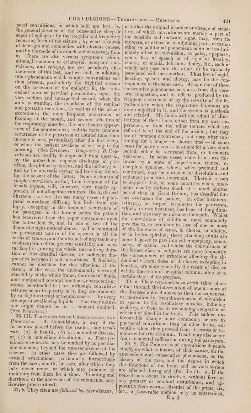 ‘peral convulsions, in which both are lost; by the general absence of the consecutive sleep or sopor of epilepsy ; by the irregular and frequently recurring form of the seizure ; by what is known of its origin and connection with obvious causes, and by the mode of its attack and of recovery from it. There are also various symptoms which, although common to eclampsia, puerperal con- vulsions, and epilepsy, are yet peculiarly cha- racteristic of this last; and we find, in addition, other phenomena which simple convulsions sel: dom present, particularly the frightful scream on the accession of the epileptic fit, the ante- cedent aura or peculiar premonitory signs, the very sudden and unexpected seizure when the aura is wanting, the expulsion of the seminal and prostatic secretions, as well as of the alvine excretions; the more frequent occurrence of foaming at the mouth, and severer affection of the respiratory muscles ; the more leaden appear- ance of the countenance, and the more common recurrence of the paroxysm at a stated time, than in convulsions, particularly after the first sleep, or when the patient awakens or is rising in the morning. (See Eprtepsy— Diagnosis.) B. Con- vulsions are readily distinguished from hysteria, by the antecedent copious discharge of pale urine, the globus hystericus, and the borborygmi; and by the alternate crying and laughing attend- ing the seizure of the Jatter. Some instances of simple convulsion, arising from irritation of the female organs, will, however, very nearly ap- proach, if not altogether run into, the hysterical character; as we also see many cases of puer- peral convulsion differing but little from epi- lepsy, excepting in the frequent recurrence of the paroxysm in the former before the patient has recovered from the sopor consequent upon the antecedent fit, and in one or two of the diagnostic signs noticed above. ‘y.The continued or permanent nature of the spasms in all the forms of tetanus, and the absence of any tendency to obscuration of the general sensibility and men- tal faculties, during the whole unremitting dura- tion of this dreadful disease, are sufficient dia- gnostics between it and convulsions. 8. Rabidity cannot be mistaken for this affection, if the history of the case, the uncommonly increased sensibility of the whole frame, the dread of fluids, and unimpaired cerebral functions, characterising rabies, be attended to ; for, although convulsive seizures occur frequently in it, they are produced by so slight external or mental catises — by every attempt at swallowing liquids — that their nature and origin cannot be for a moment doubted. (See Raziprry:) 36. IIT. Terminations or ConskQuENcts, AND Procnosis.— A. Convulsions, in any of the forms now placed before the reader, may termi- nate, (a) in health; (b) in some other disease ; or, (c) in immediate dissolution. a. Their ter- mination in health may be marked by no peculiar phenomenon, beyond the non-recurrence of the seizure. In other cases they are followed by critical evacuations, particularly hemorrhage from the nose, mouth, or ears, after which they may never recur, or which may produce an immunity from them for a time. Vomiting and diarrhoea, or the accession of the catamenia, may likewise prove critical. 37, b. They often are followed by other diseases ; 421 or rather the original disorder or change of struc- ture, of which convulsions are merely a part of the sensible and outward signs, may, from its increase, or extension to adjoining parts, occasion other or additional phenomena more or less intj- mately allied to convulsion, as palsy, apoplexy, coma, loss of speech or of sight or hearing, chorea, or mania, delirium, idiotey, &amp;c., each of which may pass into the other, or be variously associated with one another. Thus loss of sight, hearing, speech, and idiotey, may be the con- sequences in the same case. Also, either of these consecutive phenomena may arise from the cere- bral congestion, and its effects, produced by the frequent recurrence or by the severity of the fit, particularly when the respiratory functions are much impeded in it, and the system is plethoric and relaxed. My limits will not admit of illus- trations of these facts, either from my own ex- perience, or from the other sources which are referred to at the end of the article; but they are of common occurrence, and may, after con- tinuing for a longer or shorter time —in some cases for many years — in others for a very short period, either be recovered from, or terminate existence. In some cases, convulsions are fol- lowed by a state of leipothymia, trance, or complete syncope, which, when profound and continued, may be mistaken for dissolution, and endanger premature interment. There is reason to suppose that, in some countries where inter- ment usually follows death at a much shorter period than in Great Britain, this dreadful fate has overtaken the patient. In other instances, lethargy, or torpor, terminates the paroxysm, which, in rare instances, has been of long dura- tion, and also may be mistaken for death. Whilst the convulsions of childhood more commonly give rise to, or termiriate in, loss of one or more of the functions of sense, in chorea, in idiotcy, or in hydrocephalus; those attacking adults are more disposed to pass into either apoplexy, coma, palsy, or mania: and whilst the convulsions of the former class of subjects are more frequently the consequence of irritations affecting the ab- dominal viscera, those of the latter, excepting in females, are more generally the result of disease within the cranium or spinal column, often at a certain stage of its progress. 38. c. Their termination in death takes place either through the intervention of one or more of the disedses noticed above as their consequences, or, more directly, from the extension of convulsion or spasm to the respiratory muscles, inducing asphyxy, or from an overwhelming congestion or effusion of blood in the brain. This sudden un- favourable change more commonly occurs in puerperal convulsions than in other forms, ex. cepting when they proceed from abscesses or tu- mours within the cranium. Death may also occur from accidental suffocation during the paroxysm. 39. B. The Procnosts of convulsions depends chiefly on what is known of their causes, On the antecedent and consecutive phenomena, on the history of the case, and the deeree in which the functions of the brain and nervotis system are affected during and after the fit. d. If the convulsions occur in children, withotit fever o¢ any primary or cerebral disturbance, and ap- parently from worms, disorder of the prima via, &amp;c., a favourable opinion may be entertained. Ee 3