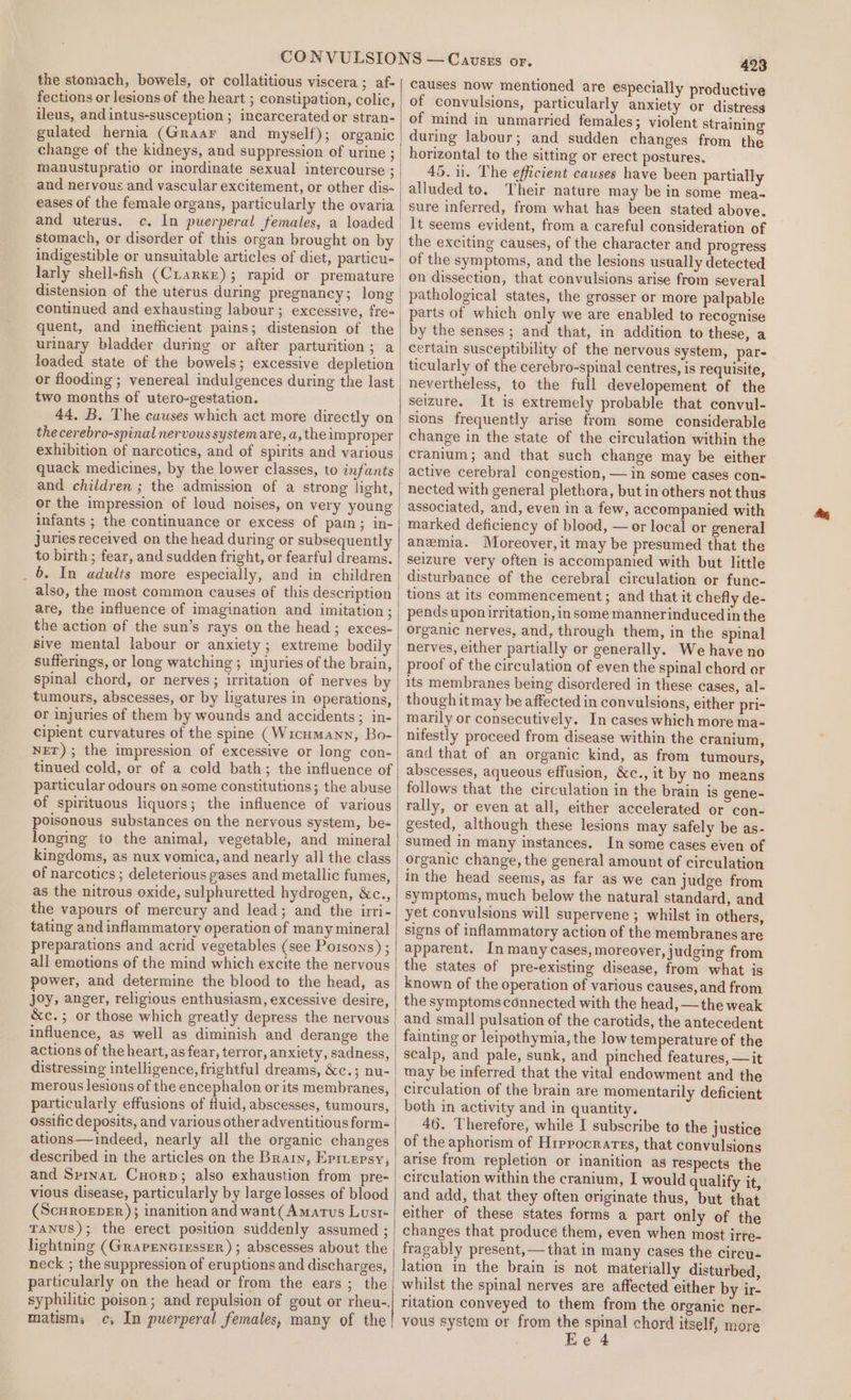 the stomach, bowels, or collatitious viscera; af- fections or lesions of the heart ; constipation, colic, ileus, and intus-susception ; incarcerated or stran- gulated hernia (Graar and myself); organic change of the kidneys, and suppression of urine ; manustupratio or ordinate sexual intercourse ; and nervous and vascular excitement, or other dis- | eases of the female organs, particularly the ovaria and uterus. c. In puerperal females, a loaded | stomach, or disorder of this organ brought on by indigestible or unsuitable articles of diet, particu- | larly shell-fish (Cuarxe); rapid or premature | distension of the uterus during pregnancy; long continued and exhausting labour ; excessive, fre-_ quent, and inefficient pains; distension of the urinary bladder during or after parturition; a loaded state of the bowels; excessive depletion | or flooding ; venereal indulgences during the last two months of utero-gestation. 44, B. The causes which act more directly on the cerebro-spinal nervous system are, a, the im proper exhibition of narcotics, and of spirits and various quack medicines, by the lower classes, to infants and children ; the admission of a strong light, or the impression of loud noises, on very young infants ; the continuance or excess of pain ; in- juries received on the head during or subsequently to birth; fear, and sudden fright, or fearful dreams. _ 6. In adults more especially, and in children | also, the most common causes of this description are, the influence of imagination and imitation ; the action of the sun’s rays on the head; exces- sive mental labour or anxiety; extreme bodily sufferings, or long watching ; injuries of the brain, spinal chord, or nerves; irritation of nerves by tumours, abscesses, or by ligatures in operations, or injuries of them by wounds and accidents; in- cipient curvatures of the spine (Wicumann, Bo- NET); the impression of excessive or long con- tinued cold, or of a cold bath; the influence of particular odours on some constitutions; the abuse of spirituous liquors; the influence of various poisonous substances on the nervous system, be- longing to the animal, vegetable, and mineral kingdoms, as nux vomica, and nearly all the class of narcotics ; deleterious gases and metallic fumes, as the nitrous oxide, sulphuretted hydrogen, &amp;c., the vapours of mercury and lead; and the irri- tating and inflammatory operation of many mineral preparations and acrid vegetables (see Porsons) ; all emotions of the mind which excite the nervous power, and determine the blood to the head, as joy, anger, religious enthusiasm, excessive desire, &amp;c.; or those which greatly depress the nervous influence, as well as diminish and derange the actions of the heart, as fear, terror, anxiety, sadness, distressing intelligence, frightful dreams, &amp;c.; nu- merous lesions of the encephalon or its membranes, particularly effusions of fluid, abscesses, tumours, ossific deposits, and various other adventitious form- ations—indeed, nearly all the organic changes described in the articles on the Brary, Eprvepsy, and Sprnat Cuorp; also exhaustion from pre- vious disease, particularly by large losses of blood (ScHROEDER ); inanition and want(Amartus Lust« TANUS); the erect position suddenly assumed ; lightning (GrarenctxssER) ; abscesses about the neck ; the suppression of eruptions and discharges, particularly on the head or from the ears ; the syphilitic poison; and repulsion of gout or rheu-. matism, c, In puerperal females, many of the 423 causes now mentioned are especially productive of convulsions, particularly anxiety or distress of mind in unmarried females; violent straining during labour; and sudden changes from the horizontal to the sitting or erect postures. 45.11. The efficient causes have been partially alluded to, Their nature may be in some mea sure inferred, from what has been stated above. It seems evident, from a careful consideration of the exciting causes, of the character and progress of the symptoms, and the lesions usually detected on dissection, that convulsions arise from several pathological states, the grosser or more palpable parts of which only we are enabled to recognise by the senses ; and that, in addition to these, a certain susceptibility of the nervous system, par- ticularly of the cerebro-spinal centres, is requisite, nevertheless, to the full developement of the seizure. It is extremely probable that convul- sions frequently arise from some considerable change in the state of the circulation within the cranium; and that such change may be either active cerebral congestion, — in some cases con- nected with general plethora, but in others not thus associated, and, even in a few, accompanied with marked deficiency of blood, — or local or general anemia. Moreover, it may be presumed that the seizure very often is accompanied with but little disturbance of the cerebral circulation or func- tions at its commencement; and that it chefly de- pends uponirritation, in some mannerinduced in the organic nerves, and, through them, in the spinal nerves, either partially or generally. We have no proof of the circulation of even the spinal chord or its membranes being disordered in these cases, al- thoughit may be affected in convulsions, either pri- marily or consecutively. In cases which more ma- nifestly proceed from disease within the cranium, and that of an organic kind, as from tumours, abscesses, aqueous effusion, &amp;c., it by no means follows that the circulation in the brain is gene- rally, or even at all, either accelerated or con- gested, although these lesions may safely be as- sumed in many instances. In some cases even of organic change, the general amount of circulation symptoms, much below the natural standard, and yet convulsions will supervene ; whilst in others, signs of inflammatory action of the membranes are apparent. In many cases, moreover, judging from the states of pre-existing disease, from what is known of the operation of various causes, and from the symptoms connected with the head, — the weak and small pulsation of the carotids, the antecedent fainting or leipothymia, the low temperature of the scalp, and pale, sunk, and pinched features, —it may be inferred that the vital endowment and the circulation of the brain are momentarily deficient both in activity and in quantity. 46. Therefore, while I subscribe to the justice of the aphorism of Hippocrates, that convulsions arise from repletion or inanition as respects the circulation within the cranium, I would qualify it, and add, that they often originate thus, but that either of these states forms a part only of the changes that produce them, even when most irre- fragably present, —that in many cases the circu- lation in the brain is not materially disturbed, whilst the spinal nerves are affected either by ir- ritation conveyed to them from the organic ner- vous system or from se spinal chord itself, more