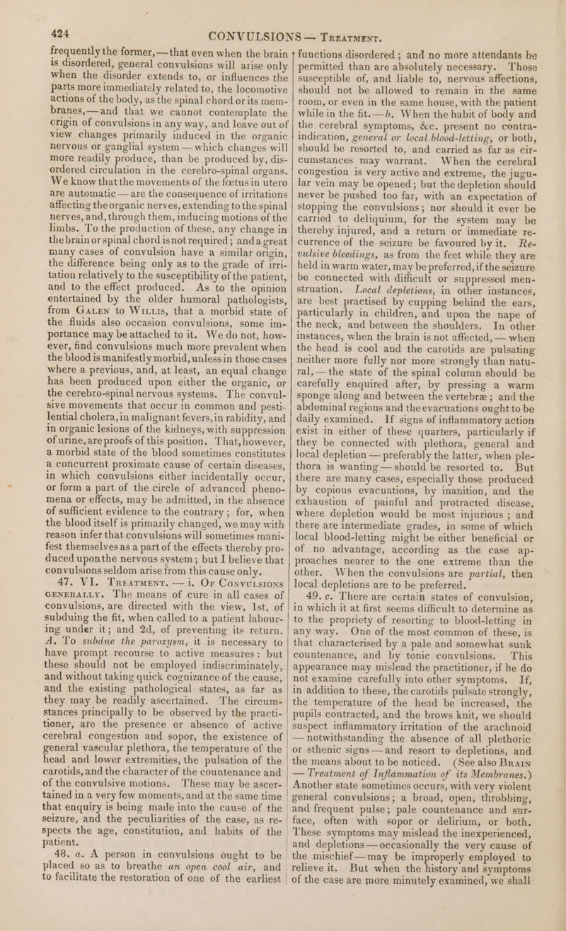 frequently the former, —that even when the brain 1s disordered, general convulsions will arise only when the disorder extends to, or influences the parts more immediately related to, the locomotive actions of the body, as the spinal chord or its mem- branes,—and that we cannot contemplate the origin of convulsions in any way, and leave out of view changes primarily induced in the organic nervous or ganglial system — which changes will more readily produce, than be produced by, dis- ordered circulation in the cerebro-spinal organs. We know that the movements of the foetus in utero are automatic —are the consequence of irritations affecting the organic nerves, extending to the spinal nerves, and, through them, inducing motions of the limbs. To the production of these, any change in the brain or spinal chord isnot required; andagreat many cases of convulsion have a similar origin, the difference being only as to the grade of irri- tation relatively to the susceptibility of the patient, and to the effect produced. As to the opinion entertained by the older humoral pathologists, from Gaen to Wits, that a morbid state of the fluids also occasion convulsions, some im- portance may be attached to it. We do not, how- ever, find convulsions much more prevalent when the blood is manifestly morbid, unless in those cases where a previous, and, at least, an equal change has been produced upon either the organic, or the cerebro-spinal nervous systems. The convul- sive movements that occur in common and pesti- lential cholera, in malignant fevers, in rabidity, and in organic lesions of the kidneys, with suppression of urine, are proofs of this position. That, however, a morbid state of the blood sometimes constitutes a concurrent proximate cause of certain diseases, in which convulsions either incidentally occur, or form a part of the circle of advanced pheno- mena or effects, may be admitted, in the absence of sufficient evidence to the contrary ; for, when the blood itself is primarily changed, we may with reason infer that convulsions will sometimes mani- fest themselves as a part of the effects thereby pro- duced uponthe nervous system; but I believe that convulsions seldom arise from this cause only. 47, VI. Treatment. — i. Or Convutstons GENERALLY. The means of cure in all cases of convulsions, are directed with the view, Ist, of subduing the fit, when called to a patient labour- ing under it; and 2d, of preventing its return. A. To subdue the parovysm, it is necessary to have prompt recourse to active measures: but these should not be employed indiscriminately, and without taking quick cognizance of the cause, and the existing pathological states, as far as they may be readily ascertained. The circum- stances principally to be observed by the practi- tioner, are the presence or absence of active cerebral congestion and sopor, the existence of general vascular plethora, the temperature of the head and lower extremities, the pulsation of the carotids, and the character of the countenance and of the convulsive motions. These may be ascer- tained in a very few moments, and at the same time that enquiry is being made into the cause of the seizure, and the peculiarities of the case, as re- spects the age, constitution, and habits of the patient. to facilitate the restoration of one of the earliest functions disordered ; and no more attendants be permitted than are absolutely necessary. Those susceptible of, and liable to, nervous affections, should not be allowed to remain in the same room, or even in the same house, with the patient while in the fit.—b. When the habit of body and the cerebral symptoms, &amp;c. present no contra- indication, general or local blood-letting, or both, should be resorted to, and carried as far as cir- cumstances may warrant. When the cerebral congestion is very active and extreme, the jugu- lar vein may be opened; but the depletion should never be pushed too far, with an expectation of stopping the convulsions; nor should it ever be carried to deliquium, for the system may be thereby injured, and a return or immediate re- currence of the seizure be favoured by it. Re- vulsive bleedings, as from the feet while they are held in warm water, may be preferred, if the seizure be connected with difficult or suppressed men- struation, Local depletions, in other instances, are best practised by cupping behind the ears, particularly in children, and upon the nape of the neck, and between the shoulders. In other instances, when the brain is not affected, — when the head is cool and the carotids are pulsating neither more fully nor more strongly than natu- ral,—the state of the spinal column should be carefully enquired after, by pressing a warm sponge along and between the vertebra ; and the abdominal regions and the evacuations ought to be daily examined. If signs of inflammatory action exist in either of these quarters, particularly if they be connected with plethora, general and local depletion — preferably the latter, when ple- thora is wanting —should be resorted to. But there are many cases, especially those produced by copious evacuations, by inanition, and the exhaustion of painful and protracted disease, where depletion would be most injurious ; and there are intermediate grades, in some of which local blood-letting might be either beneficial or of no advantage, according as the case ap- proaches nearer to the one extreme than the other. When the convulsions are partial, then local depletions are to be preferred. 49.c. There are certain states of convulsion, in which it at first seems difficult to determine as to the propriety of resorting to blood-letting in any way. One of the most common of these, is that characterised by a pale and somewhat sunk countenance, and by tonic convulsions. This appearance may mislead the practitioner, if he do not examine carefully into other symptoms. If, in addition to these, the carotids pulsate strongly, the temperature of the head be increased, the pupils contracted, and the brows knit, we should suspect inflammatory irritation of the arachnoid — notwithstanding the absence of all plethoric or sthenic signs—and resort to depletions, and the means about to be noticed: (See also Brain — Treatment of Inflammation of its Membranes.) Another state sometimes occurs, with very violent general convulsions; a broad, open, throbbing, and frequent pulse; pale countenance and sur- face, often with sopor or delirium; or both. _ These symptoms may mislead the inexperienced, and depletions— occasionally the very cause of the mischief—may be improperly employed to relieve it. But when the history and symptoms of the case are more minutely examined, we shall
