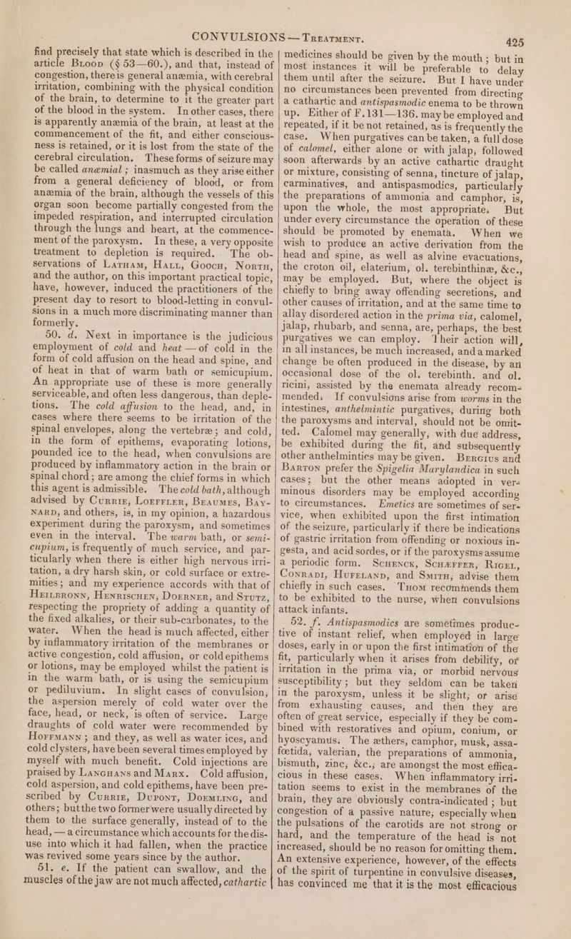 find precisely that state which is described in the article Broop (§ 53—60.), and that, instead of congestion, thereis general anemia, with cerebral irritation, combining with the physical condition of the brain, to determine to it the greater part of the blood in the system. In other cases, there is apparently anemia of the brain, at least at the commencement of the fit, and either conscious- ness is retained, or it is lost from the state of the cerebral circulation, These forms of seizure may be called anemial ; inasmuch as they arise either from a general deficiency of blood, or from anemia of the brain, although the vessels of this organ soon become partially congested from the impeded respiration, and interrupted circulation through the lungs and heart, at the commence- ment of the paroxysm. In these, a very opposite treatment to depletion is required.. The ob- servations of Larnam, Haiti, Goocn, Nortn, and the author, on this important practical topic, have, however, induced the practitioners of the present day to resort to blood-letting in convul- sions in a much more discriminating manner than formerly, 50. d. Next in importance is the judicious employment of cold and heat —of cold in the form of cold affusion on the head and spine, and of heat in that of warm bath or semicupium. An appropriate use of these is more generally serviceable, and often less dangerous, than deple- tions. The cold affusion to the head, and, in cases where there seems to be irritation of the spinal envelopes, along the vertebra; and cold, in the form of epithems, evaporating lotions, pounded ice to the head, when convulsions are produced by inflammatory action in the brain or spinal chord ; are among the chief forms in which this agent is admissible. The cold bath, although advised by Currir, Lorrrrer, Braumes, Bay- NARD, and others, is, in my opinion, a hazardous experiment during the paroxysm, and sometimes even in the interval, The warm bath, or semi- cupium, is frequently of much service, and par- ticularly when there is either high nervous irri- tation, a dry harsh skin, or cold surface or extre- mities; and my experience accords with that of Heripronn, Henriscuen, Doerner, and Srurz, respecting the propriety of adding a quantity of the fixed alkalies, or their sub-carbonates, to the water. When the head is much affected, either by inflammatory irritation of the membranes or active congestion, cold affusion, or cold epithems or lotions, may be employed whilst the patient is in the warm bath, or is using the semicupium or pediluvium. In slight cases of convulsion, the aspersion merely of cold water over the face, head, or neck, is often of service. Large draughts of cold water were recommended by Horrmany ; and they, as well as water ices, and cold clysters, have been several times employed by myself with much benefit. Cold injections are praised by Lancuans and Marx. Cold affusion, cold aspersion, and cold epithems, have been pre- scribed by Currie, Dupont, Dormtine, and others; but the two former were usually directed by them to the surface generally, instead of to the head, — a circumstance which accounts for the dis- use into which it had fallen, when the practice was revived some years since by the author. ol. e. If the patient can swallow, and the muscles of the jaw are not much affected, cathartic 425 medicines should be given by the mouth ; but in most instances it will be preferable to delay them until after the seizure. But I have under no circumstances been prevented from directing a cathartic and antispasmodic enema to be thrown up. Either of F.131—136. may be employed and repeated, if it be not retained, as is frequently the case. When purgatives can be taken, a full dose of calomel, either alone or with jalap; followed soon afterwards by an active cathartic draught or mixture, consisting of senna, tincture of jalap, carminatives, and antispasmodics, particulatly the preparations of ammonia and camphor, is, upon the whole, the most appropriates But under every circumstance the operation of these should be promoted by enemata. When we wish to produce an active derivation ffom the head and spine, as well as alvine evacuations, the croton oil, elaterium, ol. terebinthine, &amp;e., may be employed. But, where the object is chiefly to bring away offending secretions, and other causes of irritation, and at the same time to allay disordered action in the prima via, calomel, Jalap, rhubarb, and senna, are, perhaps, the best purgatives we can employ. ‘heir action will, in all instances, be much increased; anda marked change be often produced in the disease, by an occasional dose of the ol. terebinth. and ol. ricini, assisted by the enemata already recoms mended; If convulsions arise from worms in the intestines, anthelmintic purgatives; during both the paroxysms and interval, should not be omit- ted. Calomel may generally; with due address, be exhibited during the fit, and subsequently other anthelmintics may be given. Brrcius and Barron prefer the Spigelia Murylandica in such cases; but the other means adopted in vers minous disorders may be employed according to circumstances. Emetics are sometimes of ser« vice, when exhibited upon the first intimation of the seizure, particularly if there be indications of gastric irritation from offending or noxious in- gesta, and acid sordes, or if the paroxysms assume a periodic form. Scuencx, Scuz#rrer, RicEt, Conrapv1, Hurevanp, and Smit; advise them chiefly in such cases. ‘Tuom recommends them to be exhibited to the nurse, when convulsions attack infants. 52. f. Antispasmodics are sometimes produc- tive of instant relief, when employéd in large doses, early in or upon the first intimation of the fit, particularly when it arises ftom debility, or irritation in the prima via; or morbid nervous susceptibility ; but they seldom can be taker in the paroxysm, unless it be slight; or arise from exhausting causes, and then they are often of great service, especially if they be com- bined with restoratives and opium, conium, or hyoscyamus: The ethers; camphor, musk, assa- foetida; valerian, the preparations of ammonia, bismuth, zine; &amp;c.; are amongst the most effica- cious in these cases. When inflammatory irri- tation seems to exist in the membranes of the brain, they are obviously contra-indicated ; but congestion of a passive nature; especially when the pulsations of the carotids are not strong or hard, and the temperature of the head is not increased, should be no reason for omitting them. An extensive experience, however, of the effects of the spirit of turpentine in convulsive diseases,