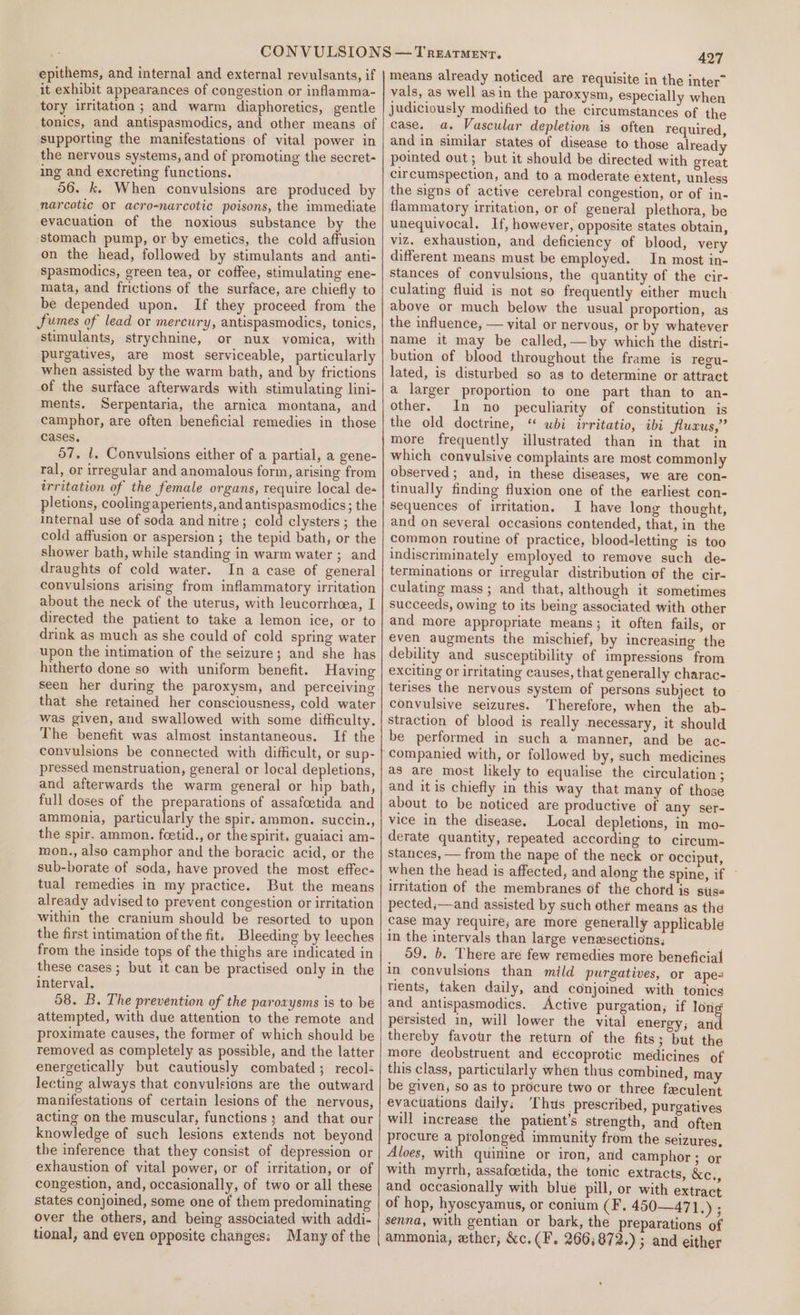 epithems, and internal and external revulsants, if it exhibit appearances of congestion or inflamma- tory irritation ; and warm diaphoretics, gentle tonics, and antispasmodics, and other means of supporting the manifestations of vital power in the nervous systems, and of promoting the secret- ing and excreting functions. ! 56. k. When convulsions are produced by narcotic or acro-narcotic poisons, the immediate evacuation of the noxious substance by the stomach pump, or by emetics, the cold affusion on the head, followed by stimulants and anti- spasmodics, green tea, or coffee, stimulating ene- mata, and frictions of the surface, are chiefly to be depended upon. If they proceed from the Sumes of lead or mercury, antispasmodics, tonics, stimulants, strychnine, or nux vomica, with purgatives, are most serviceable, particularly when assisted by the warm bath, and by frictions of the surface afterwards with stimulating lini- ments. Serpentaria, the arnica montana, and camphor, are often beneficial remedies in those cases, 57. l, Convulsions either of a partial, a gene- ral, or irregular and anomalous form, arising from irritation of the female organs, require local de- pletions, cooling aperients, and antispasmodics ; the internal use of soda and nitre; cold clysters ; the cold affusion or aspersion ; the tepid bath, or the shower bath, while standing in warm water ; and draughts of cold water. In a case of general convulsions arising from inflammatory irritation about the neck of the uterus, with leucorrhcea, I directed the patient to take a lemon ice, or to drink as much as she could of cold spring water upon the intimation of the seizure; and she has hitherto done so with uniform benefit. Having seen her during the paroxysm, and perceiving that she retained her consciousness, cold water was given, and swallowed with some difficulty. The benefit was almost instantaneous. If the convulsions be connected with difficult, or sup- pressed menstruation, general or local depletions, and afterwards the warm general or hip bath, full doses of the preparations of assafcetida and ammonia, particularly the spir. ammon. succin., the spir. ammon. foetid., or the spirit. guaiaci am- mon., also camphor and the boracic acid, or the sub-borate of soda, have proved the most effec- tual remedies in my practice. But the means already advised to prevent congestion or irritation within the cranium should be resorted to upon the first intimation of the fit. Bleeding by leeches from the inside tops of the thighs are indicated in these cases ; but it can be practised only in the interval. 58. B. The prevention of the paroxysms is to be attempted, with due attention to the remote and proximate causes, the former of which should be removed as completely as possible, and the latter energetically but cautiously combated; recol- lecting always that convulsions are the outward manifestations of certain lesions of the nervous, acting on the muscular, functions ; and that our knowledge of such lesions extends not beyond the inference that they consist of depression or exhaustion of vital power, or of irritation, or of congestion, and, occasionally, of two or all these states conjoined, some one of them predominating over the others, and being associated with addi- 427 means already noticed are requisite in the inter” vals, as well asin the paroxysm, especially when judiciously modified to the circumstances of the case. a. Vascular depletion is often required, and in similar states of disease to those already pointed out; but it should be directed with great circumspection, and to a moderate extent, unless the signs of active cerebral congestion, or of in- flammatory irritation, or of general plethora, be unequivocal. If, however, opposite states obtain, viz. exhaustion, and deficiency of blood, very different means must be employed. In most in- stances of convulsions, the quantity of the cir- culating fluid is not so frequently either much above or much below the usual proportion, as the influence, — vital or nervous, or by whatever mame it may be called, —by which the distri- bution of blood throughout the frame is regu- lated, is disturbed so as to determine or attract a larger proportion to one part than to an- other. In no peculiarity of constitution is the old doctrine, ‘ ubi irritatio, ibi jlucus,” more frequently illustrated than in that in which convulsive complaints are most commonly observed; and, in these diseases, we are con- tinually finding fluxion one of the earliest con- sequences of irritation. I have long thought, and on several occasions contended, that, in the common routine of practice, blood-letting is too indiscriminately employed to remove such de- terminations or irregular distribution of the cir- culating mass ; and that, although it sometimes succeeds, owing to its being associated with other and more appropriate means; it often fails, or even augments the mischief, by increasing the debility and susceptibility of impressions from exciting or irritating causes, that generally charac- terises the nervous system of persons subject to convulsive seizures. Therefore, when the ab- straction of blood is really necessary, it should be performed in such a manner, and be ac- companied with, or followed by, such medicines as are most likely to equalise the circulation; and it is chiefly in this way that many of those about to be noticed are productive of any ser- vice in the disease. Local depletions, in mo- derate quantity, repeated according to circum- stances, — from the nape of the neck or occiput, when the head is affected, and along the spine, if ~ irritation of the membranes of the chord is siis« pected;—and assisted by such other means as the case may require; are more generally applicable in the intervals than large venasections; 59. b. There are few remedies more beneficial in convulsions than mild purgatives, or apes tients, taken daily, and conjoined with tonics and antispasmodics. Active purgation, if longs persisted in, will lower the vital energy; ani thereby favour the return of the fits; but the more deobstruent and eccoprotic medicines of this class, particularly when thus combined, may be given, so as to procure two or three faeculent evacuations daily; ‘Thus prescribed, purgatives will increase the patient’s strength, and often procure a prolonged immunity from the seizures, Aloes, with quinine or iron, and camphor ; or with myrth, assafcetida, the tonic extracts, &amp;c., and occasionally with blue pill, or with extract of hop, hyoscyamus, or conium (F. 450—471.) ; senna, with gentian or bark, the preparations of