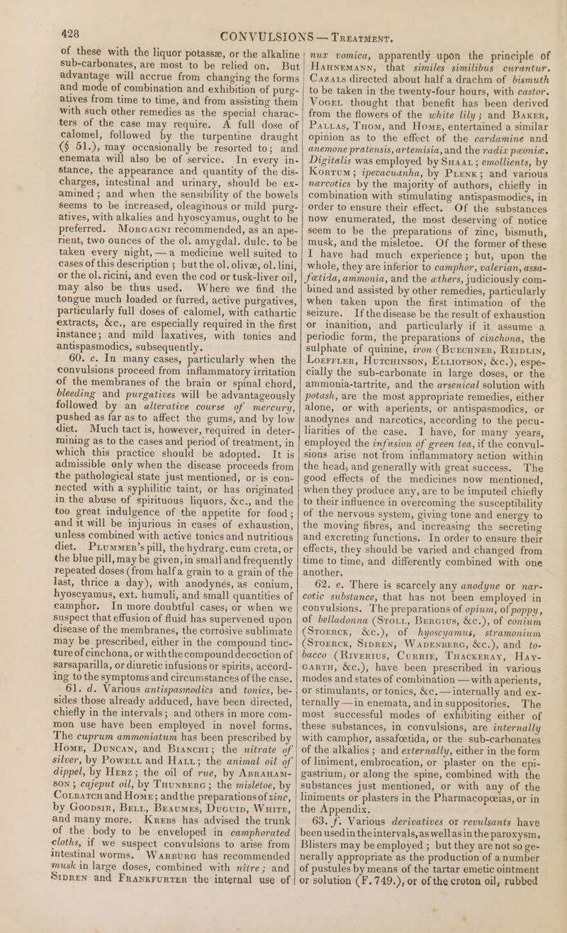 of these with the liquor potasse, or the alkaline sub-carbonates, are most to be relied on. But advantage will accrue from changing the forms and mode of combination and exhibition of purg- atives from time to time, and from assisting them with such other remedies as the special charac- ters of the case may require. A full dose of calomel, followed by the turpentine draught (§ 51.), may occasionally be resorted to; and enemata will also be of service. In every in- stance, the appearance and quantity of the dis- charges, intestinal and urinary, should be ex- amined ; and when the sensibility of the bowels seems to be increased, cleaginous or mild purg- atives, with alkalies and hyoscyamus, ought to be preferred. Morcacnr recommended, as an ape- rient, two ounces of the ol. amygdal. dulc. to be taken every night, —a medicine well suited to cases of this description ; but the ol. olive, ol. lini, or the ol. ricini, and even the cod or tusk-liver oil, may also be thus used. Where we find the tongue much loaded or furred, active purgatives, particularly full doses of calomel, with cathartic extracts, &amp;c., are especially required in the first instance; and mild laxatives, with tonics and antispasmodics, subsequently. 60. c. In many cases, particularly when the convulsions proceed from inflammatory irritation of the membranes of the brain or spinal chord, bleeding and purgatives will be advantageously followed by an alterative course of mercury, pushed as far as to affect the gums, and by low diet. Much tact is, however, required in deter- mining as to the cases and period of treatment, in which this practice should be adopted. It is admissible only when the disease proceeds from the pathological state just mentioned, or is cons nected with a syphilitic taint, or has originated in the abuse of spirituous liquors, &amp;c., and the too great indulgence of the appetite for food; and it will be injurious in cases of exhaustion, unless combined with active tonics and nutritious diet. Pium™er’s pill, the hydrarg. cum creta, or the blue pill, may be given, in small and frequently repeated doses (from halfa grain to a grain of the last, thrice a day), with anodynés, as conium, hyoscyamus, ext. humuli, and small quantities of camphor. In more doubtful cases; or when we suspect that effusion of fluid has supervened upon disease of the membranes, the corrosive sublimate may be prescribed, either in the compound tine- ture of cinchona, or withthe compound decoction of sarsaparilla, or diuretic infusions or spirits, accord- ing to the symptoms and circumstances of the case. 61. d. Various antispasmodies and tonics, be- sides those already adduced, have been directed, chiefly in the intervals; and others in more com- mon use have been employed in novel forms. The cuprum ammoniatum has been prescribed by dippel, by Herz; the oil of rue, by Anranam- SON ; cajeput oil, by Tuunperc ; the misletoe, by Cotsatcu and Homes; andthe preparations of sinc, by Goopsrr, Breit, Braumes, Ducuip, Wuire, and many more. Kress has advised the trunk of the body to be enveloped in camphorated cloths, if we suspect convulsions to arise from intestinal worms. Warstre has recommended musk in large doses, combined with nitre; and Sipren and Frayxrurrer the internal use of nux vomica, apparently upon the principle of Haunemann, that similes similibus curantur. Cazats directed about half a drachm of bismuth to be taken in the twenty-four hours, with castor. Vocet thought that benefit has been derived from the flowers of the white lily; and Baxer, Patias, Tom, and Home, entertained a similar opinion as to the effect of the cardamine and anemone pratensis, artemisia, and the radix peonia. Digitalis was employed by Swat; emollients, by Kortum; ipecacuanha, by Pienx; and various narcotics by the majority of authors, chiefly in combination with stimulating antispasmodics, in order to ensure their effect. Of the substances now enumerated, the most deserving of notice seem to be the preparations of zinc, bismuth, musk, and the misletoe. Of the former of these I have had much experience; but, upon the whole, they are inferior to camphor, valerian, assa- fetida, ammonia, and the ethers, judiciously com- bined and assisted by other remedies, particularly when taken upon the first intimation of the seizure. Ifthe disease be the result of exhaustion or inanition, and particularly if it assume a periodic form, the preparations of cinchona, the sulphate of quinine, iron (Burcuner, Reip.trn, Lorrrter, Hutcurnson, Extsorson, &amp;c.), espe- cially the sub-carbonate in large doses, or the ammonia-tartrite, and the arsenical solution with potash, are the most appropriate remedies, either alone, or with aperients, or antispasmodics, or anodynes and narcotics, according to the pecu- larities of the case. I have, for many years, employed the infusion of green tea, if the convul- sions arise not from inflammatory action within the head, and generally with great success. The good effects of the medicines now mentioned, when they produce any, are to be imputed chiefly to their influence in overcoming the susceptibility of the nervous system, giving tone and energy to the moving fibres, and increasing the secreting and excreting functions. In order to ensure their effects, they should be varied and changed from time to time, and differently combined with one another, 62. e. There is scarcely any anodyne or nar- cotic substance, that has not been employed in convulsions. The preparations of opiwm, of poppy, of belladonna (Sto.1, Bercivus, &amp;c.), of conium (Srorrck, &amp;c.), of hyoscyamus, stramonium (Srorrck, Sipren, Wapenzerc, &amp;c.), and to- bacco (Rivertus, Currin, Tuackeray, Hay- cartu, &amp;c.), have been prescribed in various modes and states of combination — with aperients, or stimulants, or tonics, &amp;c.— internally and ex- ternally —in enemata, and in suppositories. The most successful modes of exhibiting either of these substances, in convulsions, are internally with camphor, assafoetida, or the sub-carbonates of the alkalies ; and externally, either in the form of liniment, embrocation, or plaster on the epi- gastrium; or along the spine, combined with the substances just mentioned, or with any of the liniments or plasters in the Pharmacopceias, or in the Appendix. 63. f. Various derivatives or revulsants have been usedin the intervals, as wellasin the paroxysm, Blisters may be employed ; but they are not so ge- nerally appropriate as the production of a number of pustules by means of the tartar emetic ointment or solution (F. 749.), or of the croton oil, rubbed