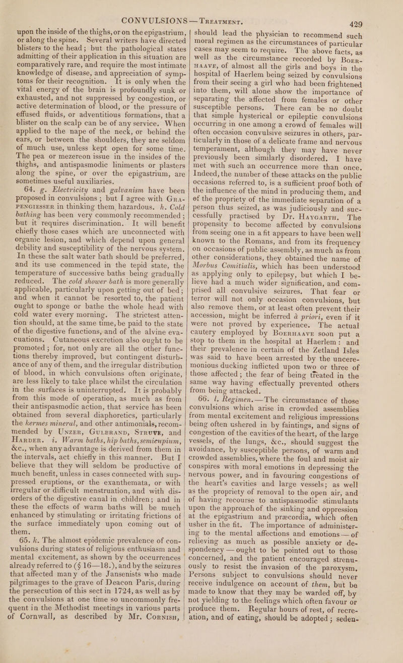upon the inside of the thighs, or on the epigastrium, oralong thespine. Several writers have directed blisters to the head; but the pathological states admitting of their application in this situation are comparatively rare, and require the most intimate knowledge of disease, and appreciation of symp- toms for their recognition. It is only when the vital energy of the brain is profoundly sunk or exhausted, and not suppressed by congestion, or active determination of blood, or the pressure of effused fluids, or adventitious formations, that a blister on the scalp can be of any service. When applied to the nape of the neck, or behind the ears, or between the shoulders, they are seldom of much use, unless kept open for some time. The pea or mezereon issue in the insides of the thighs, and antispasmodic liniments or plasters along the spine, or over the epigastrium, are sometimes useful auxiliaries. 64. g. Electricity and galvanism have been proposed in convulsions ; but I agree with Gra- PENGIESSER in thinking them, hazardous. h. Cold bathing has been very commonly recommended ; but it requires discrimination.. It will benefit chiefly those cases which are unconnected with organic lesion, and which depend upon general debility and susceptibility of the nervous system. In these the salt water bath should be preferred, and its use commenced in the tepid state, the temperature of successive baths being gradually reduced. The cold shower bath is more generally applicable, particularly upon getting out of bed; and when it cannot be resorted to, the patient ought to sponge or bathe the whole head with cold water every morning. The strictest atten- tion should, at the same time, be paid to the state of the digestive functions, and of the alvine eva- cuations. Cutaneous excretion also ought to be promoted ; for, not only are ail the other func- tions thereby improved, but contingent disturb- ance of any of them, and the irregular distribution of blood, in which convulsions often originate, are less likely to take place whilst the circulation in the surfaces is uninterrupted. It is probably from this mode of operation, as much as from their antispasmodic action, that service has been obtained from several diaphoretics, particularly the kermes mineral, and other antimonials, recom- mended by Unzer, Guipranp, Srruve, and Harper. i. Warm baths, hip baths, semicupium, &amp;c., when any advantage is derived from them in the intervals, act chiefly in this manner. But I believe that they will seldom be productive of much benefit, unless in cases connected with sup- pressed eruptions, or the exanthemata, or with irregular or difficult menstruation, and with dis- orders of the digestive canal in children; and in these the effects of warm baths will be much enhanced by stimulating or irritating frictions of the surface immediately upon coming out of them. 65. k. The almost epidemic prevalence of con- vulsions during states of religious enthusiasm and mental excitement, as shown by the occurrences already referred to (§ 16—18.), and by the seizures that affected many of the Jansenists who made pilgrimages to the grave of Deacon Paris, during the persecution of this sect in 1724, as well as by the convulsions at one time so uncommonly fre- quent in the Methodist meetings in various parts of Cornwall, as described by Mr. Cornisu, 429 should lead the physician to recommend such moral regimen as the circumstances of particular cases may seem to require. The above facts, as well as the circumstance recorded by Borr- HAAVE, Of almost all the girls and boys in the hospital of Haerlem being seized by convulsions from their seeing a girl who had been frightened into them, will alone show the importance of separating the affected from females or other susceptible persons. There can be no doubt that simple hysterical or epileptic convulsions occurring in one among a crowd of females will often occasion convulsive seizures in others, par- ticularly in those of a delicate frame and nervous temperament, although they may have never previously been similarly disordered. I have met with such an occurrence more than once. Indeed, the number of these attacks on the public occasions referred to, is a sufficient proof both of the influence of the mind in producing them, and of the propriety of the immediate separation of a person thus seized, as was judiciously and suc- cessfully practised by Dr. Haycarty. The propensity to become affected by convulsions from seeing one in a fit appears to have been well known to the Romans, and from its frequency on occasions of public assembly, as much as from other considerations, they obtained the name of Morbus Comitialis, which has been understood as applying only to epilepsy, but which I be- lieve had a much wider signification, and com- prised all convulsive seizures. That fear or terror will not only occasion convulsions, but also remove them, or at least often prevent their accession, might be inferred &amp; priori, even if it were not proved by experience. The actual cautery employed by Borrwaave soon put a stop to them in the hospital at Haerlem: and their prevalence in certain of the Zetland Isles was said to have been arrested by the uncere- monious ducking inflicted upon two or three of those affected ; the fear of being tfeated in the same way having effectually prevented others from being attacked. 66. 1. Regimen.—The circumstance of those convulsions which arise in crowded assemblies from mental excitement and religious impressions being often ushered in by faintings, and signs of congestion of the cavities of the heart, of the large vessels, of the lungs, &amp;c., should suggest the avoidance, by susceptible persons, of warm and crowded assemblies, where the foul and moist air conspires with moral emotions in depressing the nervous power, and in favouring congestions of the heart’s cavities and large vessels; as well as the propriety of removal to the open air, and of having recourse to antispasmodic stimulants upon the approach of the sinking and oppression at the epigastrium and przcordia, which often usher in the fit. The importance of administer- ing to the mental affections and emotions — of relieving as much as possible anxiety or de- spondency — ought to be pointed out to those concerned, and the patient encouraged strenu- ously to resist the invasion of the paroxysm, Persons subject to convulsions should never receive indulgence on account of them, but be made to know that they may be warded off, by not yielding to the feelings which often favour or produce them. Regular hours of rest, of recre- ation, and of eating, should be adopted ; seden-