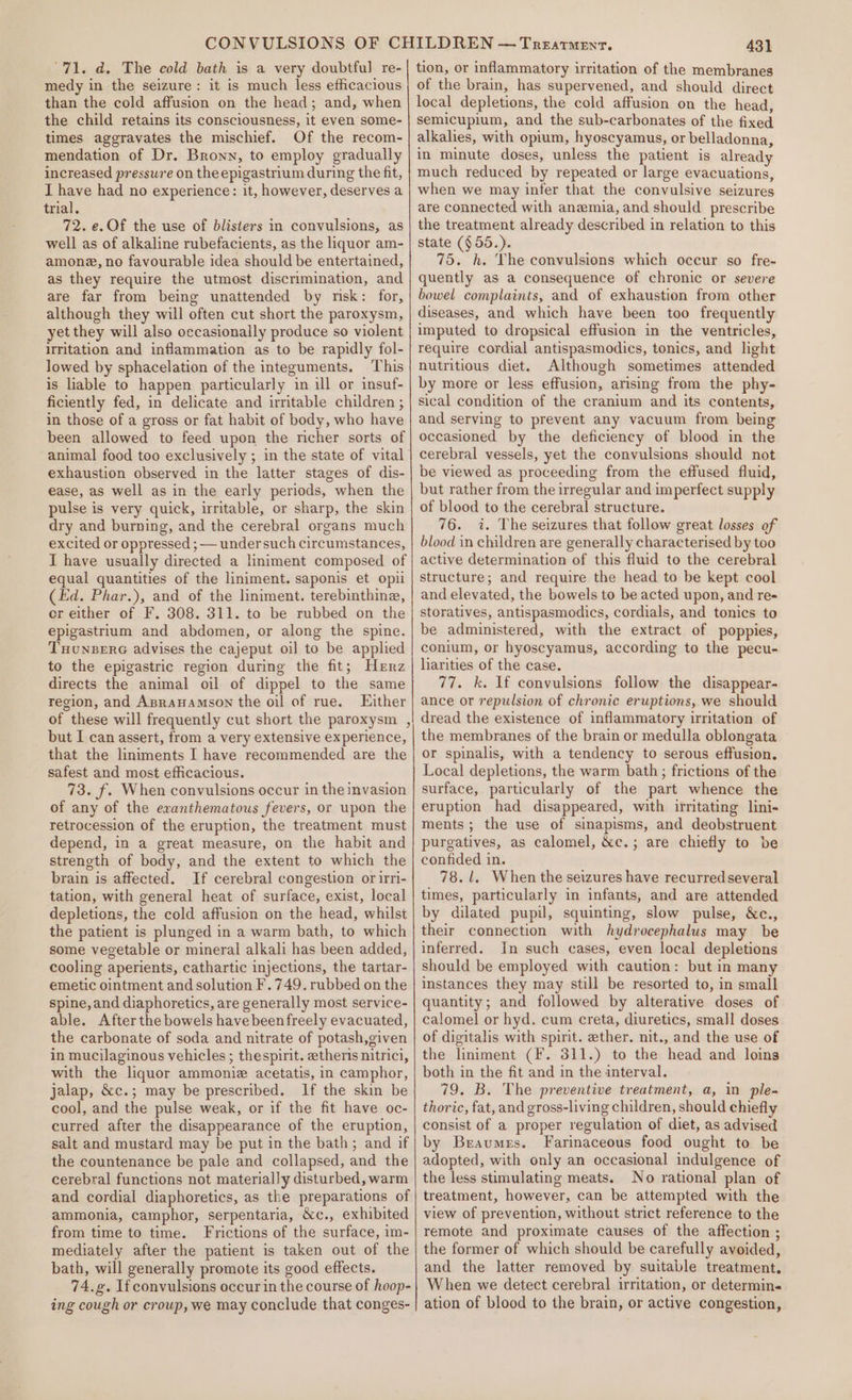 “71. d. The eold bath is a very doubtful re- medy in the seizure: it is much less efficacious than the cold affusion on the head; and, when the child retains its consciousness, it even some- times aggravates the mischief. Of the recom- mendation of Dr. Bronn, to employ gradually increased pressure on the epigastrium during the fit, I have had no experience: it, however, deserves a trial. 72. e. Of the use of blisters in convulsions, as well as of alkaline rubefacients, as the liquor am- amone, no favourable idea should be entertained, as they require the utmost discrimination, and are far from being unattended by misk: for, although they will often cut short the paroxysm, yet they will also occasionally produce so violent Irritation and inflammation as to be rapidly fol- lowed by sphacelation of the integuments. This is liable to happen particularly in ill or insuf- ficiently fed, in delicate and irritable children ; in those of a gross or fat habit of body, who have been allowed to feed upon the richer sorts of exhaustion observed in the latter stages of dis- ease, as well as in the early periods, when the pulse is very quick, irritable, or sharp, the skin dry and burning, and the cerebral organs much excited or oppressed ; — undersuch circumstances, I have usually directed a liniment composed of equal quantities of the liniment. saponis et opii (Ed. Phar.), and of the liniment. terebinthine, or either of F. 308. 311. to be rubbed on the epigastrium and abdomen, or along the spine. THUNBERG advises the cajeput oil to be applied to the epigastric region during the fit; Herz directs the animal oil of dippel to the same region, and ApraHamson the oil of rue. Either of these will frequently cut short the paroxysm , but I can assert, from a very extensive experience, that the liniments I have recommended are the safest and most efficacious. 73. f. When convulsions occur in the invasion of any of the exanthematous fevers, or upon the retrocession of the eruption, the treatment must depend, in a great measure, on the habit and strength of body, and the extent to which the brain is affected. If cerebral congestion or irri- tation, with general heat of surface, exist, local depletions, the cold affusion on the head, whilst the patient is plunged in a warm bath, to which some vegetable or mineral alkali has been added, cooling aperients, cathartic injections, the tartar- emetic ointment and solution F.749. rubbed on the spine, and diaphoretics, are generally most service- able. After the bowels have been freely evacuated, the carbonate of soda and nitrate of potash,given in mucilaginous vehicles ; thespirit. ztheris nitrici, with the liquor ammonie acetatis, in camphor, jalap, &amp;c.; may be prescribed. If the skin be cool, and the pulse weak, or if the fit have oc- curred after the disappearance of the eruption, salt and mustard may be put in the bath; and if the countenance be pale and collapsed, and the cerebral functions not materially disturbed, warm and cordial diaphoretics, as the preparations of ammonia, camphor, serpentaria, Xc., exhibited from time to time. Frictions of the surface, im- mediately after the patient is taken out of the bath, will generally promote its good effects. 74.. If convulsions occur in the course of hoop- ing cough or croup, we may conclude that conges- 431 tion, or inflammatory irritation of the membranes of the brain, has supervened, and should direct local depletions, the cold affusion on the head, semicupium, and the sub-carbonates of the fixed alkalies, with opium, hyoscyamus, or belladonna, in minute doses, unless the patient is already much reduced by repeated or large evacuations, when we may infer that the convulsive seizures are connected with anemia, and should prescribe the treatment already described in relation to this state (§55.). 75. h. ‘The convulsions which occur so fre- quently as a consequence of chronic or severe bowel complaints, and of exhaustion from other diseases, and which have been too frequently imputed to dropsical effusion in the ventricles, require cordial antispasmodics, tonics, and light nutritious diet. Although sometimes attended by more or less effusion, arising from the phy- sical condition of the cranium and its contents, and serving to prevent any vacuum from being occasioned by the deficiency of blood in the cerebral vessels, yet the convulsions should not be viewed as proceeding from the effused fluid, but rather from the irregular and imperfect supply of blood to the cerebral structure. 76. 7. The seizures that follow great losses of blood in children are generally characterised by too active determination of this fluid to the cerebral structure; and require the head to be kept cool and elevated, the bowels to be acted upon, and re- storatives, antispasmodics, cordials, and tonics to be administered, with the extract of poppies, conium, or hyoscyamus, according to the pecu- liarities of the case. 77. k. If convulsions follow the disappear- ance or repulsion of chronic eruptions, we should dread the existence of inflammatory irritation of the membranes of the brain or medulla oblongata or spinalis, with a tendency to serous effusion, Local depletions, the warm bath ; frictions of the surface, particularly of the part whence the eruption had disappeared, with irritating lini- ments; the use of sinapisms, and deobstruent purgatives, as calomel, &amp;c.; are chiefly to be confided in. 78.1. When the seizures have recurred several times, particularly in infants, and are attended by dilated pupil, squinting, slow pulse, &amp;c., their connection with hydrocephalus may be inferred. In such cases, even local depletions should be employed with caution: but in many instances they may still be resorted to, in small quantity; and followed by alterative doses of calomel or hyd. cum creta, diuretics, small doses of digitalis with spirit. ether. nit., and the use of the liniment (F. 311.) to the head and loins both in the fit and in the interval. 79. B. The preventive treatment, a, in ple- thoric, fat, and gross-living children, should chiefly consist of a proper regulation of diet, as advised by Beaumes. Farinaceous food ought to be adopted, with only an occasional indulgence of the less stimulating meats. No rational plan of treatment, however, can be attempted with the view of prevention, without strict reference to the remote and proximate causes of the affection ; the former of which should be carefully avoided, and the latter removed by suitable treatment. When we detect cerebral irritation, or determin-« ation of blood to the brain, or active congestion,
