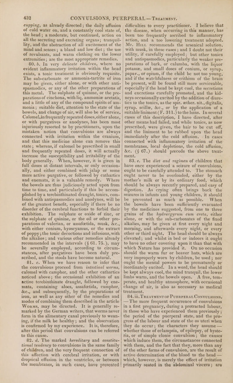 cupping, as already directed ; the daily affusion of cold water on, and a constantly cool state of, the head; a moderate, but continued, action on all the secreting and excreting organs; tranquil- lity, and the abstraction of all excitement of the mind and senses ; a bland and low diet ; the use of revulsants, and warm clothing on the lower extremities; are the most appropriate remedies. 80. b. In very delicate children, where no evident inflammatory irritation within the head exists, a tonic treatment is obviously requisite. The sub-carbonate or ammonia-tartrite of iron may be given, either alone, or with other anti- spasmodics, or any of the other preparations of this metal. The sulphate of quinine, or the pre- parations of cinchona, with liq. ammoniz acetatis, and a little of any of the compound spirits of am- monia; suitable diet, attention to the state of the bowels, and change of air, will also be of service. Calomel,in frequently repeated doses, either alone, or with purgatives or anodynes, has been most injuriously resorted to by practitioners, upon the mistaken notion that convulsions are always connected with irritation within the cranium, and that this medicine alone can remove this state; whereas, if calomel be prescribed in small and frequently repeated doses, it will actually increase the susceptibility and irritability of the body generally. When, however, it is given in full doses at distant intervals, or only occasion- ally, and either combined with jalap or some more active purgative, or followed by cathartics and enemata, it is a valuable remedy. Where the bowels are thus judiciously acted upon from time to time, and particularly if this be accom- plished by a terebinthinated draught, tonics, com- bined with antispasmodics and anodynes, will be of the greatest benefit, especially if there be no disorder of the cerebral functions to forbid their exhibition. The sulphate or oxide of zinc, or the sulphate of quinine, or the oil or other pre- parations of valerian, or assafoetida, musk, &amp;c., with either conium, hyoscyamus, or the extract of poppy ; the tonic decoctions and infusions, with the alkalies ; and various other remedies already recommended in the intervals (§ 61. 75.), may be severally employed, according to circum- stances, after purgatives have been duly pre- scribed, and the stools have become natural. 81. c. When we have reason to infer that the convulsions proceed from intestinal worms, calomel with camphor, and the other cathartics noticed above; the occasional exhibition of an active terebinthinate draught, followed by ene- mata, containing aloes, assafcetida, camphor, &amp;c., and subsequently, by the preparations of iron, as well as any other of the remedies and modes of combining them described in the article Worms, may be directed. It is generally re- marked by the German writers, that worms never form in the alimentary canal previously to wean- ing, if the milk be healthy; and the observation is confirmed by my experience. It is, therefore, after this period that convulsions can be referred to this cause. 82. d. The marked hereditary and constitu- tional tendency to convulsions in the same family of children, and the very frequent connection of this affection with cerebral irritation, or with dropsical effusion in the ventricles, or between difficulties to every practitioner. I believe that the disease, when occurring in this manner, has been too frequently ascribed to inflammatory action, and a too lowering treatment adopted. Mr. Hrri recommends the arsenical solution, with musk, in these cases ; and I doubt not their utility, if carefully employed; but other tonics and antispasmodics, particularly the weaker pre- parations of bark, or calumba, with the liquor potasse, and small doses of conium, or syrup. papav., or opium, if the child be not too young, and if the watchfulness or erithism of the brain be present, will be found still more serviceable, especially if the head be kept cool, the secretions and excretions carefully promoted, and the kid- neys occasionally excited by the addition of diure- tics to the tonics, as the spir. ether. nit., digitalis, syrup. scille, &amp;c., or by the application of a suitable liniment (F. 311.) tothe loins. In several cases of this description, I have directed, after other means had failed, and while tonics, as now prescribed, were given, the hair to be cut off, and the liniment to be rubbed upon the head immediately after the cold affusion. . In cases connected with inflammatory irritation of the membranes, local depletions, the cold affusion, &amp;c. (§ 67.) should precede the above treat- ment. 83.e. The diet and regimen of children that have once experienced a seizure of convulsions, ought to be carefully attended to. The stomach ought never to be overloaded, either by the mother’s milk or by its ordinary food, which should be always recently prepared, and easy of digestion. As crying often brings back the seizures in infants and young children, it should be prevented as much as possible. When the bowels have been sufficiently evacuated by the medicines suggested, from one to three grains of the hydrargyrum cum creta, either alone, or with the sub-carbonates of the fixed alkalies, may be given at first every night and morning, and afterwards every night, or every other or third night. The head should be always elevated; and whilst in bed or indoors it ought to have no other covering upon it than that with which Nature has provided it. On no occasion should the warm fur or beaver hats, which are very improperly worn by children, be used ; nor ought the mental powers to be prematurely or inordinately excited. Ina word,the head should be kept always cool, the mind tranquil, the lower limbs warm, and the bowels open. A free, tem- perate, and healthy atmosphere, with occasional change of air, is also as necessary as medical treatment. 84. ui. TREATMENT oF PuERPERAL Convutsions. — The more frequent occurrence of convulsions in a first pregnancy, during a protracted labour, in those who have experienced them previously ; the period of the puerperal state, and the pro- gress of the labour and state of the os uteri when they do occur; the characters they assume — whether those of eclampsia, of epilepsy, of hyste- ria, or of simple clonie convulsion; the causes which induce them, the circumstances connected with them, and the fact that they, more than any of the other forms of convulsion, are the result of active determination of the blood to the head — which, however, is merely the effect of irritation primarily seated in the abdominal viscera; are