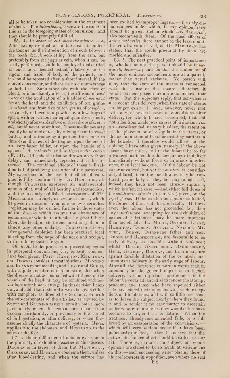 of them. The intentions of cure are the same in this as in the foregoing states of convulsion; and they should be promptly fulfilled. 85. A. In order to cut short the seizure, — a. After having resorted to suitable means to protect the tongue, as the introduction of a cork between the teeth, &amp;c., blood-letting from the arm, but preferably from the jugular vein, when it can be easily performed, should be employed, and carried at once to a decided extent relatively to the vigour and habit of body of the patient; and it should be repeated after a short interval, if the convulsions recur, and there be no circumstances to forbid it. Simultaneously with the flow of blood, or immediately after it, the affusion of cold water or the application of a bladder of pounded ice on the head, and the exhibition of ten grains of calomel, and from five to ten grains of camphor, previously reduced to a powder by a few drops of spirit, with or without an equal quantity of musk, and shortly afterwards of twoor three drops of croton oil, should never be omitted. These medicines may readily be administered, by mixing them in sweet butter, and introducing a portion from time to time over the root of the tongue, upon the end of an ivory letter folder, or upon the handle of a spoon. A cathartic and antispasmodic enema (F. 141. 149.) should also be thrown up without delay ; and immediately repeated, if it be re- turned. The combined effects of these will sel- dom fail of producing a solution of the paroxysm. My experience of the excellent effects of cam- phor is fully confirmed by Dr. Hamitron, al- though Cuavussier expresses an unfavourable opinion of it, and of all heating antispasmodics ; and the recently published observations of Mr. Micwett are strongly in favour of musk, which he gives in doses of from one to two scruples. Depletion may be carried further in those states of the disease which assume the characters of eclampsia, or which are attended by great fulness about the head, or stertorous breathing, than in almost any other malady. Cwaussier advises, after general depletion has been practised, local bleeding from the nape of the neck and occiput, or from the epigastric region. 86. 8. As to the propriety of prescribing opium in puerperal convulsions, very opposite opinions have been given. Prrir, Hamriron, Merriman, and Dewexs consider it most injurious; Manninc and BLanp recommend it; and Leaxr and Burns, with a judicious discrimination, state, that when the disease is not accompanied with fulness of the vessels of the head, it may be exhibited with ad- vantage after blood-letting. In this decision I con- cur, and add, that it should always be given either with camphor, as directed by Srorrcx, or with the sub-carbonates of the alkalies, as advised by Srurz and BruninGHnavseEn, or with both; more particularly when the convulsions occur from excessive irritability, or previously to the period of full gestation, or after delivery, or when they assume chiefly the characters of hysteria. Rincx applies it to the abdomen, and Hurexanp to the soles of the feet. 87. y. Some difference of opinion exists as to the propriety of exhibiting emetics in this disease. DenMaAN is in favour of them, but Mauriceauv, Cuaussier, and Hamitron condemn them, unless after blood-letting, and when the seizure has 433 been excited by improper ingesta, — the only cir- cumstances under which, in my opinion, they should be given, and in which Dr. Brunpert. also recommends them. Of the good effects of active cathartics there cannot be the least doubt. I have always observed, as Dr. Merriman has stated, that the stools procured by them are morbid and offensive. 88. 5. The next practical point of importance is, whether or not the patient should be imme- diately delivered ; and on this the sentiments of the most eminent accoucheurs are at apparent, rather than actual variance. No person will deny that the state of the uterus is connected with the cause of the seizure; therefore it would obviously seem requisite to remove that state. But the objecters reply, that convulsions also occur after delivery, when this state of uterus no longer exists: I have, however, never met with any, of several cases of convulsions after delivery for which I have prescribed, that did not arise from analogous causes of irritation, viz. an over-distended urinary bladder, the retention of the placenta or of coagula in the uterus, or the accumulation of fecal or irritating matters in the bowels. I therefore would adhere to the opinion I have often given, namely, if the above means have failed, and if the labour be so far advanced as to enable the accoucheur to deliver immediately without force or injurious interfer- ence, then let it be done. If the labour be not so far advanced, but yet the os uteri is consider- ably dilated, then the membranes may be rup- tured, particularly if they be very tumid, — if, indeed, they have not been already ruptured, which is often the case, — and either full doses of the sub-borate of soda (3 j. to 38s.) given, or the ergot of rye. Ifthe os uteri be rigid or undilated, the former of these will be preferable. If, how- ever, the labour has not proceeded far, then any interference, excepting by the exhibition of medicinal substances, may be more injurious than beneficial. La Morre, Ossporne, Leake, Hamitton, Dusors, Asuweitt, Navucur, Mr- GUEL, Burns, Ostanpers father and son, Duces, and Ramssporuam, are favourable to as early delivery as possible without violence ; whilst Buanp, Garrusnort, Bavupeocevr, Hutt, Garpren, Denman, and BLunpDELL, are against forcible dilatation of the os uteri, and attempts at delivery in the early stage of labour. After all, the difference is more in words than in intention ; for the general object is to hasten delivery, without injurious interference, if the labour be so far advanced as to render the attempt prudent ; and those who have espoused either side have stated their opinions with such excep- tions and limitations, and with so little precision, as to leave the subject nearly where they found it, and to render it no easy matter to ascertain under what circumstances they would either have recourse to art, or trust to nature. When the treatment already recommended fails, or is fol- lowed by an exasperation of the convulsions, — which will very seldom occur if it have been judiciously directed, — then I conceive that the active interference of art should be called to our aid. There is, perhaps, no subject on which opinions are stated to be so much at variance as on this, —each succeeding writer placing those of his predecessors in aan ae where no real F
