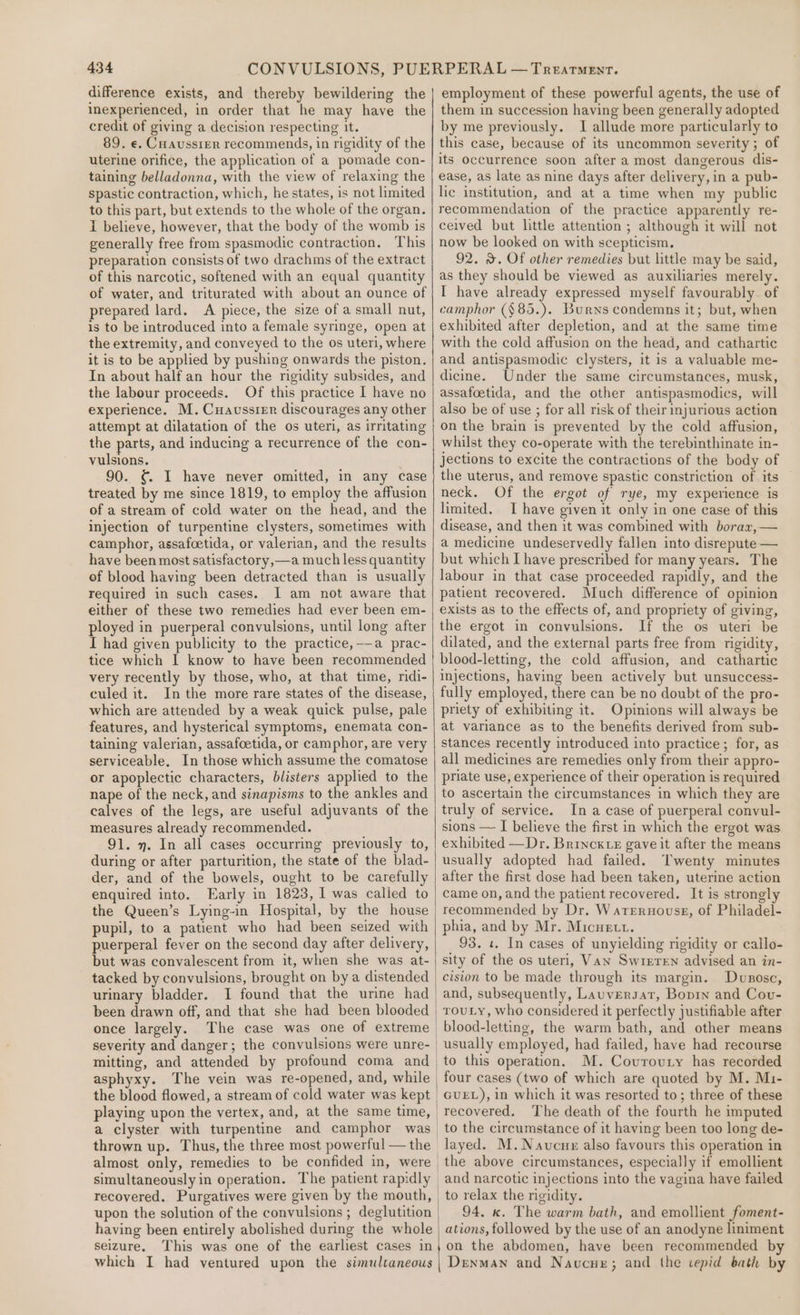 difference exists, and thereby bewildering the inexperienced, in order that he may have the credit of giving a decision respecting it. 89. e. Cuaussier recommends, in rigidity of the uterine orifice, the application of a pomade con- taining belladonna, with the view of relaxing the spastic contraction, which, he states, is not limited to this part, but extends to the whole of the organ. 1 believe, however, that the body of the womb is generally free from spasmodic contraction. This preparation consists of two drachms of the extract of this narcotic, softened with an equal quantity of water, and triturated with about an ounce of prepared lard. A piece, the size of a small nut, is to be introduced into a female syringe, open at the extremity, and conveyed to the os uteri, where it is to be applied by pushing onwards the piston. In about half an hour the rigidity subsides, and the labour proceeds. Of this practice I have no experience. M. Cuaussier discourages any other attempt at dilatation of the os uteri, as irritating the parts, and inducing a recurrence of the con- vulsions. 90. ¢ I have never omitted, in any case treated by me since 1819, to employ the affusion of a stream of cold water on the head, and the injection of turpentine clysters, sometimes with camphor, assafoetida, or valerian, and the results have been most satisfactory,—a much less quantity of blood having been detracted than is usually required in such cases. I am not aware that either of these two remedies had ever been em- ployed in puerperal convulsions, until long after I had given publicity to the practice,-—a prac- tice which I know to have been recommended very recently by those, who, at that time, ridi- culed it. Inthe more rare states of the disease, which are attended by a weak quick pulse, pale features, and hysterical symptoms, enemata con- taining valerian, assafocetida, or camphor, are very serviceable. In those which assume the comatose or apoplectic characters, blisters applied to the nape of the neck, and sinapisms to the ankles and calves of the legs, are useful adjuvants of the measures already recommended. 91. y. In all cases occurring previously to, during or after parturition, the state of the blad- der, and of the bowels, ought to be carefully enquired into. Early in 1823, I was called to the Queen’s Lying-in Hospital, by the house pupil, to a patient who had been seized with puerperal fever on the second day after delivery, but was convalescent from it, when she was at- tacked by convulsions, brought on bya distended urinary bladder. I found that the urine had been drawn off, and that she had been blooded once largely. The case was one of extreme severity and danger; the convulsions were unre- mitting, and attended by profound coma and asphyxy. The vein was re-opened, and, while a clyster with turpentine and camphor was simultaneously in operation. The patient rapidly recovered. Purgatives were given by the mouth, upon the solution of the convulsions ; deglutition having been entirely abolished during the whole seizure. This was one of the earliest cases in which I had ventured upon the simultaneous employment of these powerful agents, the use of them in succession having been generally adopted by me previously. I allude more particularly to this case, because of its uncommon severity ; of its occurrence soon after a most dangerous dis- ease, as late as nine days after delivery, in a pub- lic institution, and at a time when my public recommendation of the practice apparently re- ceived but little attention ; although it will not now be looked on with scepticism. 92. &amp;. Of other remedies but little may be said, as they should be viewed as auxiliaries merely. I have already expressed myself favourably. of camphor (§85.). Burns condemns it; but, when exhibited after depletion, and at the same time with the cold affusion on the head, and cathartic and antispasmodic clysters, it is a valuable me- dicine. Under the same circumstances, musk, assafoetida, and the other antispasmodics, will also be of use ; for all risk of their injurious action on the brain is prevented by the cold affusion, whilst they co-operate with the terebinthinate in- jections to excite the contractions of the body of the uterus, and remove spastic constriction of its neck. Of the ergot of rye, my experience is limited. TI have given it only in one case of this disease, and then it was combined with borax, — a medicine undeservedly fallen into disrepute — but which I have prescribed for many years. The labour in that case proceeded rapidly, and the patient recovered. Much difference of opinion exists as to the effects of, and propriety of giving, the ergot in convulsions. If the os uteri be dilated, and the external parts free from rigidity, blood-letting, the cold affusion, and cathartic injections, having been actively but unsuccess- fully employed, there can be no doubt of the pro- priety of exhibiting it. Opinions will always be at variance as to the benefits derived from sub- stances recently introduced into practice ; for, as all medicines are remedies only from their appro- priate use, experience of their operation is required to ascertain the circumstances in which they are truly of service. In a case of puerperal convul- sions — I believe the first in which the ergot was exhibited —Dr. Brinck.z gave it after the means usually adopted had failed. Twenty minutes after the first dose had been taken, uterine action came on, and the patient recovered. It is strongly recommended by Dr. Wateruouss, of Philadel- phia, and by Mr. Micuett. 93. 1. In cases of unyielding rigidity or callo- sity of the os uteri, Vaw Swreren advised an in- cision to be made through its margin. Dusosc, and, subsequently, Lauversat, Boprn and Cov- ToULY, who considered it perfectly justifiable after blood-letting, the warm bath, and other means usually employed, had failed, have had recourse to this operation. M. Covrovury has recorded four cases (two of which are quoted by M. Mi- GUEL), in which it was resorted to; three of these recovered. The death of the fourth he imputed layed. M.Navcue also favours this operation in the above circumstances, especially if emollient and narcotic injections into the vagina have failed to relax the ngidity. 94. x. The warm bath, and emollient foment- ations, followed by the use of an anodyne liniment on the abdomen, have been recommended by Denman and Navucue; and the vepid bath by