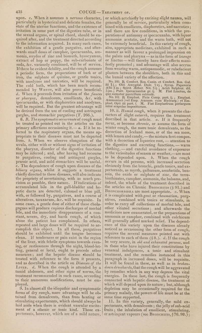 upon. c. When it assumes a nervous character, particularly in hysterical and delicate females, the state of the uterine functions, and the existence of irritation in some part of the digestive tube, or in the sexual organs, or spinal chord, should be en- quired after, and the treatment directed according to the information acquired. In many such cases, the exhibition of a gentle purgative, and after- wards small doses of camphor, ipecacuanha, am- monia, oxydes of zinc and bismuth, hyoscyamus, extract of hop or poppy, the sub-carbonate of soda, &amp;c. variously combined, will be of service. Ifthere be evident debility, and the cough assumes a periodic form, the preparations of bark or of iron, the sulphate of quinine, or gentle tonics, with anodynes and narcotics, will be required. The cold bath, which has been much recom- mended by Wuyrt, will also prove beneficial. d. When it proceeds from irritation of the fauces or pharynx, demulcents, emollients, &amp;c. with ipecacuanha, or with diaphoretics and anodynes, will be required. But the greatest advantage will be derived from the use of cooling and astringent gargles, and stomachic purgatives (F. 266.). 8. B. The symptomatic occurrence of cough must be treated as pointed out in the articles on the primary affections occasioning it.— a. If it be re- ferred to the respiratory organs, the means ap- propriate to their diseases must not be departed from. b. When we observe elongation of the uvula, either with or without signs of irritation of the pharynx, disorder of the digestive functions may be inferred ; and, after having had recourse to purgatives, cooling and astringent gargles, prussic acid, and mild stomachics will be useful. c. The dependence of cough upon diseases of the biliary organs, whilst it suggests a treatment chiefly directed to these diseases, will also indicate the propriety of ascertaining, with as much pre- cision as possible, their nature. If indications of accumulated bile in the gall-bladder and he- patic ducts are detected, calomel or blue pill, with, or followed by, purgatives, and a course of alteratives, taraxacum, &amp;c. will be requisite. In some cases, a gentle dose of either of these cholo- gogues will produce copious discharges of morbid bile, and the immediate disappearance of a con- stant, severe, dry, and harsh cough, of which alone the patient has complained. In others, repeated and large doses will be required to ac- complish this object. In all these, purgatives should be exhibited until. the tongue becomes clean. if tenderness or pain exist in the region of the liver, with febrile symptoms towards even- ing, or restlessness through the nicht, blood-let- ting, general or local, ought to precede other measures; and the hepatic disease should be treated with reference to the form it presents, and as described in the article on Diseases of the Liver. d. When the cough is attended by a tumid abdomen, and other signs of worms, the treatment recommended in such cases, according to their numerous modifications, must be em- ployed. 9. In almost all the idiopathic and symptomatic forms of dry cough, more advantage will be ob- tained from demulcents, than from heating or stimulating expectorants, which should always be laid aside when there is evident vascular excite- ment of a sthenic or tonic kind. Those ex- pectorants, however, which are of a mild nature, or which act chiefly by exciting slight nausea, will generally be of service, particularly when com- bined with emollients, diaphoretics, and narcotics ; and there are few conditions, in which the pre- parations of antimony or ipecacuanha, with liquor ammoniz acetatis, and the warm bath, will not be extremely beneficial. In this variety of cough, also, appropriate medicines, exhibited in such a manner as will favour a prolonged impression on the palate and pharynx —as in the form of lozenge or linctus—will thereby have their effects mani- festly promoted ; and advantage will also accrue from wearing warm, antispasmodic, or rubefacient plasters between the shoulders, both in this and the humid variety of the affection. No. 160. R. Confect. Ros. Canin. et Confect. Ros. Gal. aa 3j.; Olei Amygdal. Dulc. 3vj.; Syrup. Papaveris Albi 3 ss.; Spirit. Atther. Nit. 3ij.; Acidi Sulphur. dil. 3 jss.; Pulv. Ipecacuanhe gr. ij. M. Fiat Linctus, de quo sumatur pauxillum subindé. No. 161. R. Emplast. Picis Comp. part. ij. ; Emplast. Ammoniaci (vel Emp. Ammon. cum Hydrarg.) et Em- plast. Opii 4a part.i. M, Fiat Emplastrum perlargum inter scapulas impositurum. 10. 11. Humid cough, when it presents the cha- racters of slight cutarrh, requires the treatment described in that article. a. If it frequently recur, or become chronic, or assume the form of winter cough, the more tonic demulcents, as the decoction of Iceland moss, or of the sea moss, with lemon and candy, —the mistura ferri compos. with a decoction of liquorice root, — attention to the digestive and excreting functions, — warm clothing, —and careful avoidance of exposures to the vicissitudes of season or weather,—are most to be depended upon. 6. When the cough occurs in old persons, with increased secretion obviously from the bronchi, gentle tonics, and ex- pectorants, as myrrh, galbanum, assafeetida, ben- zoin, the oxide or sulphate of zinc, the terre- binthinates, camphor, ammonia, the balsams, and, indeed, the whole of the treatment described in the articles on Chronic Broncurrts (§ 91.) and Broncnorrua@a are most appropriate. c. When it is complicated with gout or rhewmatism, purg- atives, combined with tonics or stimulants, in order to carry off collections of morbid bile, and other vitiated secretions; and afterwards the medicines now enumerated, or the preparations of ammonia or camphor, combined with colchicum will generally afford marked relief. The depend- ence of this variety upon the diseases already noticed as occasioning the other form of cough, requires the several measures pointed out with reference to each of them (§8.). d. If the cough be very severe, in old and exhausted persons, and in those who have injured their constitutions by venereal indulgences, a tonic and stimulant treatment, and the remedies instanced in this paragraph in increased doses, will be requisite. It will be found in these, as well as in broken- down drunkards, that the cough will be aggravated by remedies which in any way depress the vital energies. In these last, the cough is frequently connected with hepatic disease, the treatment of which will depend upon its nature; but, although depletion may be occasionally required for the primary malady, the powers of life must be at the same time supported. 11. In this variety, generally, the mild ex- pectorants, with demulcents ; the jelly of sub-acid fruits ; the inhalation of emollient, stimulating, or astringent vapours (see Broncuitis, §76. 98.) :