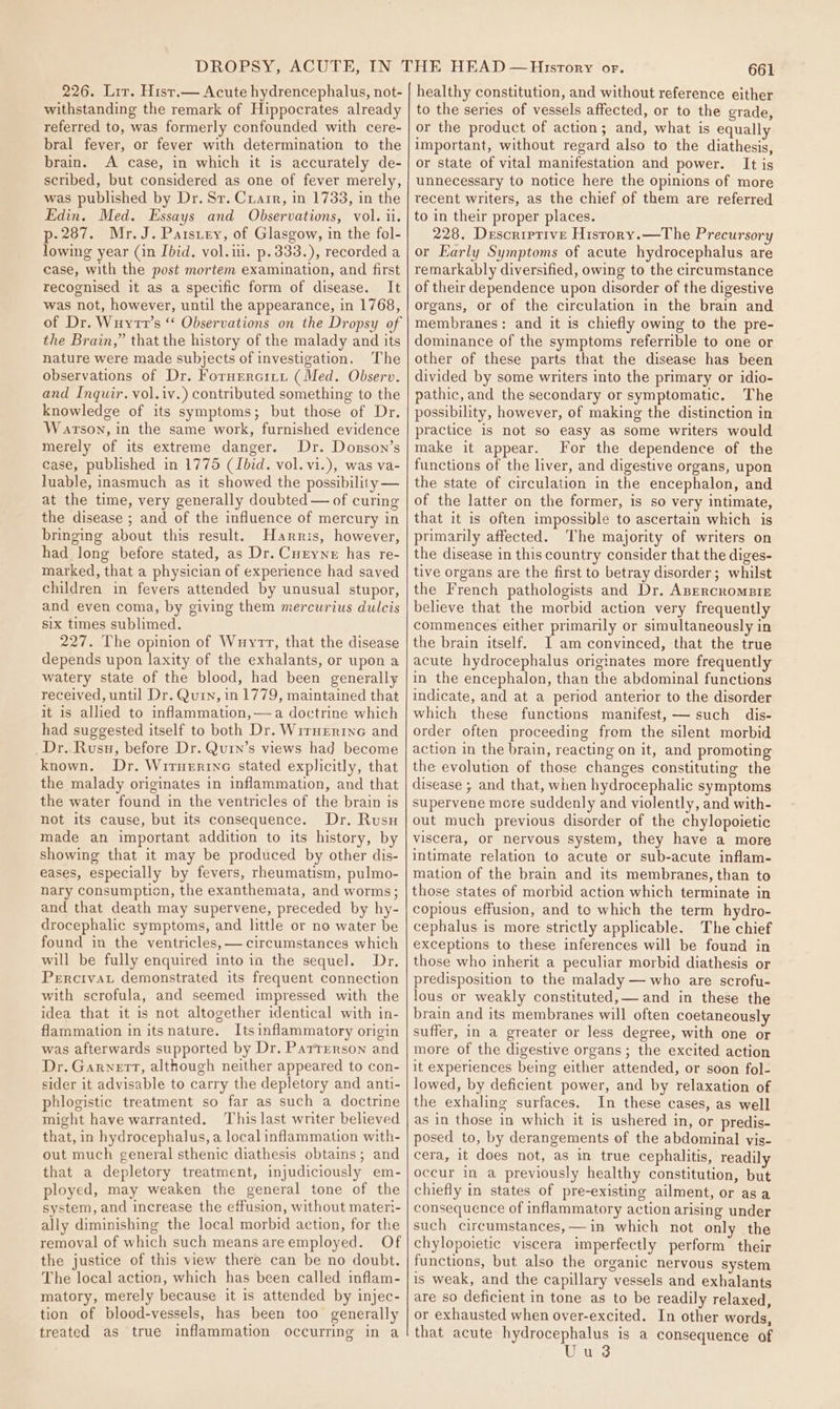 226. Lrr. Hist.— Acute hydrencephalus, not- withstanding the remark of Hippocrates already referred to, was formerly confounded with cere- bral fever, or fever with determination to the brain. A case, in which it is accurately de- scribed, but considered as one of fever merely, was published by Dr. Sr. Carr, in 1733, in the Edin. Med. Essays and Observations, vol. ii. p-287. Mr. J. Paistey, of Glasgow, in the fol- lowing year (in Ibid. vol.il. p.333.), recorded a case, with the post mortem examination, and first recognised it as a specific form of disease. It was not, however, until the appearance, in 1768, of Dr. Wuyrt’s “ Observations on the Dropsy of the Brain,” that the history of the malady and its nature were made subjects of investigation, The observations of Dr. Fornerciii (Med. Observ. and Inquir. vol.iv.) contributed something to the knowledge of its symptoms; but those of Dr. Warson, in the same work, furnished evidence merely of its extreme danger. Dr. Dosson’s case, published in 1775 (Ibid. vol. vi.), was va- luable, inasmuch as it showed the possibility — at the time, very generally doubted — of curing the disease ; and of the influence of mercury in bringing about this result. Harris, however, had long before stated, as Dr. Curyne has re- marked, that a physician of experience had saved children in fevers attended by unusual stupor, and even coma, by giving them mercurius dulcis six times sublimed. 227. The opinion of Wuyrr, that the disease depends upon laxity of the exhalants, or upon a watery state of the blood, had been generally received, until Dr. Qurn, in 1779, maintained that it is allied to inflammation,—a doctrine which had suggested itself to both Dr. Wirnerine and _Dr. Rusu, before Dr. Qurn’s views had become known. Dr. Wiruerrnc stated explicitly, that the malady originates in inflammation, and that the water found in the ventricles of the brain is not its cause, but its consequence. Dr. Rusu made an important addition to its history, by showing that it may be produced by other dis- eases, especially by fevers, rheumatism, pulmo- nary consumption, the exanthemata, and worms; and that death may supervene, preceded by hy- drocephalic symptoms, and little or no water be found in the ventricles, — circumstances which will be fully enquired into in the sequel. Dr. Percivat demonstrated its frequent connection with scrofula, and seemed impressed with the idea that it is not altogether identical with in- flammation in itsnature. Its inflammatory origin was afterwards supported by Dr. Partrerson and Dr. Garnett, although neither appeared to con- sider it advisable to carry the depletory and anti- phlogistic treatment so far as such a doctrine might have warranted. This last writer believed that, in hydrocephalus, a local inflammation with- out much general sthenic diathesis obtains; and that a depletory treatment, injudiciously em- ployed, may weaken the general tone of the system, and increase the effusion, without materi- ally diminishing the local morbid action, for the removal of which such means areemployed. Of the justice of this view there can be no doubt. The local action, which has been called inflam- matory, merely because it is attended by injec- tion of blood-vessels, has been too generally treated as true inflammation occurring in a 661 healthy constitution, and without reference either to the series of vessels affected, or to the grade, or the product of action; and, what is equally important, without regard also to the diathesis, or state of vital manifestation and power. It is unnecessary to notice here the opinions of more recent writers, as the chief of them are referred to in their proper places. 228. Descriprive Histrory.—The Precursory or Early Symptoms of acute hydrocephalus are remarkably diversified, owing to the circumstance of their dependence upon disorder of the digestive organs, or of the circulation in the brain and membranes: and it is chiefly owing to the pre- dominance of the symptoms referrible to one or other of these parts that the disease has been divided by some writers into the primary or idio- pathic, and the secondary or symptomatic. The possibility, however, of making the distinction in practice is not so easy as some writers would make it appear. For the dependence of the functions of the liver, and digestive organs, upon the state of circulation in the encephalon, and of the latter on the former, is so very intimate, that it is often impossible to ascertain which is primarily affected. The majority of writers on the disease in this country consider that the diges- tive organs are the first to betray disorder; whilst the French pathologists and Dr. AnercromsBrIE believe that the morbid action very frequently commences either primarily or simultaneously in the brain itself. I am convinced, that the true acute hydrocephalus originates more frequently in the encephalon, than the abdominal functions indicate, and at a period anterior to the disorder which these functions manifest, — such dis- order often proceeding from the silent morbid action in the brain, reacting on it, and promoting the evolution of those changes constituting the disease ; and that, when hydrocephalic symptoms supervene more suddenly and violently, and with- out much previous disorder of the chylopoietic viscera, or nervous system, they have a more intimate relation to acute or sub-acute inflam- mation of the brain and its membranes, than to those states of morbid action which terminate in copious effusion, and to which the term hydro- cephalus is more strictly applicable. The chief exceptions to these inferences will be found in those who inherit a peculiar morbid diathesis or predisposition to the malady — who are scrofu- lous or weakly constituted, and in these the brain and its membranes will often coetaneously suffer, in a greater or less degree, with one or more of the digestive organs; the excited action it experiences being either attended, or soon fol- lowed, by deficient power, and by relaxation of the exhaling surfaces. In these cases, as well as in those in which it is ushered in, or predis- posed to, by derangements of the abdominal vis- cera, it does not, as in true cephalitis, readily occur in a previously healthy constitution, but chiefly in states of pre-existing ailment, or asa consequence of inflammatory action arising under such circumstances, —in which not only the chylopoietic viscera imperfectly perform their functions, but also the organic nervous system is weak, and the capillary vessels and exhalants are so deficient in tone as to be readily relaxed, or exhausted when over-excited. In other words, that acute hydrocephalus is a consequence of Uu 3