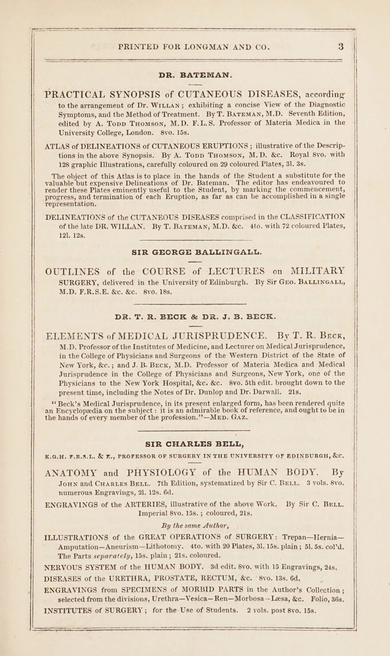 | DR. BATEMAN. | PRACTICAL SYNOPSIS of CUTANEOUS DISEASES, according | to the arrangement of Dr. WILLAN; exhibiting a concise View of the Diagnostic Symptoms, and the Method of Treatment. By T. BATEMAN, M.D. Seventh Edition, edited by A. Topp THomson, M.D. F.L.S. Professor of Materia Medica in the University College, London. 8vo. I5s. ATLAS of DELINEATIONS of CUTANEOUS ERUPTIONS; illustrative of the Descrip- tions in the above Synopsis. By A. Topp THomson, M.D, &amp;c. Royal 8vo. with 128 graphic Illustrations, carefully coloured on 29 coloured Plates, 31. 3s. The object of this Atlas is to place in the hands of the Student a substitute for the valuable but expensive Delineations of Dr. Bateman. The editor has endeavoured to render these Plates eminently useful to the Student, by marking the commencement, progress, and termination of each Eruption, as far as can be accomplished in a single representation, DELINEATIONS of the CUTANEOUS DISEASES comprised in the CLASSIFICATION of the late DR. WILLAN. By T. BATEMAN, M.D. &amp;c. 4to. with 72 coloured Plates, 121. 12s. SIR GEORGE BALLINGALL. OUTLINES of the COURSE of LECTURES on MILITARY SURGERY, delivered in the University of Edinburgh. By Sir Gro. BALLINGALL, M.D. F.R.S.E. &amp;c. &amp;c. 8vo. 18s, DR. T. R. BECK &amp; DR. J. B. BECK. ELEMENTS of MEDICAL JURISPRUDENCE. By T.R. Beck, M.D. Professor of the Institutes of Medicine, and Lecturer on Medical Jurisprudence, in the College of Physicians and Surgeons of the Western District of the State of New York, &amp;c.; and J. B. Beck, M.D. Professor of Materia Medica and Medical Jurisprudence in the College of Physicians and Surgeons, New York, one of the Physicians to the New York Hospital, &amp;c. &amp;c. 8vo. 5th edit. brought down to the present time, including the Notes of Dr. Dunlop and Dr. Darwall. 21s. “&lt;Beck’s Medical Jurisprudence, in its present enlarged form, has been rendered quite an Encyclopedia on the subject: it is an admirable book of reference, and ought te be in the hands of every member of the profession.’’—MED. GAz. | SIR CHARLES BELL, K.G.H. F.R.S.L. &amp; E., PROFESSOR OF SURGERY IN THE UNIVERSITY OF EDINBURGH, &amp;c. ANATOMY and PHYSIOLOGY of the HUMAN BODY. By | JoHN and CHARLES BELL. 7th Edition, systematized by Sir C. BELL. 3 vols. 8vo. | numerous Engravings, 21. 12s. 6d. | ENGRAVINGS of the ARTERIES, illustrative of the above Work. By Sir C. Bett. Imperial 8vo. 15s. ; coloured, 21s. By the same Authar, ILLUSTRATIONS of the GREAT OPERATIONS of SURGERY: Trepan—Hernia— Amputation—Aneurism—Lithotomy. 4to. with 20 Plates, 31. 15s. plain; 51. 5s. col’d. The Parts separately, 15s. plain; 21s. coloured, NERVOUS SYSTEM of the HUMAN BODY. 34d edit. 8vo. with 15 Engravings, 24s, DISEASES of the URETHRA, PROSTATE, RECTUM, &amp;c. 8vo. 13s. 6d, ENGRAVINGS from SPECIMENS of MORBID PARTS in the Author’s Collection ; selected from the divisions, Urethra—Vesica— Ren—Morbosa-- Lesa, &amp;c, Folio, 36s. INSTITUTES of SURGERY; for the Use of Students. 2 vols. post 8vo. 15s.