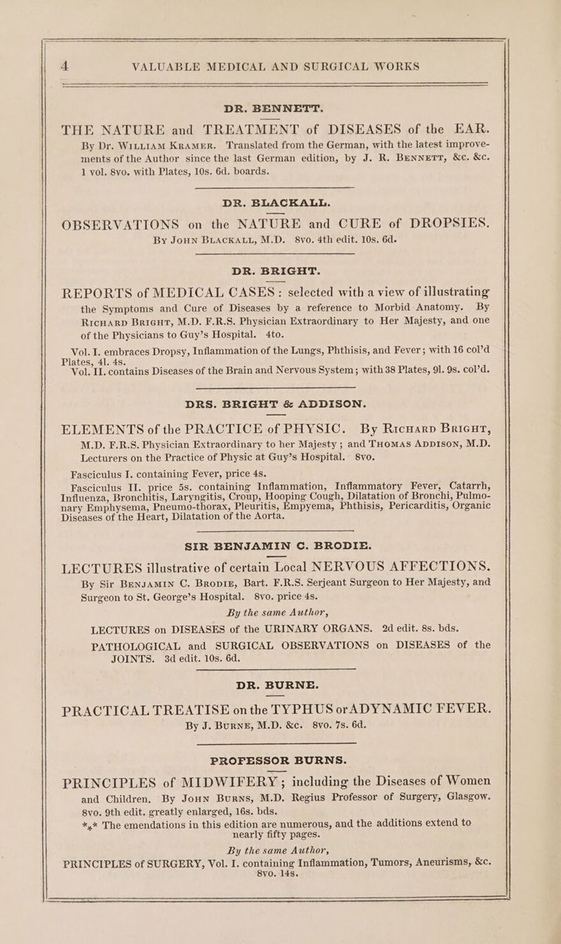 DR. BENNETT. THE NATURE and TREATMENT of DISEASES of the EAR. By Dr. WiLLIAM KRAMER. Translated from the German, with the latest improve- ments of the Author since the last German edition, by J. R. BENNETT, &amp;c. &amp;c. 1 vol. 8vo. with Plates, 10s. 6d. boards. DR. BLACKALL. OBSERVATIONS on the NATURE and CURE of DROPSIES. By JoHN BLACKALL, M.D. 8vo. 4th edit. 10s. 6d. DR. BRIGHT. REPORTS of MEDICAL CASES: selected with a view of illustrating the Symptoms and Cure of Diseases by a reference to Morbid Anatomy. By Ricuarp Bricut, M.D. F.R.S. Physician Extraordinary to Her Majesty, and one of the Physicians to Guy’s Hospital. 4to. Vol. I. embraces Dropsy, Inflammation of the Lungs, Phthisis, and Fever; with 16 col’d Plates, 41. 4s. ‘ Vol. IL. contains Diseases of the Brain and Nervous System; with 38 Plates, 91. 9s. col’d. DRS. BRIGHT &amp; ADDISON. ELEMENTS of the PRACTICE of PHYSIC. By Ricuarp Brieut, M.D. F.R.S. Physician Extraordinary to her Majesty ; and THomAs ADDISON, M.D. Lecturers on the Practice of Physic at Guy’s Hospital. 8vo. Fasciculus J. containing Fever, price 4s. Fasciculus II. price 5s. containing Inflammation, Inflammatory Fever, Catarrh, Influenza, Bronchitis, Laryngitis, Croup, Hooping Cough, Dilatation of Bronchi, Pulmo- nary Emphysema, Pneumo-thorax, Pleuritis, Empyema, Phthisis, Pericarditis, Organic Diseases of the Heart, Dilatation of the Aorta. SIR BENJAMIN C. BRODIE. LECTURES illustrative of certain Local NERVOUS AFFECTIONS. By Sir BENJAMIN C. BropiE, Bart. F.R.S. Serjeant Surgeon to Her Majesty, and Surgeon to St. George’s Hospital. 8vo. price 4s. By the same Author, LECTURES on DISEASES of the URINARY ORGANS. 2d edit. 8s. bds. PATHOLOGICAL and SURGICAL OBSERVATIONS on DISEASES of the JOINTS. 3d edit. 10s. 6d. DR. BURNE. PRACTICAL TREATISE onthe TYPHUS orADYNAMIC FEVER. By J. BurNE, M.D. &amp;c. 8vo. 7s. 6d. PROFESSOR BURNS. PRINCIPLES of MIDWIFERY ; including the Diseases of Women and Children. By Joun Burns, M.D. Regius Professor of Surgery, Glasgow. 8vo. 9th edit. greatly enlarged, 16s. bds. *,* The emendations in this edition are numerous, and the additions extend to nearly fifty pages. By the same Author, PRINCIPLES of SURGERY, Vol. I. containing Inflammation, Tumors, Aneurisms, &amp;c. 8vo. 14s. ee eee oy ee ee a ee ee ee ee ee ee ee