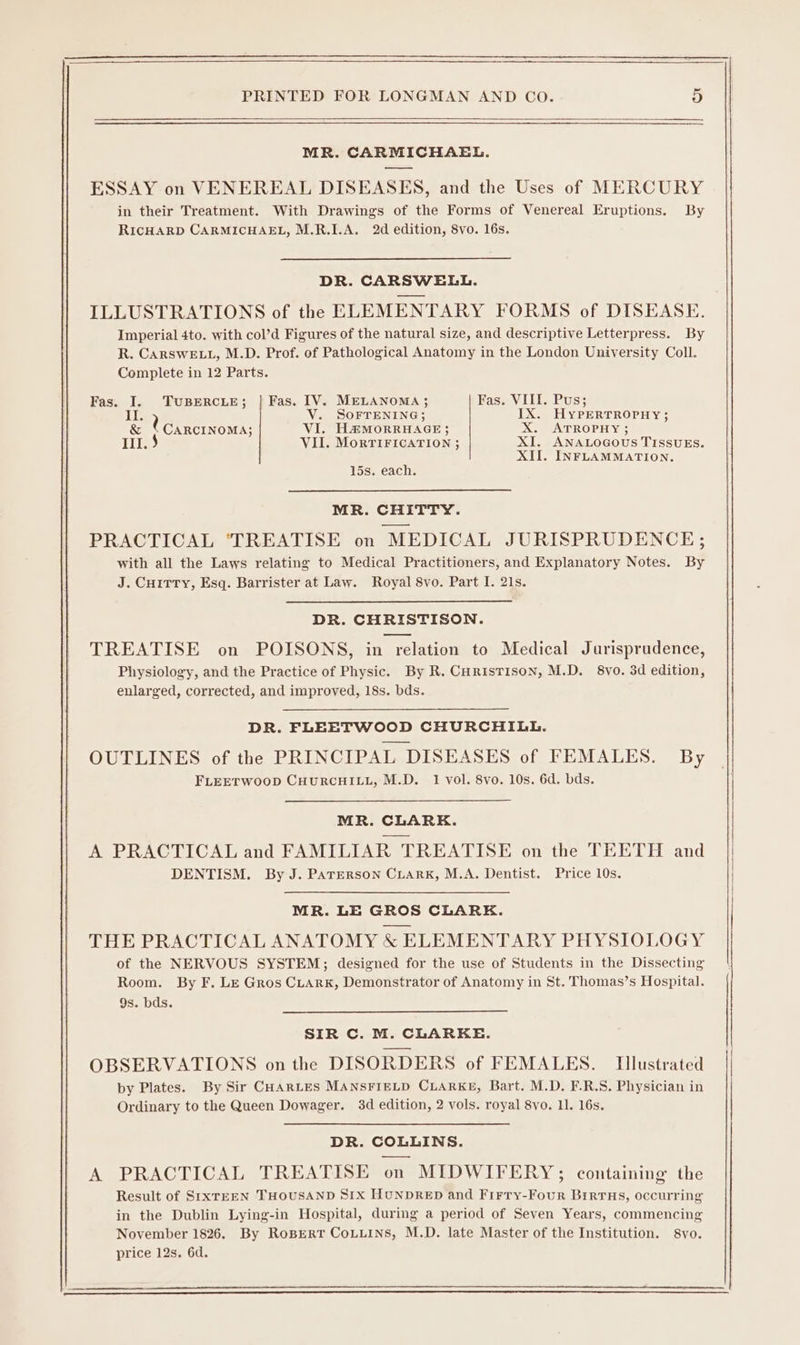 MR. CARMICHAEL. ESSAY on VENEREAL DISEASES, and the Uses of MERCURY in their Treatment. With Drawings of the Forms of Venereal Eruptions. By RICHARD CARMICHAEL, M.R.I1.A. 2d edition, 8vo. 16s. DR. CARSWELL. ILLUSTRATIONS of the ELEMENTARY FORMS of DISEASE. Imperial 4to. with col’d Figures of the natural size, and descriptive Letterpress. By R. CARSWELL, M.D. Prof. of Pathological Anatomy in the London University Coll. Complete in 12 Parts. Fas. I. TUBERCLE; | Fas. IV. MELANOMA; Fas. VIII. Pus; il. ’ V. SOFTENING; IX. HYPERTROPHY; &amp; ‘ CARCINOMA; VI. H&amp;MORRHAGE ; X. ATROPHY; 1.3 VII. MoRTIFICATION ; XI. ANALOGOUS TISSUES. XII. INFLAMMATION. 15s. each. MR. CHITTY. PRACTICAL ‘TREATISE on MEDICAL JURISPRUDENCE; with all the Laws relating to Medical Practitioners, and Explanatory Notes. By J. CHITTY, Esq. Barrister at Law. Royal 8vo. Part I. 21s. DR. CHRISTISON. TREATISE on POISONS, in relation to Medical Jurisprudence, Physiology, and the Practice of Physic. By R. CurisTison, M.D. 8vyo. 3d edition, enlarged, corrected, and improved, 18s. bds. DR. FLEETWOOD CHURCHILL. OUTLINES of the PRINCIPAL DISEASES of FEMALES. By FLEETWOOD CHURCHILL, M.D. 1 vol. 8vo. 10s. 6d. bds. MR. CLARK. A PRACTICAL and FAMILIAR TREATISE on the TEETH and DENTISM. By J. PATERSON CLARK, M.A. Dentist. Price 10s. MR. LE GROS CLARE. THE PRACTICAL ANATOMY &amp; ELEMENTARY PHYSIOLOGY of the NERVOUS SYSTEM; designed for the use of Students in the Dissecting Room. By F. Le Gros CLArk, Demonstrator of Anatomy in St. Thomas’s Hospital. 9s. bds. SIR C. M. CLARKE. OBSERVATIONS onthe DISORDERS of FEMALES. Illustrated by Plates. By Sir CHARLES MANSFIELD CLARKE, Bart. M.D. F.R.S. Physician in Ordinary to the Queen Dowager. 3d edition, 2 vols. royal 8vo. 11. 16s. DR. COLLINS. A PRACTICAL TREATISE on MIDWIFERY; containing the Result of SrIxTEEN THOUSAND Six HUNDRED and Firry-Four BirruHs, occwring in the Dublin Lying-in Hospital, during a period of Seven Years, commencing November 1826. By RoBEeRT CoLLins, M.D. late Master of the Institution. 8yo. price 12s, 6d.