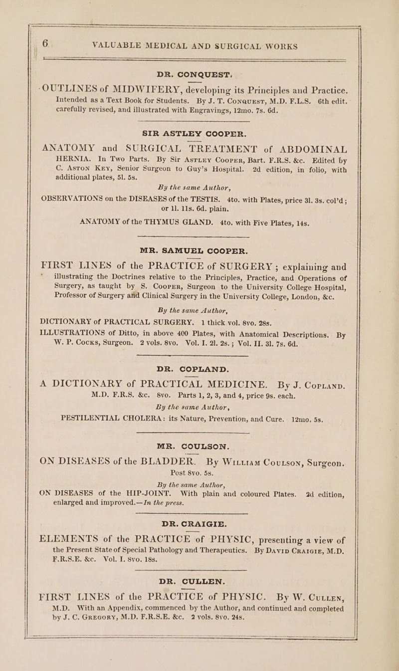 i 5 ear DR. CONQUEST. ‘OUTLINES of MIDWIFERY, developing its Prineiples and Practice. Intended as a Text Book for Students. By J.T. Conavest, M.D. F.L.S. 6th edit. carefully revised, and illustrated with Engravings, 12mo. 7s. 6d. SIR ASTLEY COOPER. ANATOMY and SURGICAL TREATMENT of ABDOMINAL HERNIA. In Two Parts. By Sir Asrtey Cooper, Bart. F.R.S. &amp;c. Edited by C. Aston Key, Senior Surgeon to Guy’s Hospital. 2d edition, in folio, with additional plates, 51. 5s. By the same Author, OBSERVATIONS on the DISEASES of the TESTIS. 4to. with Plates, price 31. 3s. col’d ; or 1]. 11s. 6d. plain. ANATOMY of the THYMUS GLAND. 4to. with Five Plates, 14s. MR. SAMUEL COOPER. FIRST LINES of the PRACTICE of SURGERY ; explaining and illustrating the Doctrines relative to the Principles, Practice, and Operations of Surgery, as taught by S. Cooper, Surgeon to the University College Hospital, Professor of Surgery anid Clinical Surgery in the University College, London, &amp;c. By the same Author, DICTIONARY of PRACTICAL SURGERY. 1 thick vol. 8vo. 28s. ILLUSTRATIONS of Ditto, in above 400 Plates, with Anatomical Descriptions. By W. P. Cocks, Surgeon. 2 vols. 8vo. Vol. I. 21. 2s.; Vol. II. 31. 7s. 6d. DR. COPLAND. A DICTIONARY of PRACTICAL MEDICINE. By J. Copuanp. M.D. F.R.S. &amp;c. 8vo. Parts 1, 2, 3, and 4, price 9s. each. By the same Author, PESTILENTIAL CHOLERA: its Nature, Prevention, and Cure. 12mo. 5s. MR. COULSON. ON DISEASES of the BLADDER. By Wittiam Coutson, Surgeon. Post 8vo. 5s. By the same Author, ON DISEASES of the HIP-JOINT. With plain and coloured Plates. 2d edition, enlarged and improved.—In the press. DR. CRAIGIE. ELEMENTS of the PRACTICE of PHYSIC, presenting a view of the Present State of Special Pathology and Therapeutics. By Davyip Crarai1xr, M.D. F.R.S.E. &amp;c. Vol. I. 8vo. 18s. DR. CULLEN. FIRST LINES of the PRACTICE of PHYSIC. By W. CuLLEN, M.D. With an Appendix, commenced by the Author, and continued and completed by J. C. Grecory, M.D. F.R.S.E. &amp;c. 2 vols. 8vo. 24s.