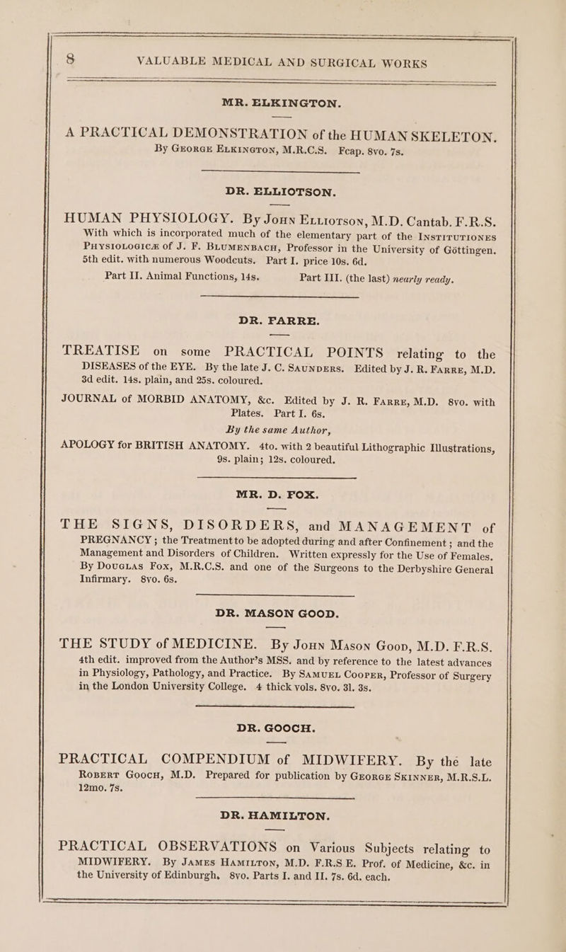 SS — EEE Eee 8 VALUABLE MEDICAL AND SURGICAL WORKS ad peers) Z MR. ELKINGTON. ———— A PRACTICAL DEMONSTRATION of the HUMAN SKELETON. By GrorGE ELKIneron, M.R.C.S. Feap. 8vo. 7s. DR. ELLIOTSON. HUMAN PHYSIOLOGY. By Joun Exuiorson, M.D. Cantab. F.R.S. With which is incorporated much of the elementary part of the INsTITUTIONES PuysioLogica of J. F. BLUMENBACH, Professor in the University of Gottingen. 5th edit. with numerous Woodcuts. Part I. price 10s. 6d. Part II. Animal Functions, 14s. Part III. (the last) nearly ready. DR. FARRE. ——. TREATISE on some PRACTICAL POINTS relating to the DISEASES of the EYE. By the late J.C. SAUNDERS. Edited by J. R. FArre, M.D. 3d edit. 14s. plain, and 25s. coloured. JOURNAL of MORBID ANATOMY, &amp;c. Edited by J. R. FARRE, M.D. 8vyo. with Plates. Part I. 6s. By the same Author, APOLOGY for BRITISH ANATOMY. 4to. with 2 beautiful Lithographic Illustrations, 9s. plain; 12s. coloured. MR. D. FOX. —_—_. THE SIGNS, DISORDERS, and MANAGEMENT of PREGNANCY ; the Treatment to be adopted during and after Confinement ; and the Management and Disorders of Children. Written expressly for the Use of Females. By Doueias Fox, M.R.C.S. and one of the Surgeons to the Derbyshire General Infirmary. 8vo. 6s. DR. MASON GOOD. — THE STUDY of MEDICINE. By Joun Mason Goon, M.D. F.RS. 4th edit. improved from the Author’s MSS. and by reference to the latest advances in Physiology, Pathology, and Practice. By SAMUEL CoopEr, Professor of Surgery in the London University College. 4 thick vols. 8vo. 31. 3s. DR. GOOCH. PRACTICAL COMPENDIUM of MIDWIFERY. By the late RosEert Goocu, M.D. Prepared for publication by GEorRGE SKINNER, M.R.S.L. 12mo. 7s. DR. HAMILTON. _—_— PRACTICAL OBSERVATIONS on Various Subjects relating to MIDWIFERY. By James Hamitton, M.D. F.R.S E. Prof. of Medicine, &amp;c. in the University of Edinburgh, 8vo. Parts I. and II. 7s. 6d. each. : oo