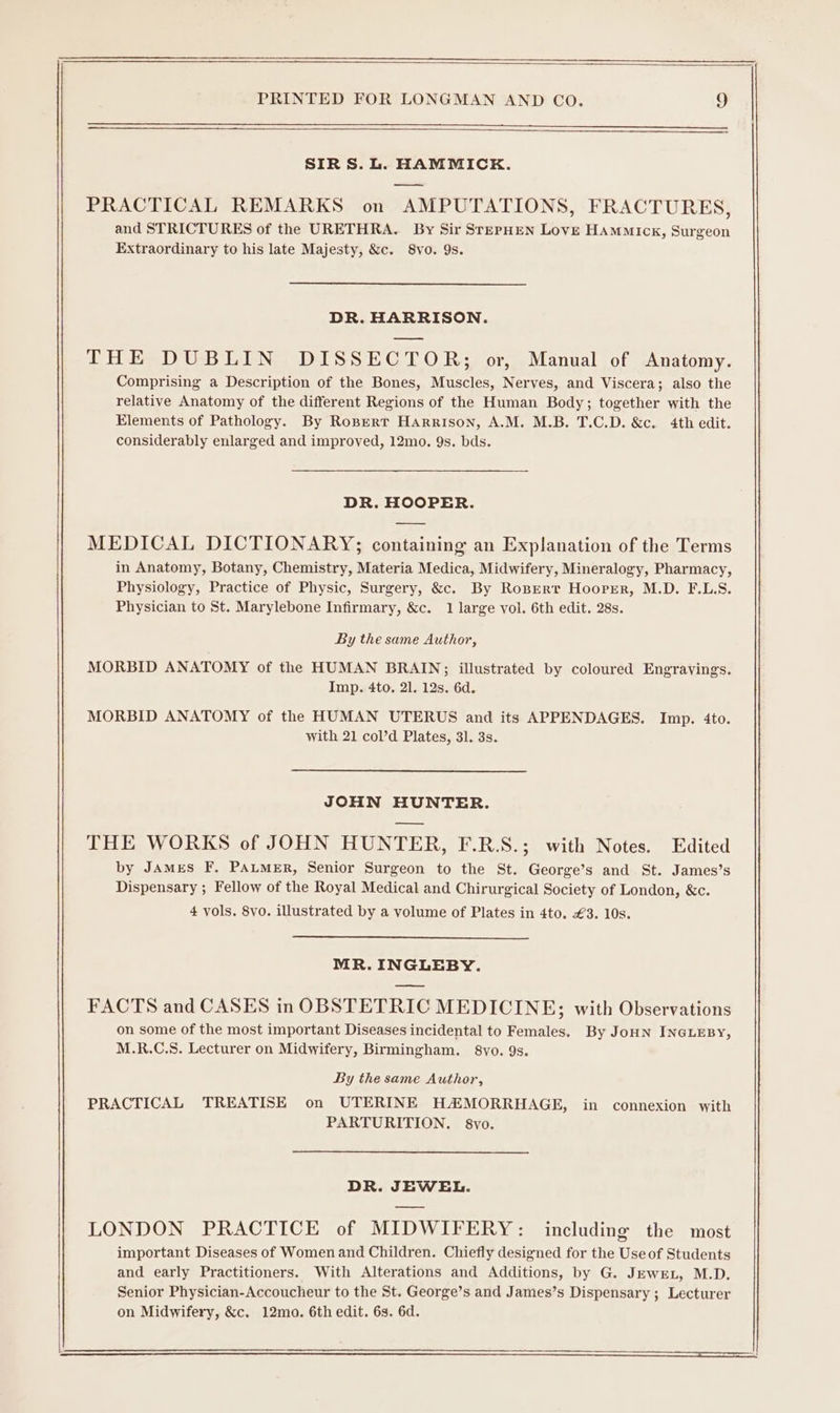 SIRS. L. HAMMICK. PRACTICAL REMARKS on AMPUTATIONS, FRACTURES, and STRICTURES of the URETHRA. By Sir SrepHEN Love Hammick, Surgeon Extraordinary to his late Majesty, &amp;c. 8vo. 9s. DR. HARRISON. THE DUBLIN DISSECTOR; or, Manual of Anatomy. Comprising a Description of the Bones, Muscles, Nerves, and Viscera; also the relative Anatomy of the different Regions of the Human Body; together with the Elements of Pathology. By Ropert Harrison, A.M. M.B. T.C.D. &amp;c. 4th edit. considerably enlarged and improved, 12mo. 9s. bds. DR. HOOPER. MEDICAL DICTIONARY; containing an Explanation of the Terms in Anatomy, Botany, Chemistry, Materia Medica, Midwifery, Mineralogy, Pharmacy, Physiology, Practice of Physic, Surgery, &amp;c. By Ropert Hooper, M.D. F.L.S. Physician to St. Marylebone Infirmary, &amp;c. 1 large vol. 6th edit. 28s. By the same Author, MORBID ANATOMY of the HUMAN BRAIN;; illustrated by coloured Engravings. Imp. 4to, 21. 12s. 6d. MORBID ANATOMY of the HUMAN UTERUS and its APPENDAGES. Imp. 4to. with 21 col’d Plates, 31. 3s. JOHN HUNTER. THE WORKS of JOHN HUNTER, F.R.S.; with Notes. Edited by JAMES F. PALMER, Senior Surgeon to the St. George’s and St. James’s Dispensary ; Fellow of the Royal Medical and Chirurgical Society of London, &amp;c. 4 vols. 8vo. illustrated by a volume of Plates in 4to. €3. 10s. MR. INGLEBY. FACTS and CASES in OBSTETRIC MEDICINE; with Observations on some of the most important Diseases incidental to Females. By JoHN INGLEBY, M.R.C.S. Lecturer on Midwifery, Birmingham. 8vo. 9s. By the same Author, PRACTICAL TREATISE on UTERINE H#MORRHAGE, in connexion with PARTURITION. 8vo. DR. JEWEL. LONDON PRACTICE of MIDWIFERY: including the most important Diseases of Women and Children. Chiefly designed for the Use of Students and early Practitioners. With Alterations and Additions, by G. Jewrn, M.D. Senior Physician-Accoucheur to the St. George’s and James’s Dispensary ; Lecturer on Midwifery, &amp;c. 12ma. 6th edit. 63. 6d.