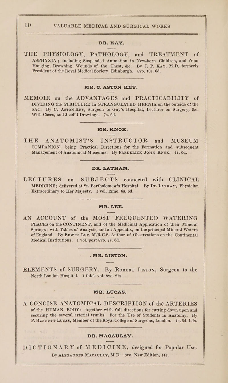 DR. KAY. eee THE PHYSIOLOGY, PATHOLOGY, and TREATMENT of ASPHYXIA ; including Suspended Animation in New-born Children, and from Hanging, Drowning, Wounds of the Chest, &amp;c. By J. P. Kay, M.D. formerly President of the Royal Medical Society, Edinburgh. 8vo. 10s. 6d. MR.C.ASTON KEY. MEMOIR on the ADVANTAGES and PRACTICABILITY of DIVIDING the STRICTURE in STRANGULATED HERNIA on the outside of the SAC. By C. Aston Key, Surgeon to Guy’s Hospital, Lecturer on Surgery, &amp;c. With Cases, and 3 col’d Drawings, 7s. 6d. MR. KNOX. THE ANATOMIST’S INSTRUCTOR and MUSEUM COMPANION: being Practical Directions for the Formation and subsequent Management of Anatomical Museums. By FREDERICK JOHN KNOx. 4s. 6d. DR. LATHAM. LECTURES on SUBJECTS comnected with CLINICAL MEDICINE; delivered at St. Bartholomew’s Hospital. By Dr. LATHAM, Physician Extraordinary to Her Majesty. 1 vol. 12mo. 6s. 6d. MR. LEE. AN ACCOUNT of the MOST FREQUENTED WATERING PLACES on the CONTINENT, and of the Medicinal Application of their Mineral Springs: with Tables of Analysis, and an Appendix, on the principal Mineral Waters of England. By Epwin Lez, M.R.C.S. Author of Observations on the Continental Medical Institutions. 1 vol. post 8vo. 7s. 6d. . MR. LISTON. ELEMENTS of SURGERY. By Roserr Lisron, Surgeon to the North London Hospital. 1 thick vol. 8vo. 21s. MR. LUCAS. ——= A CONCISE ANATOMICAL DESCRIPTION of the ARTERIES of the HUMAN BODY: together with full directions for cutting down upon and securing the several arterial trunks. For the Use of Students in Anatomy. By P. BenneEtTT Lucas, Member of the Royal College of Surgeons, London. 4s.6d. bds. DR. MACAULAY. —s DICTIONARY of MEDICINE, designed for Popular Use. By ALEXANDER MACAULAY, M.D. &gt; 8vo. New Edition, l4s.