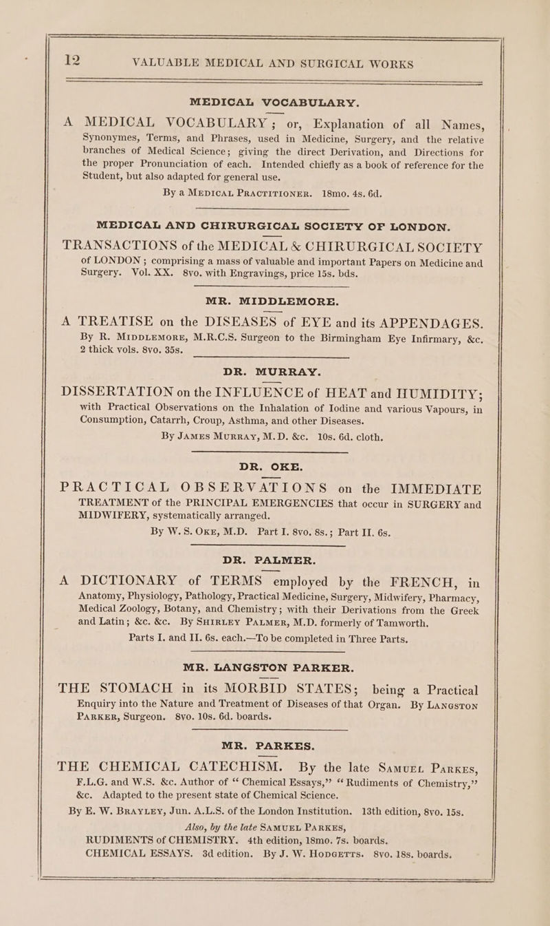 MEDICAL VOCABULARY. A MEDICAL VOCABULARY ; or, Explanation of all Names, Synonymes, Terms, and Phrases, used in Medicine, Surgery, and the relative branches of Medical Science; giving the direct Derivation, and Directions for the proper Pronunciation of each. Intended chiefly as a book of reference for the Student, but also adapted for general use. By a MEDICAL PRACTITIONER. 18mo. 4s. 6d. MEDICAL AND CHIRURGICAL SOCIETY OF LONDON. TRANSACTIONS of the MEDICAL &amp; CHIRURGICAL SOCIETY of LONDON ; comprising a mass of valuable and important Papers on Medicine and Surgery. Vol. XX. 8vo. with Engravings, price 15s. bds. MR. MIDDLEMORE. A TREATISE on the DISEASES of EYE and its APPENDAGES. By R. MippLemorgE, M.R.C.S. Surgeon to the Birmingham Eye Infirmary, &amp;c, 2 thick vols. 8vo. 35s. DR. MURRAY. DISSERTATION on the INFLUENCE of HEAT and HUMIDITY; with Practical Observations on the Inhalation of Iodine and various Vapours, in Consumption, Catarrh, Croup, Asthma, and other Diseases. By JAMES MurRAy, M.D. &amp;c. 10s. 6d. cloth. DR. OKE. PRACTICAL OBSERVATIONS on the IMMEDIATE TREATMENT of the PRINCIPAL EMERGENCIES that occur in SURGERY and MIDWIFERY, systematically arranged. By W.S. OKE, M.D. Part I. 8vo. 8s.; Part II. 6s. DR. PALMER. A DICTIONARY of TERMS employed by the FRENCH, in Anatomy, Physiology, Pathology, Practical Medicine, Surgery, Midwifery, Pharmacy, Medical Zoology, Botany, and Chemistry; with their Derivations from the Greek and Latin; &amp;c. &amp;c. By SHIRLEY PALMER, M.D. formerly of Tamworth. Parts I. and II. 6s. each.—To be completed in Three Parts. MR. LANGSTON PARKER. THE STOMACH in its MORBID STATES; being a Practical Enquiry into the Nature and Treatment of Diseases of that Organ. By LanastTon PARKER, Surgeon. 8yo. 10s. 6d. boards. MR. PARKES. THE CHEMICAL CATECHISM. By the late Samuri. Parkes, F.L.G. and W.S. &amp;c. Author of ‘‘ Chemical Essays,” “ Rudiments of Chemistry,” &amp;c. Adapted to the present state of Chemical Science. By E. W. BrayLey, Jun. A.L.S. of the London Institution. 13th edition, 8vo. 15s. Also, by the late SAMUEL PARKES, RUDIMENTS of CHEMISTRY. 4th edition, 18mo. 7s. boards. CHEMICAL ESSAYS. 3dedition. By J. W. HopGerrs. 8vo. 18s. boards.