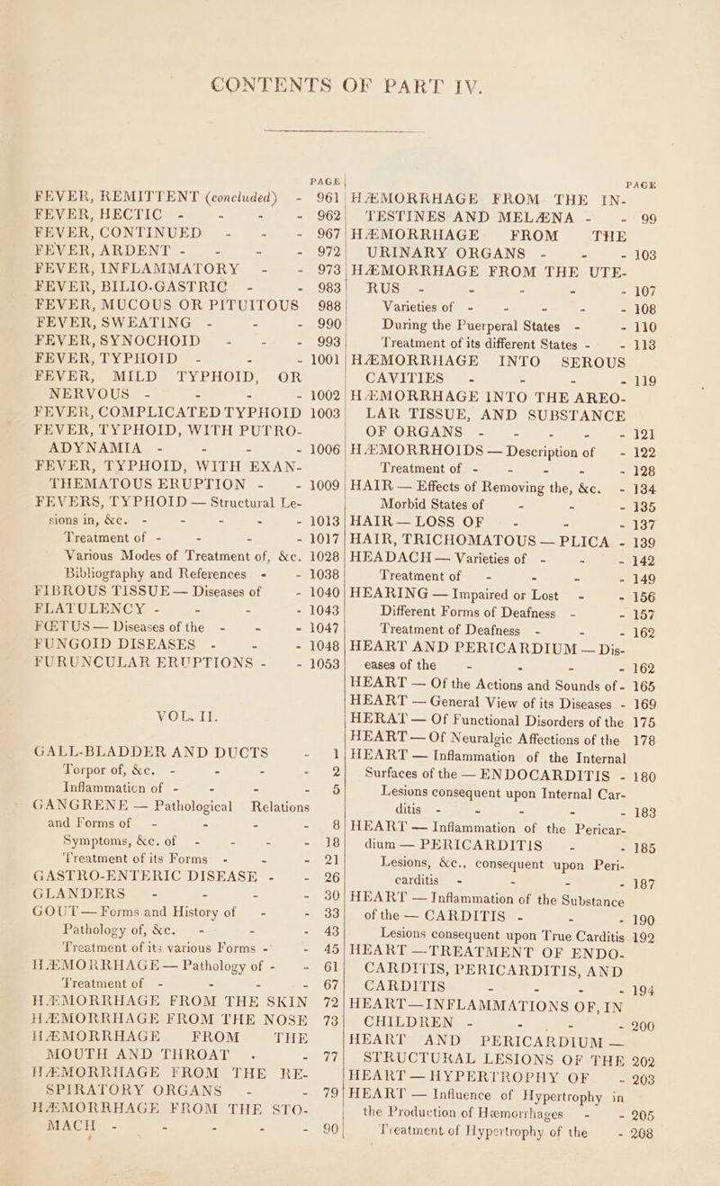 PAGE FEVER, REMITTENT (concluded) - 961 FEVER, HECTIC - = - - 962 PEVER,CONTINUED - - .- 967 FEVER, ARDENT - .- - O72 FEVER, INFLAMMATORY -~ - 973 FEVER, BILIO-GASTRIC - - 983 FEVER, MUCOUS OR PITUITOUS 988 FEVER, SWEATING - : - 990 FEVER,SYNOCHOID - - ~.- 993 FEVER, TYPHOID - : - 1001 FEVER, MILD TYPHOID, OR NERVOUS - - = 1002 FEVER, COMPLICATED TYPHOID 1003 FEVER, TYPHOID, WITH PUTRO- ADYNAMIA - : - 1006 FEVER, TYPHOID, WITH EXAN- THEMATOUS ERUPTION - - FEVERS, TYPHOID — Structural Le- sions in, &amp;c. - - - - = Treatment of - - - - 1017 Various Modes of Treatment of, &amp;c. 1028 Bibhography and References = - 1038 FIBROUS TISSUE — Diseases of - 1040 PUALULENCY - = = - 1043 FCETUS — Diseases of the - - - 1047 FUNGOID DISEASES .- = - 1048 FURUNCULAR ERUPTIONS - - VOL II. GALL-BLADDER AND DUCTS - Torpor of, ke. - - - - Inflammaticn of - - - - GANGRENE — Pathological Relations and Forms of - A = ss Symptoms, &amp;c. of — - - 2 3 ‘Treatment of its Forms’ - ~ ~ GASTRO-ENTERIC DISEASE - - GLANDERS - = a : GOUT — Forms and History of _ - : Pathology of, &amp;e. —- - - Treatment of its various Forms - HA MORRHAGE — Pathology of - ‘Treatment of - + - HAMORRHAGE FROM THE SKIN H@MORRHAGE FROM THE NOSE HAZ MORRHAGE FROM THE MOUTH AND THROAT . : HAMORRHAGE FROM THE RE- SPIRATORY ORGANS - - HAMORRHAGE FROM THE STO- MACH - = és a - fa) 90 PAGE HASMORRHAGE FROM. THE IN- TESTINES AND MELAENA - - 99 HAMORRHAGE FROM THE URINARY ORGANS - - - 103 HAMORRHAGE FROM THE UTE- RUS@e- - . - - 107 Varieties of - = = - - 108 During the Puerperal States - - 110 Treatment of its different States - - lie HAMORRHAGE INTO SEROUS CAVETIES - - - 119 HAMORRHAGE INTO THE ‘AREO- LAR TISSUE, AND SUBSTANCE OF ORGANS - - - 121 H AMORRHOIDS — Description of - 122 Treatment of - - - - 128 HAIR — Effects of Removing the, ae - 134 Morbid States of - - - 135 HAIR— LOSS OF - - = od HAIR, TRICHOMATOUS — PLICA - 139 HEADACH — Varieties of - - - 142 Treatment of = - - - - 149 HEARING — Impaired or Lost - - 156 Different Forms of Deafness - - 157 Treatment of Deafness - - 162 HEART AND PERICARDIUM — Dis- eases of the - - - 162 HEART — Of the Acton and Sounds of - 165 HEART — General View of its Diseases - 169 HERAT — Of Functional Disorders of the 175 HEART — Of Neuralgic Affections of the 178 HEART — Inflammation of the Internal Surfaces of the —ENDOCARDITIS - 180 Lesions consequent upon Internal Car- ditis - ~ - - - 183 HEART — Inflammation of the Pericar- dium — PERICARDITIS 2 - 185 Lesions, &amp;c., consequent ya Peri- carditis - - 187 HEART —— eran of the siheenens ofthe — CARDITIS .~- - - 190 Lesions consequent upon True Carditis. 192 HEART —TREATMENT OF ENDO. CARDITIS, PERICARDITIS, AND CARDITIS - - 194 HEART—INFLAMMATIONS OF, IN CHILDREN .- - - 200 HEART AND PERICARDIUM — STRUCTURAL LESIONS OF THE 202 HEART — HYPERTROPHY OF ~ 203 HEART — Influence of Hypertrophy in the Production of Hemorrhages — - - 205 Treatment. of Hypertrophy of the - 208
