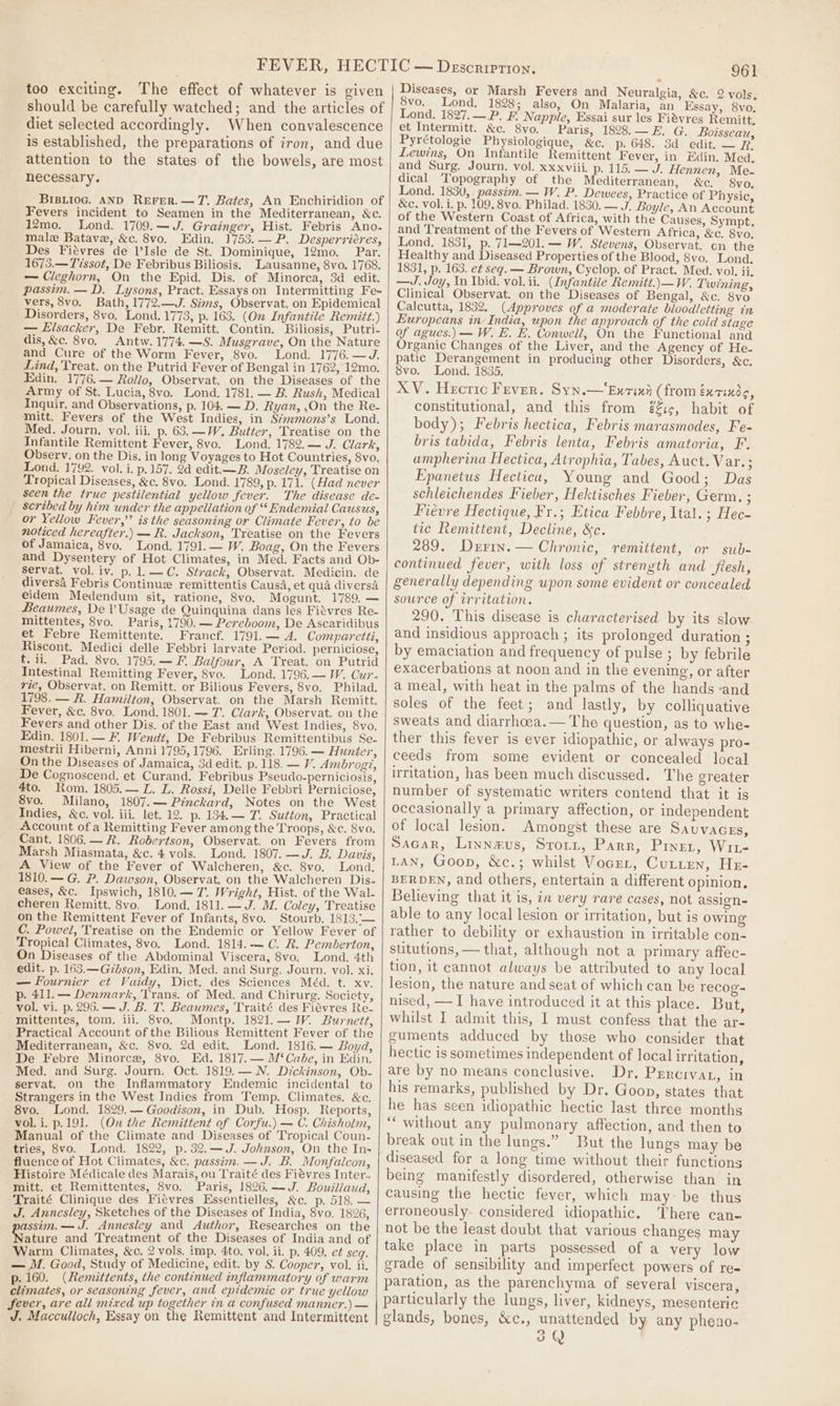 too exciting. The effect of whatever is given should be carefully watched; and the articles of diet selected accordingly. When convalescence is established, the preparations of iron, and due attention to the states of the bowels, are most necessary. BIBLIoG. AND REFER.—T. Bates, An Enchiridion of Fevers incident to Seamen in the Mediterranean, &amp;c. 12mo._ Lond. 1709.—J. Grainger, Hist. Febris Ano- male Batave, &amp;c. 8vo. Edin. 1753.— P. Desperriéres, Des Fiévres de l’Isle de St. Dominique, 12mo. Par. 1673.—Tssot, De Febribus Biliosis, Lausanne, 8vo. 1768. — Cleghorn, On the Epid. Dis. of Minorca, 3d edit. passim. — D. Lysons, Pract. Essays on Intermitting Fe- vers, 8vo. Bath, 1772.—J. Sims, Observat. on Epidemical Disorders, 8vo, Lond. 1773, p. 163. (On Infantile Remitt.) — Elsacker, De Febr. Remitt. Contin. Biliosis, Putri- dis,&amp;c. 8vo. Antw. 1774. —S. Musgrave, On the Nature and Cure of the Worm Fever, 8vo. Lond. 1776.—J. Lind, Treat. on the Putrid Fever of Bengal in 1762, 12mo. Edin. 1776.— Rollo, Observat. on the Diseases of the Army of St. Lucia, 8vo. Lond. 1781. — B. Rush, Medical Inquir. and Observations, p. 104. — D. Ryan, .On the Re- mitt. Fevers of the West Indies, in S¢mmons’s Lond. Med. Journ. vol. iii. p. 63. —W., Butter, Treatise on the Infantile Remittent Fever, 8vo. Lond. 1782.— J. Clark, Observ. on the Dis. in long Voyages to Hot Countries, 8vo. Lond. 1792. vol. i. p.157. 2d edit.—B. Moseley, Treatise on Tropical Diseases, &amp;c. 8vo. Lond. 1789, p. 171. (Had never seen the true pestilential yellow fever. The disease de- scribed by him under the appellation of “ Endemial Causus, or Yellow Fever,’’ is the seasoning or Climate Fever, to be noticed hereafter.) — R. Jackson, Treatise on the Fevers of Jamaica, 8vo. Lond. 1791. — W. Boag, On the Fevers and Dysenrtery of Hot Climates, in Med. Facts and Ob- Servat. vol. iv. p. 1.—C. Strack, Observat. Medicin. de diversa Febris Continue remittentis Causa, et qua diversa eidem Medendum sit, ratione, 8vo. Mogunt. 1789, — Beaumes, De VUsage de Quinquina dans les Fitvres Re- mittentes, 8vo. Paris, 1790. — Pereboom, De Ascaridibus et Febre Remittente. Francf. 1791.— A. Comparetti, Riscont. Medici delle Febbri Jarvate Period. perniciose, t. ii, Pad. 8vo. 1795.— F. Balfour, A Treat. on Putrid Intestinal Remitting Fever, 8vo. Lond. 1796.— IW. Cuz. vie, Observat. on Remitt. or Bilious Fevers, 8vo. Philad. 1798. — R. Hamilton, Observat. on the Marsh Remitt. Fever, &amp;c. 8vo. Lond. 1801. — T. Clark, Observat. on the Fevers and other Dis. of the East and West Indies, 8vo. Edin. 1801.— F. Wendt, De Febribus Remittentibus Se- mestrii Hiberni, Anni 1795,1796. Erling. 1796. — Hunter, On the Diseases of Jamaica, 3d edit. p. 118. — V. Ambrog?, De Cognoscend. et Curand. Febribus Pseudo-perniciosis, 4to. Rom. 1805.— L. L. Rossi, Delle Febbri Perniciose, 8vo. Milano, 1807.— Pinckard, Notes on the West Indies, &amp;c. vol. iii. let. 12. p. 134.— T. Sutton, Practical Account of a Remitting Fever among the Troops, &amp;c. 8vo. Cant. 1806.— R. Robertson, Observat. on Fevers from Marsh Miasmata, &amp;c. 4 vols. Lond. 1807. —J. B. Davis, A View of the Fever of Walcheren, &amp;c. 8vo. Lona. 1810.— G. P. Dawson, Observat. on the Walcheren Dis. eases, &amp;c. Ipswich, 1810.— 7. Wright, Hist. of the Wal- cheren Remitt. 8vo, Lond. 1811. — J. M. Coley, Treatise on the Remittent Fever of Infants, 8vo. Stourb. 1813, — C. Powel, Treatise on the Endemic or Yellow Fever of Tropical Climates, 8vo. Lond. 1814.— C. R. Pemberton, On Diseases of the Abdominal Viscera, 8vo. Lond. 4th edit. p. 163.—Gzbson, Edin. Med. and Surg. Journ. vol. xi. — Fournier et Vaidy, Dict. des Sciences Méd. t. xy. p. 411. — Denmark, Trans. of Med. and Chirurg. Socicty, vol. vi. p. 295. — J. B. T. Beaumes, Traité des Fiévres Re- mittentes, tom. iii. 8vo. Montp. 1821.—W. Burnett, Practical Account of the Bilious Remittent Fever of the Mediterranean, &amp;c. 8vo. 2d edit. Lond. 1816.— Boyd, De Febre Minorce, 8vo. Ed. 1817.— M‘Cabe, in Edin. Med. and Surg. Journ. Oct. 1819.— N. Dickinson, Ob- servat. on the Inflammatory Endemic incidental to Strangers in the West Indies from Temp. Climates. &amp;c. 8vo. Lond. 1829.— Goodison, in Dub. Hosp. Reports, vol. i, p.191. (On the Remittent of Corfu.) — C. Chisholm, Manual of the Climate and Diseases of Tropical Coun- tries, 8vo. Lond. 1822, p.32.—J. Johnson, On the In- fluence of Hot Climates, &amp;c. passim. —J. B. Monfaicon, Histoire Médicale des Marais, ou Traité des Fiévres Inter.. mitt. et Remittentes, 8vo. Paris, 1826.—J. Bouillaud, Traité Clinique des Fitvres Essentielles, &amp;c. p. 518. — J, Annesley, Sketches of the Diseases of India, 8vo. 1826, assim.—J. Annesley and Author, Researches on the Macare and Treatment of the Diseases of India and of Warm Climates, &amp;c. 2 vols. imp. 4to. vol. ii. p. 409. e¢ seq. — M. Good, Study of Medicine, edit. by S. Cooper, vol. ii. p. 160. (Remittents, the continued inflammatory of warm climates, or seasoning fever, and epidemic or true yellow Sever, are all mixed up together in a confused manner.) — J. Macculioch, Essay on the Remittent and Intermittent 961 Diseases, or Marsh Fevers and Neuralgia, &amp;c. 2 vols, 8vo. Lond. 1828; also, On Malaria, an Essay, 8vo, Lond. 1827.—P. F. Napple, Essai sur les Fievres Remitt, et Intermitt. &amp;c. 8vo. Paris, 1828.— E. G. Boisseau, Pyrétologie Physiologique, &amp;c. p. 648. 3d edit. — R, Lewins, On Infantile Remittent Fever, in Edin. Mead, and Surg. Journ. vol. xxxviii. p. 115. — J. Hennen, Me. dical Topography of the Mediterranean, &amp;c. 8vo. Lond. 1830, passim. — W. P. Dewees, Practice of Physic, &amp;c. vol. i. p. 109, 8vo. Philad. 1830. — J. Boyle, An Account of the Western Coast of Africa, with the Causes, Sympt. and Treatment of the Fevers of Western Africa, &amp;c. 8vo, Lond. 1831, p. 71—201.— W. Stevens, Observat., cn the Healthy and Diseased Properties of the Blood, 8vo. Lond. 1831, p. 163. et seg. — Brown, Cyclop. of Pract. Med. vol. ii. —J. Joy, In Ibid. vol. ii. (Infantile Remitt.\—W. Twining, Clinical Observat. on the Diseases of Bengal, &amp;c. 8vo Calcutta, 1832. (Approves of a moderate bloodletting in Europeans in India, upon the approach of the cold stage of agues.) — W. E. E. Conwell, On the Functional and Organic Changes of the Liver, and the Agency of He- patic Derangement in producing other Disorders, &amp;c. 8vo. Lond. 1835. XV. Hecric Fever. Syn.—Ex7ini (from éxtixd, constitutional, and this from é£t¢, habit of body); Febris hectica, Febris marasmodes, Fe- bris tabida, Febris lenta, Febris amatoria, F. ampherina Hectica, Atrophia, Tabes, Auct. Var.; Epanetus Hectica, Young and Good; Das schleichendes Fieber, Hektisches Fieber, Germ. ; Fiévre Hectique, Fr.; Etica Febbre, Ital. ; Hec- tic Remittent, Decline, &amp;c. 289. Derin.— Chronic, remittent, or sub- continued fever, with loss of strength and flesh, generally depending upon some evident or concealed source of irritation. 290. This disease is characterised by its slow and insidious approach ; its prolonged duration ; by emaciation and frequency of pulse ; by febrile exacerbations at noon and in the evening, or after a meal, with heat in the palms of the hands -and soles of the feet; and lastly, by colliquative sweats and diarrhoea. — The question, as to whe- ther this fever is ever idiopathic, or always pro- ceeds from some evident or concealed local uritation, has been much discussed. The greater number of systematic writers contend that it is occasionally a primary affection, or independent of local lesion. Amongst these are Sauvaczs, Sacar, Linnzus, Srort, Parr, Piner, Wit- LAN, Goon, &amp;c.; whilst Vocer, Cutten, He- BERDEN, and others, entertain a different opinion, Believing that it is, in very rare cases, not assign- able to any local lesion or irritation, but is owing rather to debility or exhaustion in irritable con- stitutions, — that, although not a primary affec- tion, it cannot always be attributed to any local lesion, the nature and seat of which can be recog- nised, —I have introduced it at this place. But, whilst I admit this, I must confess that the ar- guments adduced by those who consider that hectic is sometimes independent of local irritation, are by no means conclusive. Dr. PERCIVAL, in his remarks, published by Dr. Goon, states that he has seen idiopathic hectic last three months ‘““ without any pulmonary affection, and then to break out in the lungs.” But the lungs may be diseased for a long time without their functions being manifestly disordered, otherwise than in causing the hectic fever, which may: be thus erroneously considered idiopathic. There can- not be the least doubt that various changes may take place in parts possessed of a very low grade of sensibility and imperfect powers of re- paration, as the parenchyma of several viscera, particularly the lungs, liver, kidneys, mesenteri¢ glands, bones, &amp;c., unattended by any pheno- pe Vv