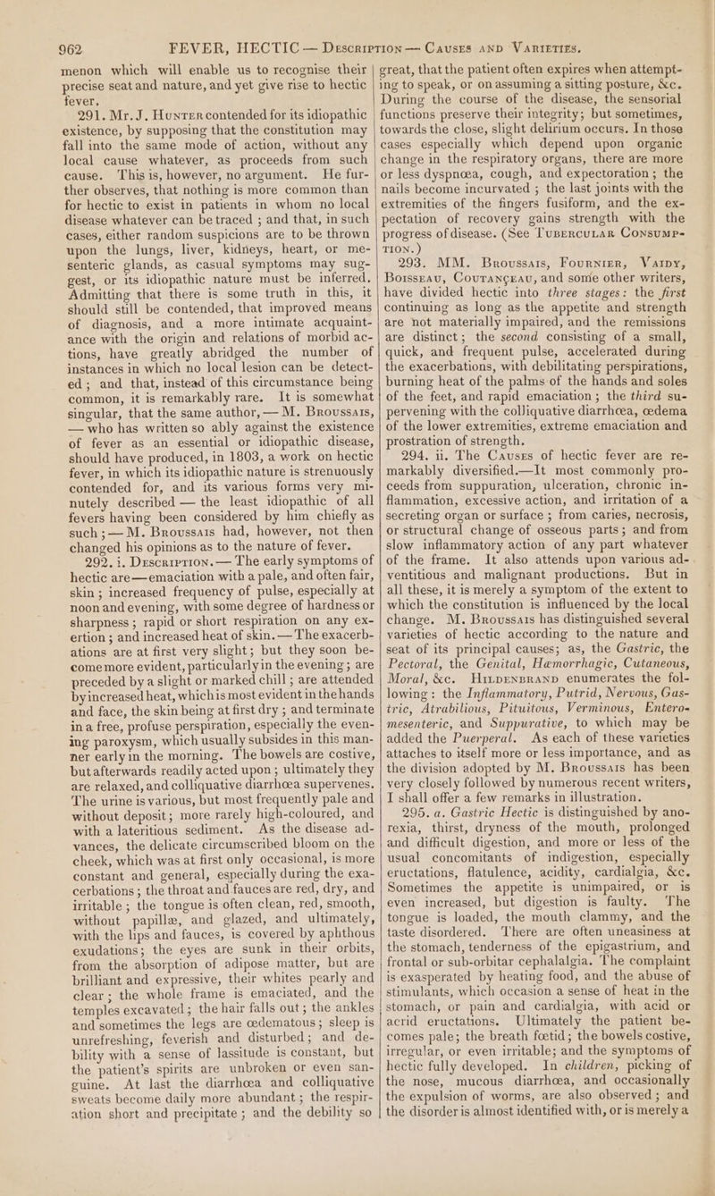 menon which will enable us to recognise their precise seat and nature, and yet give rise to hectic fever. 291. Mr. J. Hunrer contended for its idiopathic existence, by supposing that the constitution may fall into the same mode of action, without any local cause whatever, as proceeds from such cause. This is, however, no argument. He fur- ther observes, that nothing is more common than for hectic to exist in patients in whom no local disease whatever can be traced ; and that, in such cases, either random suspicions are to be thrown upon the lungs, liver, kidneys, heart, or me- senteric glands, as casual symptoms may sug- gest, or its idiopathic nature must be inferred, Admitting that there is some truth in this, it should still be contended, that improved means of diagnosis, and a more intimate acquaint- ance with the origin and relations of morbid ac- tions, have greatly abridged the number of instances in which no local lesion can be detect- ed; and that, instead of this circumstance being common, it is remarkably rare. It is somewhat singular, that the same author, — M. Broussais, — who has written so ably against the existence of fever as an essential or idiopathic disease, should have produced, in 1803, a work on hectic fever, in which its idiopathic nature is strenuously contended for, and its various forms very mi- nutely described — the least idiopathic of all fevers having been considered by him chiefly as such ;— M. Brovssais had, however, not then changed his opinions as to the nature of fever. 292. i. Description. — The early symptoms of hectic are—emaciation with a pale, and often fair, skin ; increased frequency of pulse, especially at noon and evening, with some degree of hardness or sharpness ; rapid or short respiration on any ex- ertion ; and increased heat of skin. — The exacerb- ations are at first very slight; but they soon be- come more evident, particularlyin the evening; are preceded bya slight or marked chill ; are attended byincreased heat, whichis most evident in the hands and face, the skin being at first dry ; and terminate ina free, profuse perspiration, especially the even- ing paroxysm, which usually subsides in this man- ner earlyin the morning. The bowels are costive, but afterwards readily acted upon ; ultimately they are relaxed, and colliquative diarrhoea supervenes. The urine is various, but most frequently pale and without deposit; more rarely high-coloured, and with a lateritious sediment. As the disease ad- vanees, the delicate circumscribed bloom on the cheek, which was at first only occasional, is more constant and general, especially during the exa- cerbations ; the throat and fauces are red, dry, and irritable ; the tongue is often clean, red, smooth, without papilla, and glazed, and ultimately, with the lips and fauces, is covered by aphthous exudations; the eyes are sunk in their orbits, from the absorption of adipose matter, but are brilliant and expressive, their whites pearly and clear ; the whole frame is emaciated, and the temples excavated ; the hair falls out ; the ankles and sometimes the legs are oedematous; sleep is unrefreshing, feverish and disturbed; and de- bility with a sense of lassitude is constant, but the patient’s spirits are unbroken or even san- guine. At last the diarrhoea and colliquative sweats become daily more abundant ; the respir- great, that the patient often expires when attempt- ing to speak, or on assuming a sitting posture, &amp;c. During the course of the disease, the sensorial functions preserve their integrity; but sometimes, towards the close, slight delirium occurs. In those cases especially which depend upon organic change in the respiratory organs, there are more or less dyspnoea, cough, and expectoration ; the nails become incurvated ; the last joints with the extremities of the fingers fusiform, and the ex- pectation of recovery gains strength with the progress of disease. (See ['usercuLar Consump- TION. ) 293. MM. Brovussats, Fournier, Varpy, Borsseau, Courangeau, and some other writers, have divided hectic into three stages: the first continuing as long as the appetite and strength are not materially impaired, and the remissions are distinct; the second consisting of a small, quick, and frequent pulse, accelerated during the exacerbations, with debilitating perspirations, burning heat of the palms of the hands and soles of the feet, and rapid emaciation ; the third su- pervening with the colJiquative diarrhcea, cedema of the lower extremities, extreme emaciation and prostration of strength. 294. 1. The Causes of hectic fever are re- markably diversified.—It most commonly pro- ceeds from suppuration, ulceration, chronic in- flammation, excessive action, and irritation of a secreting organ or surface ; from caries, necrosis, or structural change of osseous parts; and from slow inflammatory action of any part whatever of the frame. It also attends upon various ad-. ventitious and malignant productions. But in all these, it is merely a symptom of the extent to which the constitution is influenced by the local change. M. Broussais has distinguished several varieties of hectic according to the nature and seat of its principal causes; as, the Gastric, the Pectoral, the Genital, Hemorrhagic, Cutaneous, Moral, &amp;c. Hi~pEnpranp enumerates the fol- lowing: the Inflammatory, Putrid, Nervous, Gas- tric, Atrabilious, Pituitous, Verminous, Entero- mesenteric, and Suppurative, to which may be added the Puerperal. As each of these varieties attaches to itself more or less importance, and as the division adopted by M. Broussarts has been very closely followed by numerous recent writers, I shall offer a few remarks in illustration. 295. a. Gastric Hectic is distinguished by ano- rexia, thirst, dryness of the mouth, prolonged and difficult digestion, and more or less of the usual concomitants of indigestion, especially eructations, flatulence, acidity, cardialgia, &amp;c. Sometimes the appetite is unimpaired, or is even increased, but digestion is faulty. The tongue is loaded, the mouth clammy, and the taste disordered. ‘There are often uneasiness at the stomach, tenderness of the epigastrium, and frontal or sub-orbitar cephalalgia. The complaint is exasperated by heating food, and the abuse of stimulants, which occasion a sense of heat in the stomach, or pain and cardialgia, with acid or acrid eructations. Ultimately the patient be- comes pale; the breath foetid; the bowels costive, irregular, or even irritable; and the symptoms of hectic fully developed. In children, picking of the nose, mucous diarrhoea, and occasionally the expulsion of worms, are also observed ; and