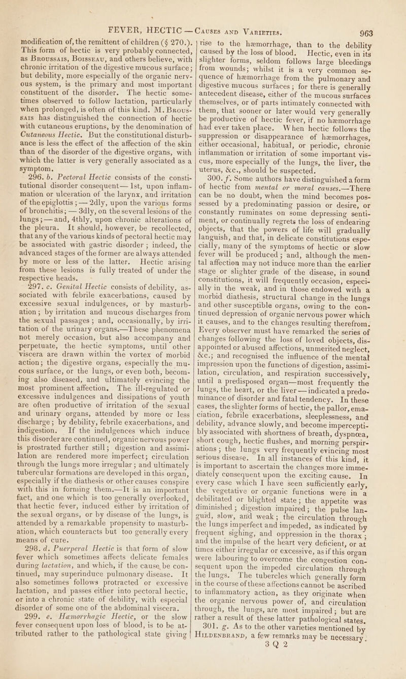 s modification of, the remittent of children (§ 270.). This form of hectic is very probably connected, as Broussais, Borsszav, and others believe, with chronic irritation of the digestive mucous surface ; but debility, more especially of the organic nervy- ous system, is the primary and most important constituent of the disorder. The hectic some- times observed to follow lactation, particularly when prolonged, is often of this kind. M. Brovus- sais has distinguished the connection of hectic with cutaneous eruptions, by the denomination of Cutaneous Hectic. But the constitutional disturb- ance is less the effect of the affection of the skin than of the disorder of the digestive organs, with which the latter is very generally associated as a symptom, 296. b, Pectoral Hectic consists of the consti- tutional disorder consequent— Ist, upon inflam- mation or ulceration of the larynx, and irritation of the epiglottis ; — 2dly, upon the various forms of bronchitis; — 3dly, on the several lesions of the lungs ;— and, 4thly, upon chronic alterations of the pleura. It should, however, be recollected, that any of the various kinds of pectoral hectic may be associated with gastric disorder ; indeed, the advanced stages of the former are always attended by more or less of the latter. Hectic arising from these lesions is fully treated of under the respective heads. 297. c. Genital Hectic consists of debility, as- sociated with febrile exacerbations, caused by excessive sexual indulgences, or by masturb- ation ; by irritation and mucous discharges from the sexual passages ; and, occasionally, by irri- tation of the urinary organs.—These phenomena not merely occasion, but also accompany and perpetuate, the hectic symptoms, until other viscera are drawn within the vortex of morbid action; the digestive organs, especially the mu- cous surface, or the lungs, or even both, becom- ing also diseased, and ultimately evincing the most prominent affection, The. ill-rezulated or excessive indulgences and dissipations of youth are often productive of irritation of the sexual and urinary organs, attended by more or less discharge; by debility, febrile exacerbations, and indigestion. If the indulgences which induce this disorder are continued, organic nervous power is prostrated further still; digestion and assimi- lation are rendered more imperfect; circulation through the lungs more irregular ; and ultimately tubercular formations are developed in this organ, especially if the diathesis or other causes conspire with this in forming them.—It is an important fact, and one which is too generally overlooked, that hectic fever, induced either by irritation of the sexual organs, or by disease of the lungs, is attended by a remarkable propensity to masturb- ation, which counteracts but too generally every means of cure. 298.d. Puerperal Hectic is that form of slow fever which sometimes affects delicate females during lactation, and which, if the cause be con- tinued, may superinduce pulmonary disease. mit also sometimes follows protracted or excessive lactation, and passes either into pectoral hectic, or into a chronic state of debility, with especial disorder of some one of the abdominal viscera. 299. e. Hemorrhagic Hectic, or the slow fever consequent upon loss of blood, is to be at- tributed rather to the pathological state giving 963 tise to the hemorrhage, than to the debility caused by the loss of blood. Hectic, even in its slighter forms, seldom follows large bleedings from wounds; whilst it is a very common se- quence of hemorrhage from the pulmonary and digestive mucous surfaces ; for there is generally antecedent disease, either of the mucous surfaces themselves, or of parts intimately connected with them, that sooner or later would very generally be productive of hectic fever, if no hemorrhage had ever taken place. When hectic follows the suppression or disappearance of hemorrhages, either occasional, habitual, or periodic, chronic inflammation or irritation of some important vis- cus, more especially of the lungs, the liver, the uterus, &amp;c., should be suspected. 300. f. Some authors have distinguished a form of hectic from mental or moral causes.—There can be no doubt, when the mind becomes pos- sessed by a predominating passion or desire, or constantly ruminates on some depressing senti- ment, or continually regrets the loss of endearing objects, that the powers of life will gradually languish, and that, in delicate constitutions espe- cially, many of the symptoms of hectic or slow fever will be produced ; and, although the men- tal affection may not induce more than the earlier stage or slighter grade of the disease, in sound constitutions, it will frequently occasion, especi- ally in the weak, and in those endowed with a morbid diathesis, structural change in the lungs and other susceptible organs, owing to the con- tinued depression of organic nervous power which it causes, and to the changes resulting therefrom. Every observer must have remarked the series of changes following the loss of loved objects, dis- appointed or abused affections, unmerited neglect, &amp;c.; and recognised the influence of the mental impression upon the functions of digestion, assimi- lation, circulation, and respiration successively, until a predisposed organ—most frequently the lungs, the heart, or the liver — indicated a predo- minance of disorder and fatal tendency. In these cases, the slighter forms of hectic, the pallor, ema- ciation, febrile exacerbations, sleeplessness, and debility, advance slowly, and become impercepti- bly associated with shortness of breath, dyspneea, short cough, hectic flushes, and morning perspir- ations ; the lungs very frequently evincing most serious disease. In all instances of this kind, it is important to ascertain the changes more imme- diately consequent upon the exciting cause. In every case which I have seen sufficiently early, the vegetative or organic functions were ina debilitated or blighted state; the appetite was diminished ; digestion impaired; the pulse lan- guid, slow, and weak; the circulation through the lungs imperfect and impeded, as indicated b frequent sighing, and oppression in the thorax ; and the impulse of the heart very deficient, or at times either irregular or excessive, asif this organ were labouring to overcome the congestion con- sequent upon the impeded circulation through the lungs. The tubercles which generally form in the course of these affections cannot be ascribed to inflammatory action, as they originate when the organic nervous power of, and circulation through, the lungs, are most impaired ; but are rather a result of these latter pathological states, 301. g. As to the other varieties mentioned HiLDENBRAND, a few remarks may be necessary .