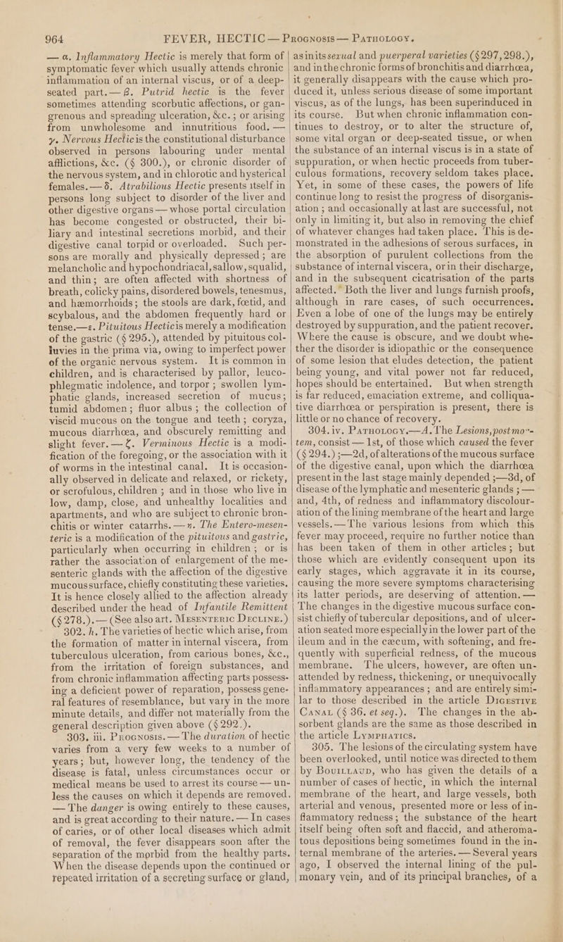 — a. Inflammatory Hectic is merely that form of symptomatic fever which usually attends chronic inflammation of an internal viscus, or of a deep- seated part.— 8. Putrid hectic is the fever sometimes attending scorbutic affections, or gan- grenous and spreading ulceration, &amp;c. ; or arising from unwholesome and innutritious food. — y. Nervous Hecticis the constitutional disturbance observed in persons labouring under mental afflictions, &amp;c. ($ 300.), or chronic disorder of the nervous system, and in chlorotic and hysterical females. — 5. Atrabilious Hectic presents itself in persons long subject to disorder of the liver and other digestive organs — whose portal circulation has become congested or obstructed, their bi- liary and intestinal secretions morbid, and their digestive canal torpid or overloaded. Such per- sons are morally and physically depressed; are melancholic and hypochondriacal, sallow, squalid, and thin; are often affected with shortness of breath, colicky pains, disordered bowels, tenesmus, and hemorrhoids; the stools are dark, foetid, and scybalous, and the abdomen frequently hard or tense.—«. Pituitous Hecticis merely a modification of the gastric (§ 295.), attended by pituitous col- luvies in the prima via, owing to imperfect power of the organic nervous system. It is common in children, and is characterised by pallor, leuco- phlegmatic indolence, and torpor ; swollen lym- phatic glands, increased secretion of mucus; tumid abdomen; fluor albus; the collection of viscid mucous on the tongue and teeth; coryza, mucous diarrhoea, and obscurely remitting and slight fever. —f. Verminous Hectic is a modi- fication of the foregoing, or the association with it of worms in the intestinal canal. It is occasion- ally observed in delicate and relaxed, or rickety, or scrofulous, children ; and in those who live in low, damp, close, and unhealthy localities and apartments, and who are subject to chronic bron- chitis or winter catarrhs.—1n. The Entero-mesen- teric is a modification of the pituitous and gastric, particularly when occurring in children ; or is rather the association of enlargement of the me- senteric glands with the affection of the digestive mucoussurface, chiefly constituting these varieties. It is hence closely allied to the affection already described under the head of Infantile Remittent (§ 278.).— (See also art. MusenrEric Decuinz.) 302. h. The varieties of hectic which arise, from the formation of matter in internal viscera, from tuberculous ulceration, from carious bones, &amp;c., from the irritation of foreign substances, and from chronic inflammation affecting parts possess- ing a deficient power of reparation, possess gene- ral features of resemblance, but vary in the more minute details, and differ not materially from the general description given above ($292.). 303. ili. Procnosis. — The duration of hectic varies from a very few weeks to a number of years; but, however long, the tendency of the disease is fatal, unless circumstances occur or medical means be used to arrest its course — un- less the causes on which it depends are removed, — The danger is owing entirely to these causes, and is great according to their nature. — In cases of caries, or of other local diseases which admit of removal, the fever disappears soon after the separation of the morbid from the healthy parts. When the disease depends upon the continued or repeated irritation of a secreting surface or gland, asinitsserual and puerperal varieties (§297,298.), and inthe chronic forms of bronchitis and diarrhea, it generally disappears with the cause which pro- duced it, unless serious disease of some important viscus, as of the lungs, has been superinduced in its course. But when chronic inflammation con- tinues to destroy, or to alter the structure of, some vital organ or deep-seated tissue, or when the substance of an internal viscus is in a state of suppuration, or when hectic proceeds from tuber- culous formations, recovery seldom takes place. Yet, in some of these cases, the powers of life continue long to resist the progress of disorganis- ation ; and occasionally at last are successful, not only in limiting it, but also in removing the chief of whatever changes had taken place. This is de- monstrated in the adhesions of serous surfaces, in the absorption of purulent collections from the substance of internal viscera, orin their discharge, and in the subsequent cicatrisation of the parts affected.” Both the liver and lungs furnish proofs, although in rare cases, of such occurrences. Even a lobe of one of the lungs may be entirely destroyed by suppuration, and the patient recover. Where the cause is obscure, and we doubt whe- ther the disorder is idiopathic or the consequence of some lesion that eludes detection, the patient being young, and vital power not far reduced, hopes should be entertained. But when strength is far reduced, emaciation extreme, and colliqua- tive diarrhoea or perspiration is present, there is little or no chance of recovery. 304.iv. Parnotocy.—A.The Lesions, post mo- tem, consist — Ist, of those which caused the fever (§ 294.) ;—2d, of alterations of the mucous surface of the digestive canal, upon which the diarrhoea present in the last stage mainly depended ;—3d, of disease of the lymphatic and mesenteric glands ; — and, 4th, of redness and inflammatory discolour- ation of the lining membrane of the heart and large vessels. — The various lesions from which this fever may proceed, require no further notice than has been taken of them in other articles; but those which are evidently consequent upon its early stages, which aggravate it in its course, causing the more severe symptoms characterising its latter periods, are deserving of attention. — The changes in the digestive mucous surface con- sist chiefly of tubercular depositions, and of ulcer- ation seated more especially in the lower part of the ileum and in the cecum, with softening, and fre- quently with superficial redness, of the mucous membrane. The ulcers, however, are often un- attended by redness, thickening, or unequivocally inflammatory appearances ; and are entirely simi- lar to those described in the article Dicesrive Canat (§ 386. et seq.). The changes in the ab- sorbent glands are the same as those described in the article Lympuatics. 305. The lesions of the circulating system have been overlooked, until notice was directed to them by Bovittavp, who has given the details of a number of cases of hectic, in which the internal membrane of the heart, and large vessels, both arterial and venous, presented more or less of in- flammatory reduess; the substance of the heart itself being often soft and flaccid, and atheroma- tous depositions being sometimes found in the in- ternal membrane of the arteries. — Several years ago, I observed the internal lining of the pul- monary vein, and of its principal branches, of a =n