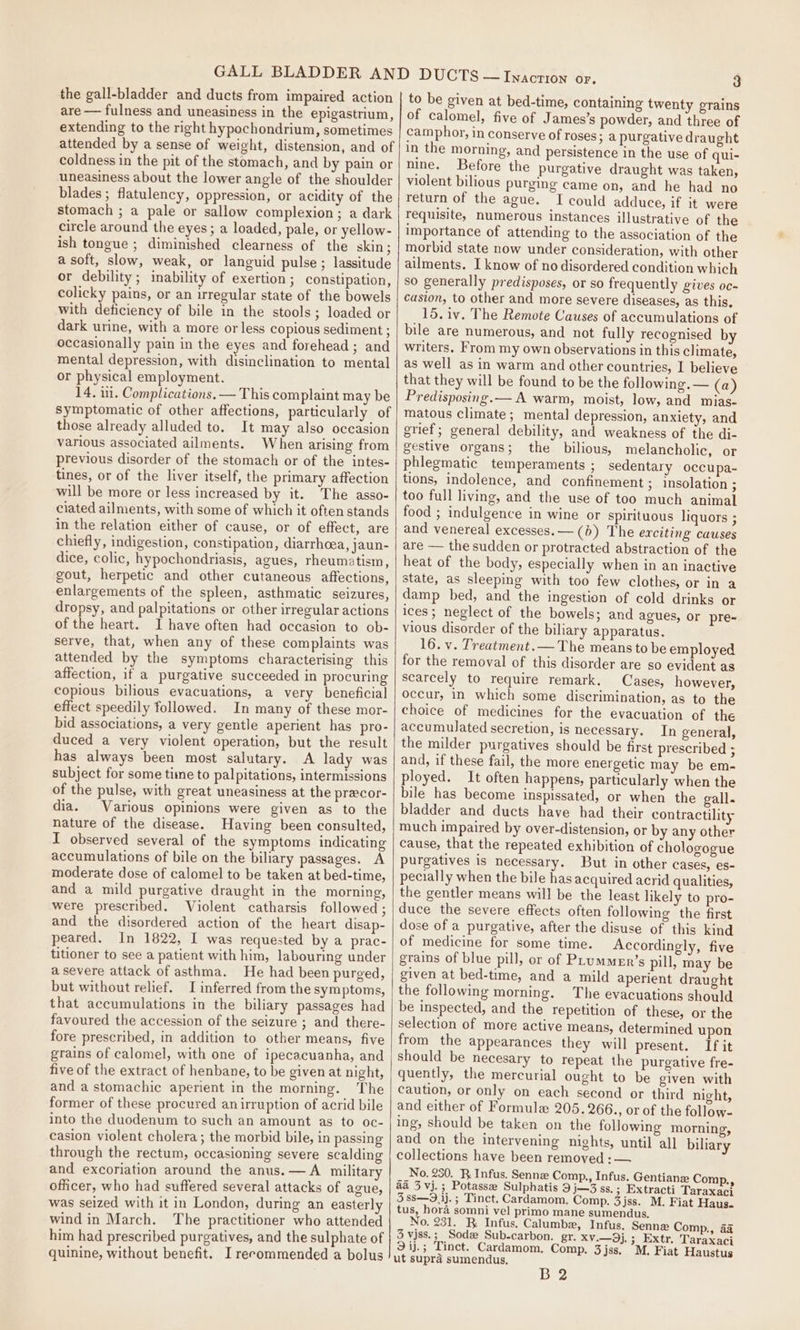the gall-bladder and ducts from impaired action are — fulness and uneasiness in the epigastrium, extending to the right hypochondrium, sometimes attended by a sense of weight, distension, and of coldness in the pit of the stomach, and by pain or uneasiness about the lower angle of the shoulder blades ; flatulency, oppression, or acidity of the stomach ; a pale or sallow complexion; a dark circle around the eyes; a loaded, pale, or yellow- ish tongue ; diminished clearness of the skin ; a soft, slow, weak, or languid pulse ; lassitude or debility; inability of exertion; constipation, colicky pains, or an irregular state of the bowels with deficiency of bile in the stools; loaded or dark urine, with a more or less copious sediment ; occasionally pain in the eyes and forehead ; and mental depression, with disinclination to mental or physical employment. 14, in. Complications. — This complaint may be Symptomatic of other affections, particularly of those already alluded to. It may also occasion various associated ailments. When arising from previous disorder of the stomach or of the intes- tines, or of the liver itself, the primary affection will be more or less increased by it. The asso- ciated ailments, with some of which it often stands in the relation either of cause, or of effect, are chiefly, indigestion, constipation, diarrhoea, jaun- dice, colic, hypochondriasis, agues, rheumatism, gout, herpetic and other cutaneous affections, enlargements of the spleen, asthmatic seizures, dropsy, and palpitations or other irregular actions of the heart. 1 have often had occasion to ob- serve, that, when any of these complaints was attended by the symptoms characterising this affection, if a purgative succeeded in procuring copious bilious evacuations, a very beneficial effect speedily followed. In many of these mor- bid associations, a very gentle aperient has pro- duced a very violent operation, but the result has always been most salutary. A lady was subject for some time to palpitations, intermissions of the pulse, with great uneasiness at the precor- dia. Various opinions were given as to the nature of the disease. Having been consulted, I observed several of the symptoms indicating accumulations of bile on the biliary passages. A moderate dose of calomel to be taken at bed-time, and a mild purgative draught in the morning, were prescribed. Violent catharsis followed ; and the disordered action of the heart disap- peared. In 1822, I was requested by a prac- titioner to see a patient with him, labouring under a severe attack of asthma. He had been purged, but without relief. I inferred from the symptoms, that accumulations in the biliary passages had favoured the accession of the seizure ; and there- fore prescribed, in addition to other means, five grains of calomel, with one of ipecacuanha, and five of the extract of henbane, to be given at night, and a stomachic aperient in the morning. The former of these procured anirruption of acrid bile into the duodenum to such an amount as to oc- casion violent cholera ; the morbid bile, in passing through the rectum, occasioning severe scalding and excoriation around the anus. — A military officer, who had suffered several attacks of ague, was seized with it in London, during an easterly wind in March. The practitioner who attended him had prescribed purgatives, and the sulphate of to be given at bed-time, containing twenty grains of calomel, five of James’s powder, and three of camphor, in conserve of roses; a purgative draught in the morning, and persistence in the use of qui- nine. Before the purgative draught was taken, violent bilious purging came on, and he had no return of the ague. I could adduce, if it were requisite, numerous instances illustrative of the importance of attending to the association of the morbid state now under consideration, with other ailments. I know of no disordered condition which so generally predisposes, or so frequently gives oc- casion, to other and more severe diseases, as this. 15. iv. The Remote Causes of accumulations of bile are numerous, and not fully recognised by writers. From my own observations in this climate, as well as in warm and other countries, I believe that they will be found to be the following. — (a) Predisposing. — A warm, moist, low, and mias- matous climate; mental depression, anxiety, and grief; general debility, and weakness of the di- gestive organs; the bilious, melancholic, or phlegmatic temperaments ; sedentary occupa~- tions, indolence, and confinement ; insolation ; too full living, and the use of too much animal food ; indulgence in wine or spirituous liquors ; and venereal excesses.— (b) The erciting causes are — the sudden or protracted abstraction of the heat of the body, especially when in an inactive state, as sleeping with too few clothes, or in a damp bed, and the ingestion of cold drinks or ices; neglect of the bowels; and agues, or pre- vious disorder of the biliary apparatus. 16. v. Treatment.— The means to be employed for the removal of this disorder are so evident as scarcely to require remark. Cases, however, occur, in which some discrimination, as to the choice of medicines for the evacuation of the accumulated secretion, is necessary. In general, the milder purgatives should be first prescribed ; and, if these fail, the more energetic may be em- ployed. It often happens, particularly when the bile has become inspissated, or when the gall. bladder and ducts have had their contractility much impaired by over-distension, or by any other cause, that the repeated exhibition of chologogue purgatives is necessary. But in other cases, es- pecially when the bile has acquired acrid qualities, the gentler means will be the least likely to pro- duce the severe effects often following the first dose of a purgative, after the disuse of this kind of medicine for some time. Accordingly, five grains of blue pill, or of PLummer’s pill, may be given at bed-time, and a mild aperient draught the following morning. The evacuations should be inspected, and the repetition of these, or the selection of more active means, determined upon from the appearances they will present. If it quently, the mercurial ought to be given with caution, or only on each second or third night, and either of Formule 205. 266., or of the follow- ing, should be taken on the following morning, and on the intervening nights, until all biliary collections have been removed :— No. 250. R Infus. Senne Comp,, Infus. aa 3 vj.; Potasse Sulphatis 9 j—3 ss.; Extracti Taraxaci 3 88S—9.1j.; Tinct. Cardamom, Comp. 3jss. M. Fiat Haus. tus, hora somni vel primo mane sumendus. No. 231. R Infus, Calumbe, Infus. Sennz Comp., aa 3 vjss.; Sodz Sub-carbon. gr. XV.—9j.; Extr. Taraxaci ut supra sumendus, B 2 Gentian Comp.,